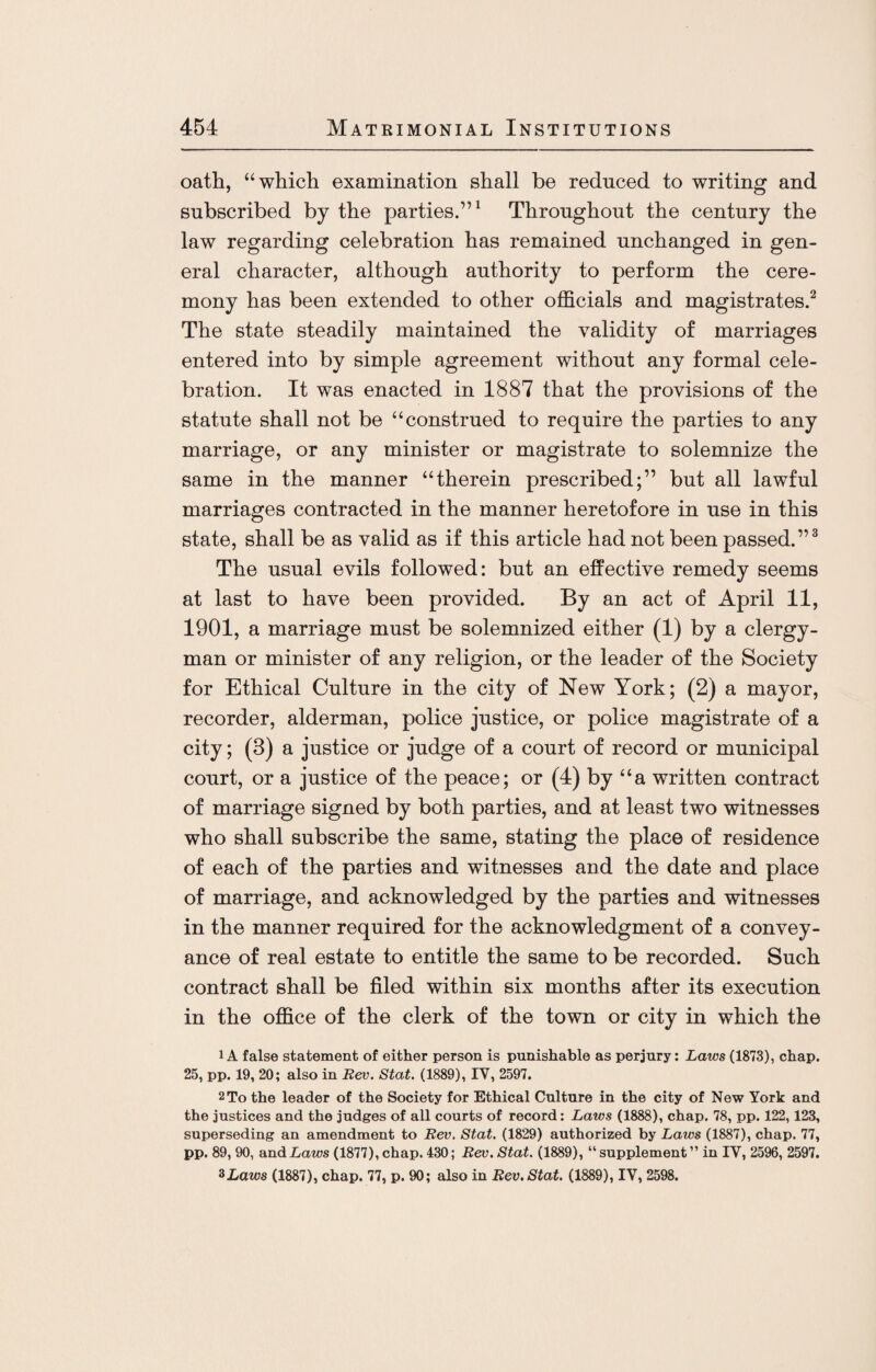 oath, “which examination shall be reduced to writing and subscribed by the parties.”1 Throughout the century the law regarding celebration has remained unchanged in gen¬ eral character, although authority to perform the cere¬ mony has been extended to other officials and magistrates.2 The state steadily maintained the validity of marriages entered into by simple agreement without any formal cele¬ bration. It was enacted in 1887 that the provisions of the statute shall not be “construed to require the parties to any marriage, or any minister or magistrate to solemnize the same in the manner “therein prescribed;” but all lawful marriages contracted in the manner heretofore in use in this state, shall be as valid as if this article had not been passed.”3 The usual evils followed: but an effective remedy seems at last to have been provided. By an act of April 11, 1901, a marriage must be solemnized either (1) by a clergy¬ man or minister of any religion, or the leader of the Society for Ethical Culture in the city of New York; (2) a mayor, recorder, alderman, police justice, or police magistrate of a city; (3) a justice or judge of a court of record or municipal court, or a justice of the peace; or (4) by “a written contract of marriage signed by both parties, and at least two witnesses who shall subscribe the same, stating the place of residence of each of the parties and witnesses and the date and place of marriage, and acknowledged by the parties and witnesses in the manner required for the acknowledgment of a convey¬ ance of real estate to entitle the same to be recorded. Such contract shall be filed within six months after its execution in the office of the clerk of the town or city in which the iA false statement of either person is punishable as perjury: Laws (1873), chap. 25, pp. 19, 20; also in Rev. Stat. (1889), IV, 2597. 2 To the leader of the Society for Ethical Culture in the city of New York and the justices and the judges of all courts of record: Laws (1888), chap. 78, pp. 122,123, superseding an amendment to Rev. Stat. (1829) authorized by Laws (1887), chap. 77, pp. 89, 90, and Laws (1877), chap. 430; Rev. Stat. (1889), “ supplement ” in IV, 2596, 2597. %Laws (1887), chap. 77, p. 90; also in Rev. Stat. (1889), IV, 2598.