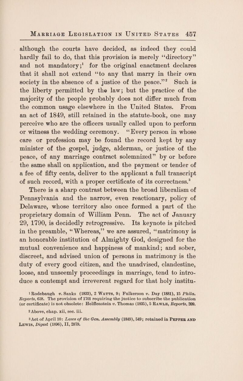 although the courts have decided, as indeed they could hardly fail to do, that this provision is merely “directory” and not mandatory;1 for the original enactment declares that it shall not extend “to any that marry in their own society in the absence of a justice of the peace.”2 Such is the liberty permitted by the law; but the practice of the majority of the people probably does not differ much from the common usage elsewhere in the United States. From an act of 1849, still retained in the statute-book, one may perceive who are the officers usually called upon to perform or witness the wedding ceremony. “Every person in whose care or profession may be found the record kept by any minister of the gospel, judge, alderman, or justice of the peace, of any marriage contract solemnized” by or before the same shall on application, and the payment or tender of a fee of fifty cents, deliver to the applicant a full transcript of such record, with a proper certificate of its correctness.3 There is a sharp contrast between the broad liberalism of Pennsylvania and the narrow, even reactionary, policy of Delaware, whose territory also once formed a part of the proprietary domain of William Penn. The act of January 29, 1790, is decidedly retrogressive. Its keynote is pitched in the preamble, “Whereas,” we are assured, “matrimony is an honorable institution of Almighty God, designed for the mutual convenience and happiness of mankind; and sober, discreet, and advised union of persons in matrimony is the duty of every good citizen, and the unadvised, clandestine, loose, and unseemly proceedings in marriage, tend to intro¬ duce a contempt and irreverent regard for that holy institu- iRodebaugh v. Sanks (1833), 2 Watts, 9; Fulkerson v. Day (1881), 15 Phila. Reports, 638. The provision of 1701 requiring the justice to subscribe the publication (or certificate) is not obsolete: Helffenstein v. Thomas (1835), 5 Rawle, Reports, 209. 2 Above, chap, xii, sec. iii. 3 Act of April 10: Laws of the Gen. Assembly (1849), 549; retained in Pepper AND Lewis, Digest (1896), II, 2879.