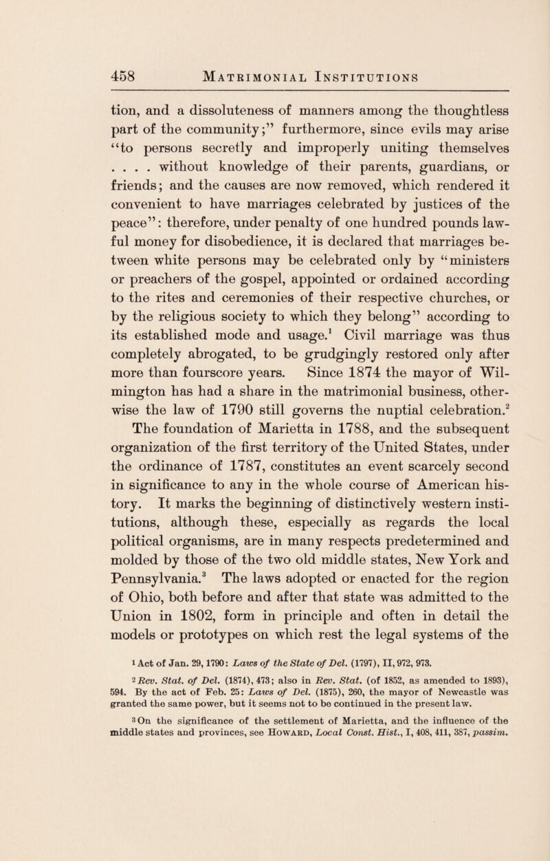 tion, and a dissoluteness of manners among the thoughtless part of the community;” furthermore, since evils may arise “to persons secretly and improperly uniting themselves . . . . without knowledge of their parents, guardians, or friends; and the causes are now removed, which rendered it convenient to have marriages celebrated by justices of the peace”: therefore, under penalty of one hundred pounds law¬ ful money for disobedience, it is declared that marriages be¬ tween white persons may be celebrated only by “ministers or preachers of the gospel, appointed or ordained according to the rites and ceremonies of their respective churches, or by the religious society to which they belong” according to its established mode and usage.1 Civil marriage was thus completely abrogated, to be grudgingly restored only after more than fourscore years. Since 1874 the mayor of Wil¬ mington has had a share in the matrimonial business, other¬ wise the law of 1790 still governs the nuptial celebration.2 The foundation of Marietta in 1788, and the subsequent organization of the first territory of the United States, under the ordinance of 1787, constitutes an event scarcely second in significance to any in the whole course of American his¬ tory. It marks the beginning of distinctively western insti¬ tutions, although these, especially as regards the local political organisms, are in many respects predetermined and molded by those of the two old middle states, New York and Pennsylvania.3 The laws adopted or enacted for the region of Ohio, both before and after that state was admitted to the Union in 1802, form in principle and often in detail the models or prototypes on which rest the legal systems of the 1 Act of Jan. 29,1790: Laws of the State of Del. (1797), II, 972, 973. 2 Rev. Stat. of Del. (1874), 473; also in Rev. Stat. (of 1852, as amended to 1893), 594. By the act of Feb. 25: Laws of Del. (1875), 260, the mayor of Newcastle was granted the same power, but it seems not to be continued in the present law. 3 On the significance of the settlement of Marietta, and the influence of the middle states and provinces, see Howard, Local Const. Hist., I, 408, 411, 387, passim.