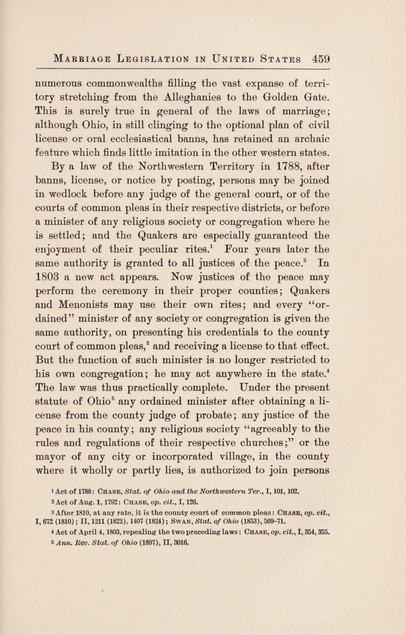 numerous commonwealths filling the vast expanse of terri¬ tory stretching from the Alleghanies to the Golden Gate. This is surely true in general of the laws of marriage; although Ohio, in still clinging to the optional plan of civil license or oral ecclesiastical banns, has retained an archaic feature which finds little imitation in the other western states. By a law of the Northwestern Territory in 1788, after banns, license, or notice by posting, persons may be joined in wedlock before any judge of the general court, or of the courts of common pleas in their respective districts, or before a minister of any religious society or congregation where he is settled; and the Quakers are especially guaranteed the enjoyment of their peculiar rites.1 Four years later the same authority is granted to all justices of the peace.2 In 1803 a new act appears. Now justices of the peace may perform the ceremony in their proper counties; Quakers and Menonists may use their own rites; and every “or¬ dained” minister of any society or congregation is given the same authority, on presenting his credentials to the county court of common pleas,3 and receiving a license to that effect. But the function of such minister is no longer restricted to his own congregation; he may act anywhere in the state.4 The law was thus practically complete. Under the present statute of Ohio3 any ordained minister after obtaining a li¬ cense from the county judge of probate; any justice of the peace in his county; any religious society “agreeably to the rules and regulations of their respective churches;” or the mayor of any city or incorporated village, in the county where it wholly or partly lies, is authorized to join persons 1 Act of 1788: Chase, Stat. of Ohio and the Northwestern Ter., 1,101,102. 2 Act of Aug. 1,1792: Chase, op. cit1,126. 3 After 1810, at any rate, it is the county court of common pleas: Chase, op. cit.., I, 672 (1810); II, 1211 (1822), 1407 (1824); Swan, Stat. of Ohio (1853), 569-71. * Act of April 4,1803, repealing the two preceding laws: Chase, op. cit., I, 354, 355. 5 Ann. Rev. Stat. of Ohio (1897), II, 3016.