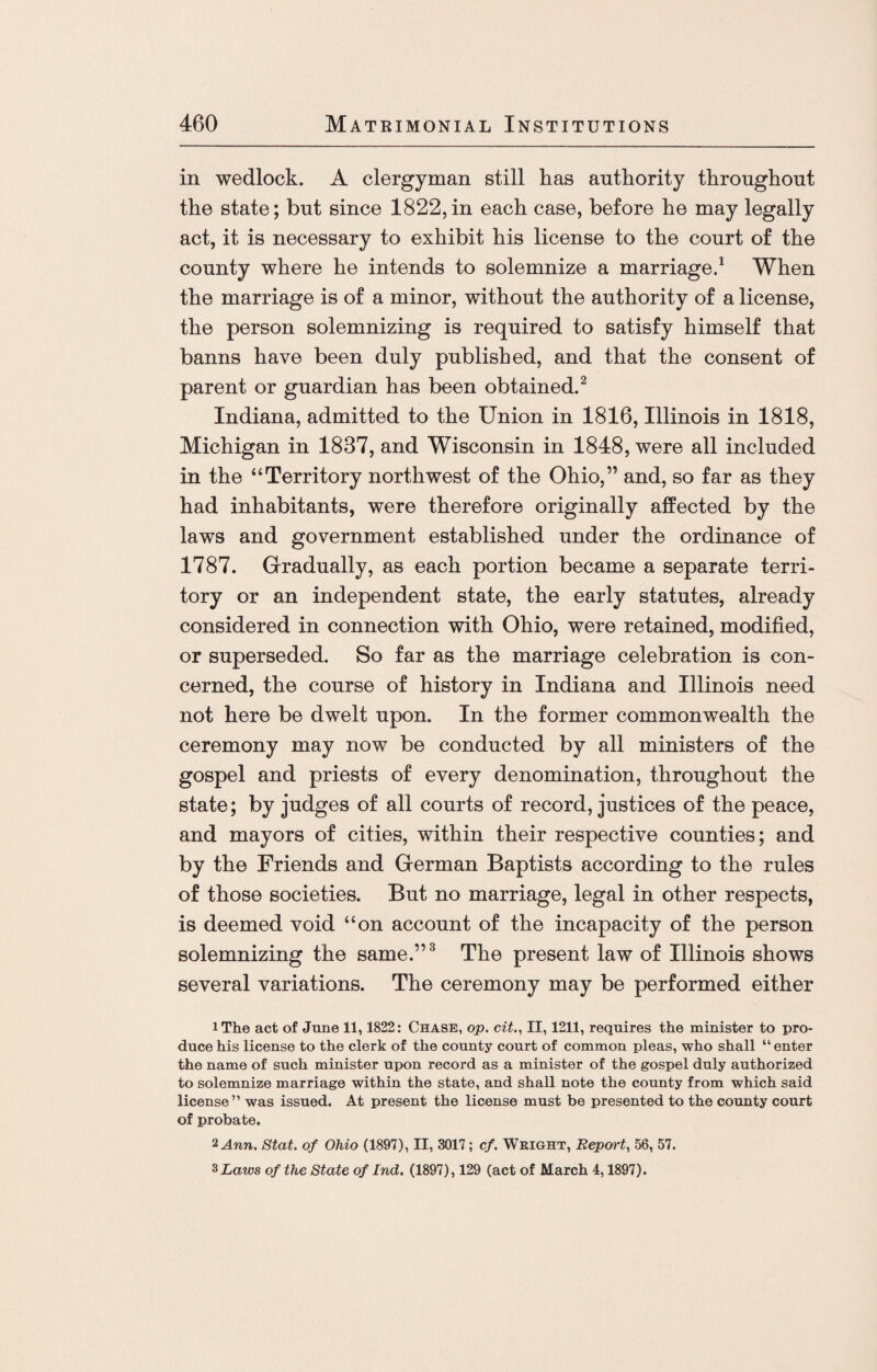 in wedlock. A clergyman still has authority throughout the state; but since 1822,in each case, before he may legally act, it is necessary to exhibit his license to the court of the county where he intends to solemnize a marriage.1 When the marriage is of a minor, without the authority of a license, the person solemnizing is required to satisfy himself that banns have been duly published, and that the consent of parent or guardian has been obtained.2 Indiana, admitted to the Union in 1816, Illinois in 1818, Michigan in 1837, and Wisconsin in 1848, were all included in the “Territory northwest of the Ohio,” and, so far as they had inhabitants, were therefore originally affected by the laws and government established under the ordinance of 1787. Gradually, as each portion became a separate terri¬ tory or an independent state, the early statutes, already considered in connection with Ohio, were retained, modified, or superseded. So far as the marriage celebration is con¬ cerned, the course of history in Indiana and Illinois need not here be dwelt upon. In the former commonwealth the ceremony may now be conducted by all ministers of the gospel and priests of every denomination, throughout the state; by judges of all courts of record, justices of the peace, and mayors of cities, within their respective counties; and by the Friends and German Baptists according to the rules of those societies. But no marriage, legal in other respects, is deemed void “on account of the incapacity of the person solemnizing the same.”3 The present law of Illinois shows several variations. The ceremony may be performed either iThe act of June 11, 1822: Chase, op. cit., II, 1211, requires the minister to pro¬ duce his license to the clerk of the county court of common pleas, who shall “ enter the name of such minister upon record as a minister of the gospel duly authorized to solemnize marriage within the state, and shall note the county from which said license” was issued. At present the license must be presented to the county court of probate. 2 Ann. Stat. of Ohio (1897), II, 3017; cf. Weight, Report, 56, 57. 3 Laws of the State of Ind. (1897), 129 (act of March 4,1897).