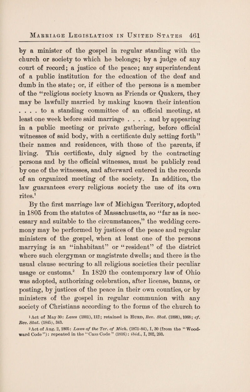 by a minister of the gospel in regular standing with the church or society to which he belongs; by a judge of any court of record; a justice of the peace; any superintendent of a public institution for the education of the deaf and dumb in the state; or, if either of the persons is a member of the “religious society known as Friends or Quakers, they may be lawfully married by making known their intention . ... to a standing committee of an official meeting, at least one week before said marriage .... and by appearing in a public meeting or private gathering, before official witnesses of said body, with a certificate duly setting forth” their names and residences, with those of the parents, if living. This certificate, duly signed by the contracting persons and by the official witnesses, must be publicly read by one of the witnesses, and afterward entered in the records of an organized meeting of the society. In addition, the law guarantees every religious society the use of its own rites.1 By the first marriage law of Michigan Territory, adopted in 1805 from the statutes of Massachusetts, so “far as is nec¬ essary and suitable to the circumstances,” the wedding cere¬ mony may be performed by justices of the peace and regular ministers of the gospel, when at least one of the persons marrying is an “inhabitant” or “resident” of the district where such clergyman or magistrate dwells; and there is the usual clause securing to all religious societies their peculiar usage or customs.2 In 1820 the contemporary law of Ohio was adopted, authorizing celebration, after license, banns, or posting, by justices of the peace in their own counties, or by ministers of the gospel in regular communion with any society of Christians according to the forms of the church to lAct of May 30: Laws (1881), 112; retained in Hurd, Rev. Stat. (1898), 1068; cf. Rev. Stat. (1845), 343. 2 Act of Aug. 2,1805: Laws of the Ter. of Mich. (1871-84), I, 30 (from the “Wood¬ ward Code ”): repeated in the “Cass Code ” (1816): ibid., I, 202, 203.