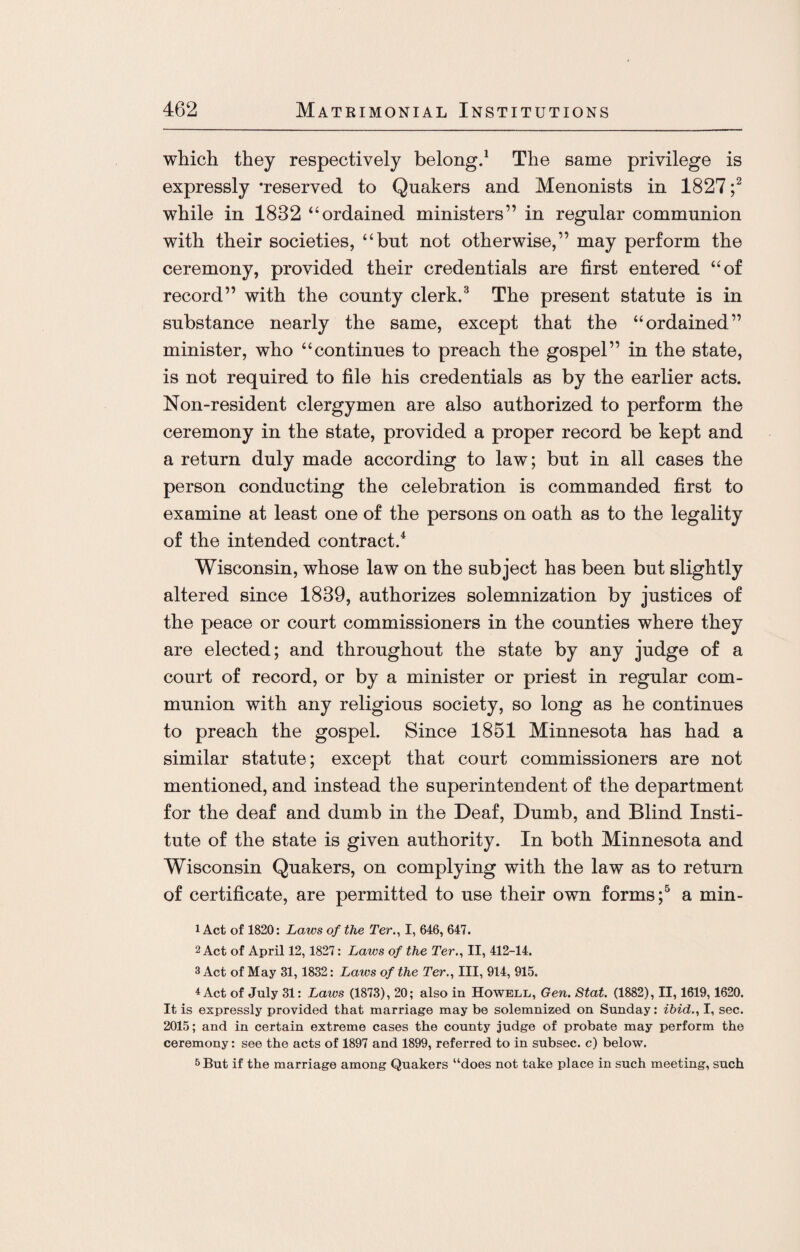which they respectively belong.1 The same privilege is expressly ’reserved to Quakers and Menonists in 1827 ;2 while in 1832 “ordained ministers” in regular communion with their societies, “but not otherwise,” may perform the ceremony, provided their credentials are first entered “of record” with the county clerk.3 The present statute is in substance nearly the same, except that the “ordained” minister, who “continues to preach the gospel” in the state, is not required to file his credentials as by the earlier acts. Non-resident clergymen are also authorized to perform the ceremony in the state, provided a proper record be kept and a return duly made according to law; but in all cases the person conducting the celebration is commanded first to examine at least one of the persons on oath as to the legality of the intended contract.4 Wisconsin, whose law on the subject has been but slightly altered since 1839, authorizes solemnization by justices of the peace or court commissioners in the counties where they are elected; and throughout the state by any judge of a court of record, or by a minister or priest in regular com¬ munion with any religious society, so long as he continues to preach the gospel. Since 1851 Minnesota has had a similar statute; except that court commissioners are not mentioned, and instead the superintendent of the department for the deaf and dumb in the Deaf, Dumb, and Blind Insti¬ tute of the state is given authority. In both Minnesota and Wisconsin Quakers, on complying with the law as to return of certificate, are permitted to use their own forms ;5 a min- 1 Act of 1820: Laws of the Ter., I, 646, 647. 2 Act of April 12,1827: Laws of the Ter., II, 412-14. 3 Act of May 31,1832: Laws of the Ter., Ill, 914, 915. 4 Act of July 31: Laws (1873), 20; also in Howell, Gen. Stat. (1882), II, 1619,1620. It is expressly provided that marriage may be solemnized on Sunday: ibid., I, sec. 2015; and in certain extreme cases the county judge of probate may perform the ceremony: see the acts of 1897 and 1899, referred to in subsec. c) below. 5 But if the marriage among Quakers “does not take place in such meeting, such