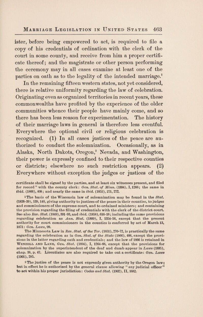 ister, before being empowered to act, is required to file a copy of his credentials of ordination with the clerk of the court in some county, and receive from him a proper certifi¬ cate thereof; and the magistrate or other person performing the ceremony may in all cases examine at least one of the parties on oath as to the legality of the intended marriage.1 In the remaining fifteen western states, not yet considered, there is relative uniformity regarding the law of celebration. Originating even as organized territories in recent years, these commonwealths have profited by the experience of the older communities whence their people have mainly come, and so there has been less reason for experimentation. The history of their marriage laws in general is therefore less eventful. Everywhere the optional civil or religious celebration is recognized. (1) In all cases justices of the peace are au¬ thorized to conduct the solemnization. Occasionally, as in Alaska, North Dakota, Oregon,2 Nevada, and Washington, their power is expressly confined to their respective counties or districts; elsewhere no such restriction appears. (2) Everywhere without exception the judges or justices of the certificate shall be signed by the parties, and at least six witnesses present, and filed for record” with the county clerk: Gen. Stat. of Minn. (1894), 1,1266; the same in ibid. (1866), 408; and nearly the same in ibid. (1851), 271, 272. iThe basis of the Wisconsin law of solemnization may be found in the Stat. (1838-39), 139,140, giving authority to justices of the peace in their counties, to judges and commissioners of the supreme court, and to ordained ministers; and containing the provision regarding the filing of credentials with the clerk of the district court. See also Rev. Stat. (1849), 391-93, and ibid. (1858), 616-18; including the same provisions regarding celebration as Ann. Stat. (1889), I, 1354-56, except that the present authority for court commissioners in the counties is conferred by act of March 13, 1871: Gen. Laws, 99. The Minnesota Law in Rev. Stat. of the Ter. (1851), 270-72, is practically the same regarding the celebration as in Gen. Stat. of the State (1866), 406, except the provi¬ sions in the latter regarding oath and credentials; and the law of 1866 is retained in Wenzell and Lane, Gen. Stat. (1894), I, 1264-66, except that the provisions for solemnization by the superintendent of the deaf and dumb appear in Laws (1885), chap. 38, p. 47. Licentiates are also required to take out a certificate: Gen. Laws (1901), 285. 2 The justice of the peace is not expressly given authority by the Oregon law; but in effect he is authorized by the general clause allowing “ any judicial officer” to act within his proper jurisdiction: Codes and Stat. (1902), II, 1682.