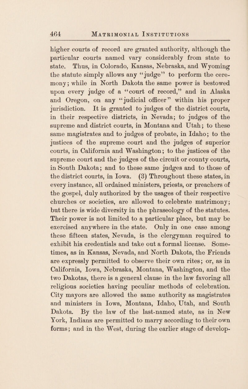 higher courts of record are granted authority, although the particular courts named vary considerably from state to state. Thus, in Colorado, Kansas, Nebraska, and Wyoming the statute simply allows any “judge” to perform the cere¬ mony ; while in North Dakota the same power is bestowed upon every judge of a “court of record,” and in Alaska and Oregon, on any “judicial officer” within his proper jurisdiction. It is granted to judges of the district courts, in their respective districts, in Nevada; to judges of the supreme and district courts, in Montana and Utah; to these same magistrates and to judges of probate, in Idaho; to the justices of the supreme court and the judges of superior courts, in California and Washington; to the justices of the supreme court and the judges of the circuit or county courts, in South Dakota; and to these same judges and to those of the district courts, in Iowa. (3) Throughout these states, in every instance, all ordained ministers, priests, or preachers of the gospel, duly authorized by the usages of their respective churches or societies, are allowed to celebrate matrimony; but there is wide diversity in the phraseology of the statutes. Their power is not limited to a particular place, but may be exercised anywhere in the state. Only in one case among these fifteen states, Nevada, is the clergyman required to exhibit his credentials and take out a formal license. Some¬ times, as in Kansas, Nevada, and North Dakota, the Friends are expressly permitted to observe their own rites; or, as in California, Iowa, Nebraska, Montana, Washington, and the two Dakotas, there is a general clause in the law favoring all religious societies having peculiar methods of celebration. City mayors are allowed the same authority as magistrates and ministers in Iowa, Montana, Idaho, Utah, and South Dakota. By the law of the last-named state, as in New York, Indians are permitted to marry according to their own forms; and in the West, during the earlier stage of develop-
