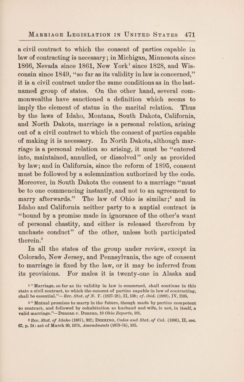 a civil contract to which the consent of parties capable in law of contracting is necessary; in Michigan, Minnesota since 1866, Nevada since 1861, New York1 since 1828, and Wis¬ consin since 1849, “so far as its validity in law is concerned,” it is a civil contract under the same conditions as in the last- named group of states. On the other hand, several com¬ monwealths have sanctioned a definition which seems to imply the element of status in the marital relation. Thus by the laws of Idaho, Montana, South Dakota, California, and North Dakota, marriage is a personal relation, arising out of a civil contract to which the consent of parties capable of making it is necessary. In North Dakota, although mar¬ riage is a personal relation so arising, it must be “entered into, maintained, annulled, or dissolved” only as provided by law; and in California, since the reform of 1895, consent must be followed by a solemnization authorized by the code. Moreover, in South Dakota the consent to a marriage “must be to one commencing instantly, and not to an agreement to marry afterwards.” The law of Ohio is similar;2 and in Idaho and California neither party to a nuptial contract is “bound by a promise made in ignorance of the other’s want of personal chastity, and either is released therefrom by unchaste conduct” of the other, unless both participated therein.3 In all the states of the group under review, except in Colorado, New Jersey, and Pennsylvania, the age of consent to marriage is fixed by the law, or it may be inferred from its provisions. For males it is twenty-one in Alaska and 1 “ Marriage, so far as its validity in law is concerned, shall continue in this state a civil contract, to which the consent of parties capable in law of contracting, shall be essential.”— Rev. Stat. of N. Y. (1827-28), II, 138; cf. ibid. (1889), IV, 2595. 2 “ Mutual promises to marry in the future, though made by parties competent to contract, and followed by cohabitation as husband and wife, is not, in itself, a valid marriage.”—Duncan v. Duncan, 10 Ohio Reports, 181. 3 Rev. Stat. of Idaho (1887), 302; Deering, Codes and Stat. of Cal. (1886), II, sec. 62, p. 24: act of March 30,1874, Amendments (1873-74), 185.