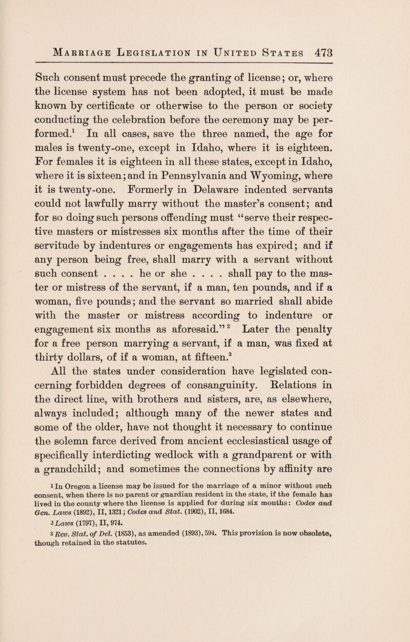 Such consent must precede the granting of license; or, where the license system has not been adopted, it must be made known by certificate or otherwise to the person or society conducting the celebration before the ceremony may be per¬ formed.1 In all cases, save the three named, the age for males is twenty-one, except in Idaho, where it is eighteen. For females it is eighteen in all these states, except in Idaho, where it is sixteen;and in Pennsylvania and Wyoming, where it is twenty-one. Formerly in Delaware indented servants could not lawfully marry without the master’s consent; and for so doing such persons offending must “serve their respec¬ tive masters or mistresses six months after the time of their servitude by indentures or engagements has expired; and if any person being free, shall marry with a servant without such consent .... he or she .... shall pay to the mas¬ ter or mistress of the servant, if a man, ten pounds, and if a woman, five pounds; and the servant so married shall abide with the master or mistress according to indenture or engagement six months as aforesaid.”2 Later the penalty for a free person marrying a servant, if a man, was fixed at thirty dollars, of if a woman, at fifteen.3 All the states under consideration have legislated con¬ cerning forbidden degrees of consanguinity. Relations in the direct line, with brothers and sisters, are, as elsewhere, always included; although many of the newer states and some of the older, have not thought it necessary to continue the solemn farce derived from ancient ecclesiastical usage of specifically interdicting wedlock with a grandparent or with a grandchild; and sometimes the connections by affinity are 1 In Oregon a license may be issued for the marriage of a minor without such consent, when there is no parent or guardian resident in the state, if the female has lived in the county where the license is applied for during six months: Codes and Gen. Laws (1892), II, 1321; Codes and Stat. (1902), II, 1684. 2 Laws (1797), II, 974. 3 Rev. Stat. of Del. (1853), as amended (1893), 594. This provision is now obsolete, though retained in the statutes.