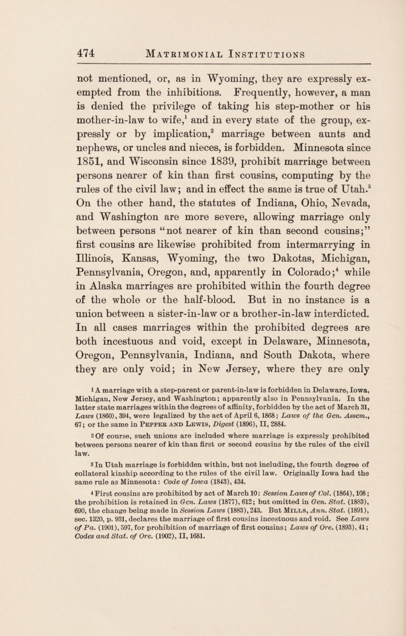 not mentioned, or, as in Wyoming, they are expressly ex¬ empted from the inhibitions. Frequently, however, a man is denied the privilege of taking his step-mother or his mother-in-law to wife,1 and in every state of the group, ex¬ pressly or by implication,2 marriage between aunts and nephews, or uncles and nieces, is forbidden. Minnesota since 1851, and Wisconsin since 1839, prohibit marriage between persons nearer of kin than first cousins, computing by the rules of the civil law; and in effect the same is true of Utah.3 On the other hand, the statutes of Indiana, Ohio, Nevada, and Washington are more severe, allowing marriage only between persons “not nearer of kin than second cousins;” first cousins are likewise prohibited from intermarrying in Illinois, Kansas, Wyoming, the two Dakotas, Michigan, Pennsylvania, Oregon, and, apparently in Colorado;4 while in Alaska marriages are prohibited within the fourth degree of the whole or the half-blood. But in no instance is a union between a sister-in-law or a brother-in-law interdicted. In all cases marriages within the prohibited degrees are both incestuous and void, except in Delaware, Minnesota, Oregon, Pennsylvania, Indiana, and South Dakota, where they are only void; in New Jersey, where they are only 1 A marriage with a step-parent or parent-in-law is forbidden in Delaware, Iowa, Michigan, New Jersey, and Washington; apparently also in Pennsylvania. In the latter state marriages within the degrees of affinity, forbidden by the act of March 31, Laws (1860), 394, were legalized by the act of April 6,1868; Laws of the Gen. Assent., 67; or the same in Pepper and Lewis, Digest (1896), II, 2884. 2 Of course, such unions are included where marriage is expressly prohibited between persons nearer of kin than first or second cousins by the rules of the civil law. 3 In Utah marriage is forbidden within, but not including, the fourth degree of collateral kinship according to the rules of the civil law. Originally Iowa had the same rule as Minnesota: Code of Iotva (1843), 434. 4 First cousins are prohibited by act of March 10: Session Laws of Col. (1864), 108; the prohibition is retained in Gen. Laws (1877), 612; but omitted in Gen. Stat. (1883), 690, the change being made in Session Laws (1883), 243. But Mills, Ann. Stat. (1891), sec. 1320, p. 931, declares the marriage of first cousins incestuous and void. See Laws of Pa. (1901), 597, for prohibition of marriage of first cousins; Laws of Ore. (1893), 41; Codes and Stat. of Ore. (1902), II, 1681.