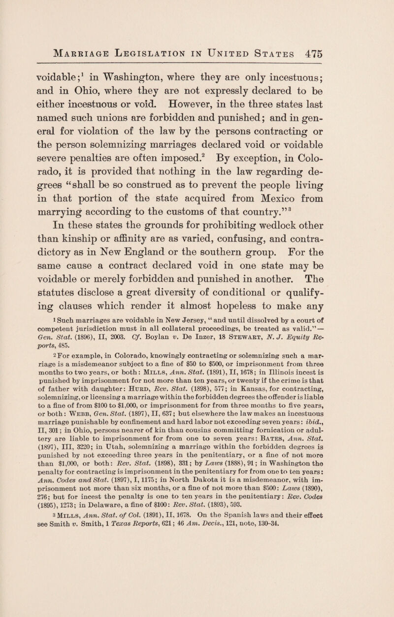 voidable;1 in Washington, where they are only incestuous; and in Ohio, where they are not expressly declared to be either incestuous or void. However, in the three states last named such unions are forbidden and punished; and in gen¬ eral for violation of the law by the persons contracting or the person solemnizing marriages declared void or voidable severe penalties are often imposed.2 By exception, in Colo¬ rado, it is provided that nothing in the law regarding de¬ grees “shall be so construed as to prevent the people living in that portion of the state acquired from Mexico from marrying according to the customs of that country.”3 In these states the grounds for prohibiting wedlock other than kinship or affinity are as varied, confusing, and contra¬ dictory as in New England or the southern group. For the same cause a contract declared void in one state may be voidable or merely forbidden and punished in another. The statutes disclose a great diversity of conditional or qualify¬ ing clauses which render it almost hopeless to make any 1 Such marriages are voidable in New Jersey, “ and until dissolved by a court of competent jurisdiction must in all collateral proceedings, be treated as valid.” — Gen. St at. (1896), II, 2003. Cf. Boylan v. De Inzer, 18 Stewart, N. J. Equity Re- ports, 485. 2 For example, in Colorado, knowingly contracting or solemnizing such a mar¬ riage is a misdemeanor subject to a fine of $50 to $500, or imprisonment from three months to two years, or both: Mills, Ann. Stat. (1891), II, 1678; in Illinois incest is punished by imprisonment for not more than ten years, or twenty if the crime is that of father with daughter: Hurd, Rev. Stat. (1898), 577; in Kansas, for contracting, solemnizing, or licensing a marriage within the forbidden degrees the offender is liable to a fine of from $100 to $1,000, or imprisonment for from three months to five years, or both: Webb, Gen. Stat. (1897), II, 637; but elsewhere the law makes an incestuous marriage punishable by confinement and hard labor not exceeding seven years: ibid., II, 301; in Ohio, persons nearer of kin than cousins committing fornication or adul¬ tery are liable to imprisonment for from one to seven years: Bates, Ann. Stat. (1897), III, 3220; in Utah, solemnizing a marriage within the forbidden degrees is punished by not exceeding three years in the penitentiary, or a fine of not more than $1,000, or both: Rev. Stat. (1898), 331; by Laws (1888), 91; in Washington the penalty for contracting is imprisonment in the penitentiary for from one to ten years: Ann. Codes and Stat. (1897), 1,1175; in North Dakota it is a misdemeanor, with im¬ prisonment not more than six months, or a fine of not more than $500: Laws (1890), 276; but for incest the penalty is one to ten years in the penitentiary: Rev. Codes (1895), 1273; in Delaware, a fine of $100: Rev. Stat. (1893), 593. 3 Mills, Ann. Stat. of Col. (1891), II, 1678. On the Spanish laws and their effect see Smith v. Smith, 1 Texas Reports, 621; 46 Am. Beds., 121, note, 130-34.