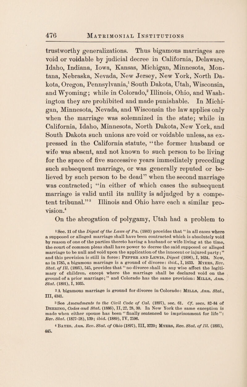 trustworthy generalizations. Thus bigamous marriages are void or voidable by judicial decree in California, Delaware, Idaho, Indiana, Iowa, Kansas, Michigan, Minnesota, Mon¬ tana, Nebraska, Nevada, New Jersey, New York, North Da¬ kota, Oregon, Pennsylvania,1 South Dakota, Utah, Wisconsin, and Wyoming; while in Colorado,2 Illinois, Ohio, and Wash¬ ington they are prohibited and made punishable. In Michi¬ gan, Minnesota, Nevada, and Wisconsin the law applies only when the marriage was solemnized in the state; while in California, Idaho, Minnesota, North Dakota, New York, and South Dakota such unions are void or voidable unless, as ex¬ pressed in the California statute, “the former husband or wife was absent, and not known to such person to be living for the space of five successive years immediately preceding such subsequent marriage, or was generally reputed or be¬ lieved by such person to be dead” when the second marriage was contracted; “in either of which cases the subsequent marriage is valid until its nullity is adjudged by a compe¬ tent tribunal.”3 Illinois and Ohio have each a similar pro¬ vision.4 On the abrogation of polygamy, Utah had a problem to i Sec. 11 of the Digest of the Laws of Pa. (1883) provides that “ in all cases where a supposed or alleged marriage shall have been contracted which is absolutely void by reason of one of the parties thereto having a husband or wife living at the time, the court of common pleas shall have power to decree the said supposed or alleged marriage to be null and void upon the application of the innocent or injured party; ” and this provision is still in force: Pepper and Lewis, Digest (1896), 1,1634. Now, as in 1785, a bigamous marriage is a ground of divorce: ibid., 1,1633. Myers, Rev. Stat. of III. (1895), 545, provides that11 no divorce shall in any wise affect the legiti¬ macy of children, except where the marriage shall be declared void on the ground of a prior marriage;” and Colorado has the same provision: Mills, Ann. Stat. (1891), 1,1035. 2A bigamous marriage is ground for divorce in Colorado: Mills, Ann. Stat., Ill, 4341. 3 See Amendments to the Civil Code of Cal. (1897), sec. 61. Cf. secs. 82-84 of Deering, Codes and Stat. (1886), 11,22, 28, 30. In New York the same exception is made when either spouse has been “finally sentenced to imprisonment for life”: Rev. Stat. (1827-28), 139; ibid. (1889), IV, 2596. 4 Bates, Ann. Rev. Stat. of Ohio (1897), III, 3220; Myers, Rev. Stat. of III. (1895), 445.
