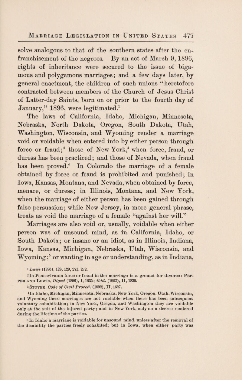 solve analogous to that of the southern states after the en¬ franchisement of the negroes. By an act of March 9, 1896, rights of inheritance were secured to the issue of biga¬ mous and polygamous marriages; and a few days later, by general enactment, the children of such unions “heretofore contracted between members of the Church of Jesus Christ of Latter-day Saints, born on or prior to the fourth day of January,” 1896, were legitimated.1 The laws of California, Idaho, Michigan, Minnesota, Nebraska, North Dakota, Oregon, South Dakota, Utah, Washington, Wisconsin, and Wyoming render a marriage void or voidable when entered into by either person through force or fraud;2 those of New York,3 when force, fraud, or duress has been practiced; and those of Nevada, when fraud has been proved/ In Colorado the marriage of a female obtained by force or fraud is prohibited and punished; in Iowa, Kansas, Montana, and Nevada, when obtained by force, menace, or duress; in Illinois, Montana, and New York, when the marriage of either person has been gained through false persuasion; while New Jersey, in more general phrase, treats as void the marriage of a female “against her will.” Marriages are also void or, usually, voidable when either person was of unsound mind, as in California, Idaho, or South Dakota; or insane or an idiot, as in Illinois, Indiana, Iowa, Kansas, Michigan, Nebraska, Utah, Wisconsin, and Wyoming;° or wanting in age or understanding, as in Indiana, 1 Laws (1896), 128,129, 271, 272. 2 In Pennsylvania force or fraud in the marriage is a ground for divorce: Pep¬ per and Lewis, Digest (1896), 1,1635; ibid. (1902), II, 1830. 3 Stover, Code of Civil Proced. (1892), II, 1627. dn Idaho, Michigan, Minnesota, Nebraska, New York, Oregon, Utah, Wisconsin, and Wyoming these marriages are not voidable when there has been subsequent voluntary cohabitation; in New York, Oregon, and Washington they are voidable only at the suit of the injured party; and in New York, only on a decree rendered during the lifetime of the parties. 5 In Idaho a marriage is voidable for unsound mind, unless after the removal of the disability the parties freely cohabited; but in Iowa, when either party was
