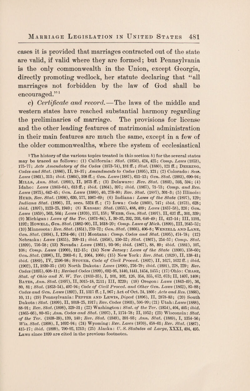 cases it is provided that marriages contracted out of the state are valid, if valid where they are formed; but Pennsylvania is the only commonwealth in the Union, except Georgia, directly promoting wedlock, her statute declaring that “all marriages not forbidden by the law of God shall be encouraged.”1 c) Certificate and record.—The laws of the middle and western states have reached substantial harmony regarding the preliminaries of marriage. The provisions for license and the other leading features of matrimonial administration in their main features are much the same, except in a few of the older commonwealths, where the system of ecclesiastical i The history of the various topics treated in this section b) for the several states may be traced as follows: (1) California: Stat. (1850), 424, 425; Comp. Laws (1853), 175-77; Acts Amendatory of the Codes (1873-74), 181 ff.; Stat. (1880), 121 ff.; Deering, Codes and Stat. (1886), II, 18-37; Amendments to Codes (1895), 121; (2) Colorado: Sess. Laics (1861), 313; ibid. (1864), 108 ff.; Gen. Laws (1887), 611-13; Gen. Stat. (1883), 690-94; Mills, Ann. Stat. (1891), II, 1675 ff.; (3) Delaware: Rev. Stat. (1893), 593, 594; (4) Idaho: Laws (1863-64), 613 ff.; ibid. (1864), 397; ibid. (1867), 71-73; Comp, and Rev. Laws (1875), 642-45; Gen. Laws (1889), 40, 278-80; Rev. Stat. (1887), 301-3; (5) Illinois: Hurd, Rev. Stat. (1898), 630, 577, 1067-69; (6) Indiana: Laws of the State (1897), 129; Indiana Stat. (1896), II, secs. 5324 ff.; (7) Iowa: Code (1860), 747; ibid. (1873), 628; ibid. (1897), 1123-25, 1940; (8) Kansas: Stat. (1855), 488, 489; Laws (1857-58), 326; Gen. Laws (1859), 563, 564; Laws (1870), 157, 158; Webb, Gen. Stat. (1897), II, 637 ff., 301, 339; (9) Michigan: Laws of the Ter. (1871-84), I, 30-32, 202, 203, 646-49; II, 412-14; III, 1191, 1192; Howell, Gen. Stat. (1882-90), II, 1618-20; Comp. Laws of Mich. (1899), III, 2645-52; (10) Minnesota: Rev. Stat. (1851), 270-72; Gen. Stat. (1866), 406-8; Wenzell and Lane, Gen. Stat. (1894), 1,1264-66; (11) Montana: Comp. Codes and Stat. (1895), 474-78; (12) Nebraska: Laws (1855), 209-11; ibid. (1856), 150-52; Stat. (1867), 254-57; Comp. Stat. (1899), 756-58; (13) Nevada: Laws (1861), 93-96; ibid. (1867), 88, 89; ibid. (1881), 107, 108; Comp. Laws (1900), 112-15; (14) New Jersey: Laws of the State (1800), 158-60; Gen. Stat. (1896), II, 2003-6; I, 1064, 1066; (15) New York: Rev. Stat. (1829), II, 138-41; ibid. (1889), IV, 2596-98; Stover, Code of Civil Proced. (1892), II, 1627,1632ff.; ibid. (1902), II, 1830-35; (16) North Dakota: Laws (1890), 276-79; ibid. (1891), 228, 229; Rev. Codes (1895), 608-11; Revised Codes (1899), 692-95,1440,1441,1454,1455; (17) Ohio: Chase, Stat. of Ohio and N. W. Ter. (1833-35), I, 101, 102, 126, 354, 355, 672, 673; II, 1407,1408; Bates, Ann. Stat. (1897), II, 3015-18, 2211; III, 3220; (18) Oregon: Laws (1843-49), 36, 80, 81; Stat. (1853-54), 492-94; Code of Civil Proced. and Other Gen. Laws (1862), 85-88; Codes and Gen. Laws (1892), II, 1317 ff.; 1,967; Act of Oct. 24,1866: Acts and Res. (1866), 10,11; (19) Pennsylvania: Pepper and Lewis, Digest (1896), II, 2878-83; (20) South Dakota : Stat. (1899), II, 1018-25, 1917; Rev. Codes (1903), 596-99; (21) Utah: Laws (1888), 88-91; Rev. Stat. (1898), 329-31; (22) Washington: Stat. of the Ter. (1854),404, 405; ibid. (1865-66), 80-85; Ann. Codes and Stat. (1897), 1,1174-78; II, 1952; (23) Wisconsin: Stat. of the Ter. (1838-39), 139, 140; Rev. Stat. (1849), 391-93; Ann. Stat. (1889), I, 1354-56; Wis. Stat. (1898), 1,1692-94; (24) Wyoming: Rev. Laws (1870), 458-61; Rev. Stat. (1887), 415-17; ibid. (1899), 790-92,1213; (25) Alaska: U. S. Statutes at Large, XXXI, 494, 495. Laws since 1899 are cited in the previous footnotes.