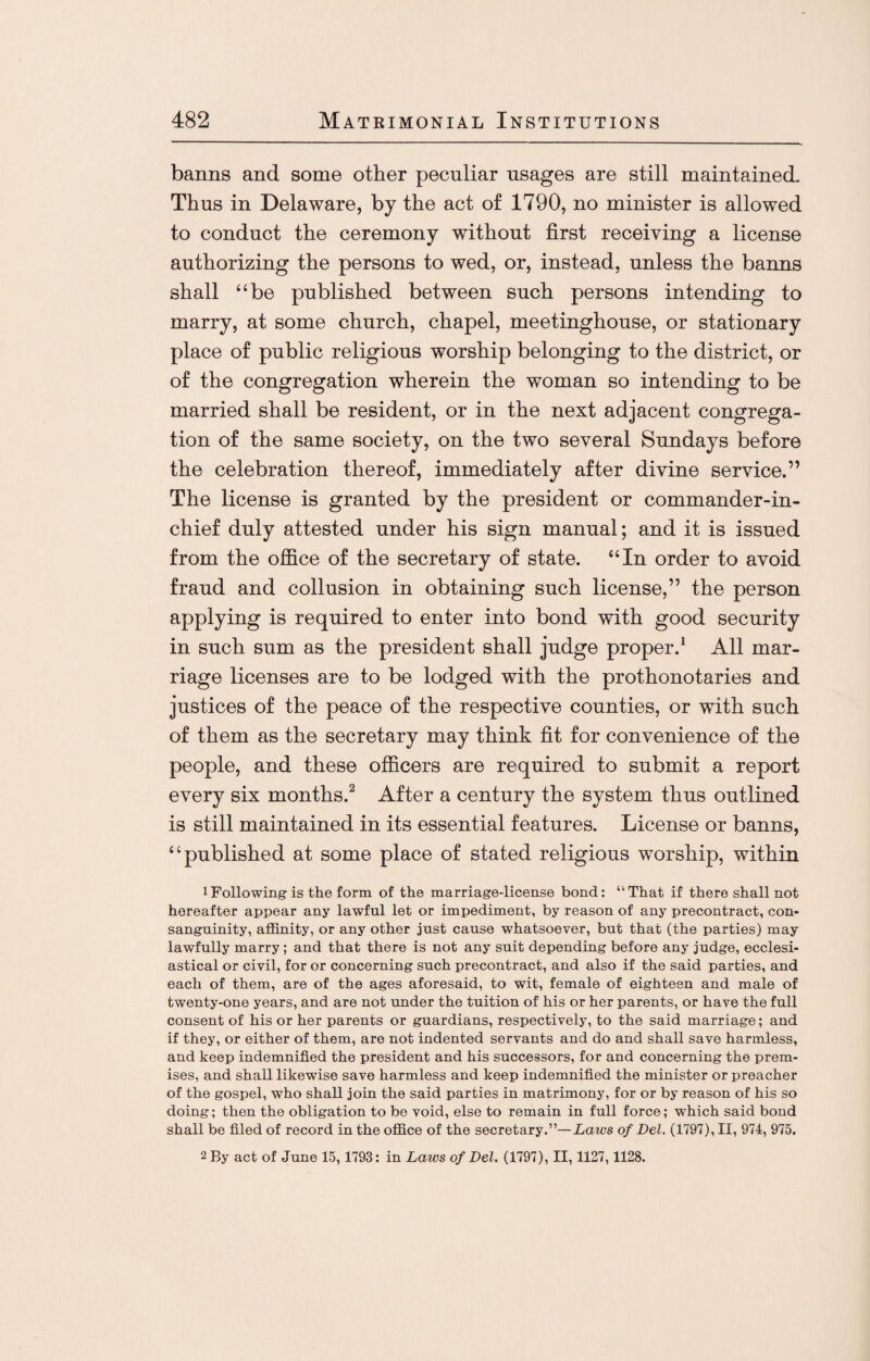 banns and some other peculiar usages are still maintained. Thus in Delaware, by the act of 1790, no minister is allowed to conduct the ceremony without first receiving a license authorizing the persons to wed, or, instead, unless the banns shall “be published between such persons intending to marry, at some church, chapel, meetinghouse, or stationary place of public religious worship belonging to the district, or of the congregation wherein the woman so intending to be married shall be resident, or in the next adjacent congrega¬ tion of the same society, on the two several Sundays before the celebration thereof, immediately after divine service.” The license is granted by the president or commander-in- chief duly attested under his sign manual; and it is issued from the office of the secretary of state. “In order to avoid fraud and collusion in obtaining such license,” the person applying is required to enter into bond with good security in such sum as the president shall judge proper.1 All mar¬ riage licenses are to be lodged with the prothonotaries and justices of the peace of the respective counties, or with such of them as the secretary may think fit for convenience of the people, and these officers are required to submit a report every six months.2 After a century the system thus outlined is still maintained in its essential features. License or banns, “published at some place of stated religious worship, within 1 Following is the form of the marriage-license bond: “That if there shall not hereafter appear any lawful let or impediment, by reason of any precontract, con¬ sanguinity, affinity, or any other just cause whatsoever, but that (the parties) may lawfully marry; and that there is not any suit depending before any judge, ecclesi¬ astical or civil, for or concerning such precontract, and also if the said parties, and each of them, are of the ages aforesaid, to wit, female of eighteen and male of twenty-one years, and are not under the tuition of his or her parents, or have the full consent of his or her parents or guardians, respectively, to the said marriage; and if they, or either of them, are not indented servants and do and shall save harmless, and keep indemnified the president and his successors, for and concerning the prem¬ ises, and shall likewise save harmless and keep indemnified the minister or preacher of the gospel, who shall join the said parties in matrimony, for or by reason of his so doing; then the obligation to be void, else to remain in full force; which said bond shall be filed of record in the office of the secretary.”—Laws of Del. (1797), II, 974, 975. 2 By act of June 15, 1793: in Laws of Del. (1797), II, 1127,1128.