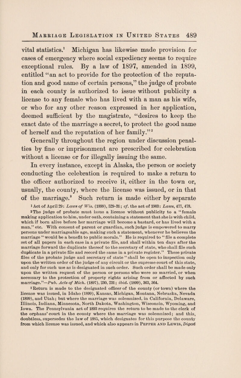 vital statistics.1 Michigan has likewise made provision for cases of emergency where social expediency seems to require exceptional rules. By a law of 1897, amended in 1899, entitled “an act to provide for the protection of the reputa¬ tion and good name of certain persons,” the judge of probate in each county is authorized to issue without publicity a license to any female who has lived with a man as his wife, or who for any other reason expressed in her application, deemed sufficient by the magistrate, “desires to keep the exact date of the marriage a secret, to protect the good name of herself and the reputation of her family.”2 Generally throughout the region under discussion penal¬ ties by fine or imprisonment are prescribed for celebration without a license or for illegally issuing the same. In every instance, except in Alaska, the person or society conducting the celebration is required to make a return to the officer authorized to receive it, either in the town or, usually, the county, where the license was issued, or in that of the marriage.3 Such return is made either by separate i Act of April 29: Laws of Wis. (1899), 529-31; cf. the act of 1903: Laws, 477, 478. 2The judge of probate must issue a license without publicity to a “female making application to him, under oath, containing a statement that she is with child, which if born alive before her marriage will become a bastard, or has lived with a man,” etc. With consent of parent or guardian, such judge is empowered to marry persons under marriageable age, making such a statement, whenever he believes the marriage “ would be a benefit to public morals.” He is required to “ file a complete set of all papers in each case in a private file, and shall within ten days after the marriage forward the duplicate thereof to the secretary of state, who shall file such duplicate in a private file and record the same in a private register.” These private files of the probate judge and secretary of state “ shall be open to inspection only upon the written order of the judge of any circuit or the supreme court of this state, and only for such use as is designated in such order. Such order shall be made only upon the written request of the person or persons who were so married, or when necessary to the protection of property rights arising from or affected by such marriage.”—Pub. Acts of Mich. (1897), 230, 231; ibid. (1899), 363, 364. 3 Return is made to the designated officer of the county (or town) where the license was issued, in Idaho (1899), Kansas, Michigan, Montana, Nebraska, Nevada (1899), and Utah; but where the marriage was solemnized, in California, Delaware, Illinois, Indiana, Minnesota, North Dakota, Washington, Wisconsin, Wyoming, and Iowa. The Pennsylvania act of 1893 requires the return to be made to the clerk of the orphans’court in the county where the marriage was solemnized; and this, doubtless, supersedes the law of 1885, which designates for this purpose the county from which license was issued, and which also appears in Pepper and Lewis, Digest
