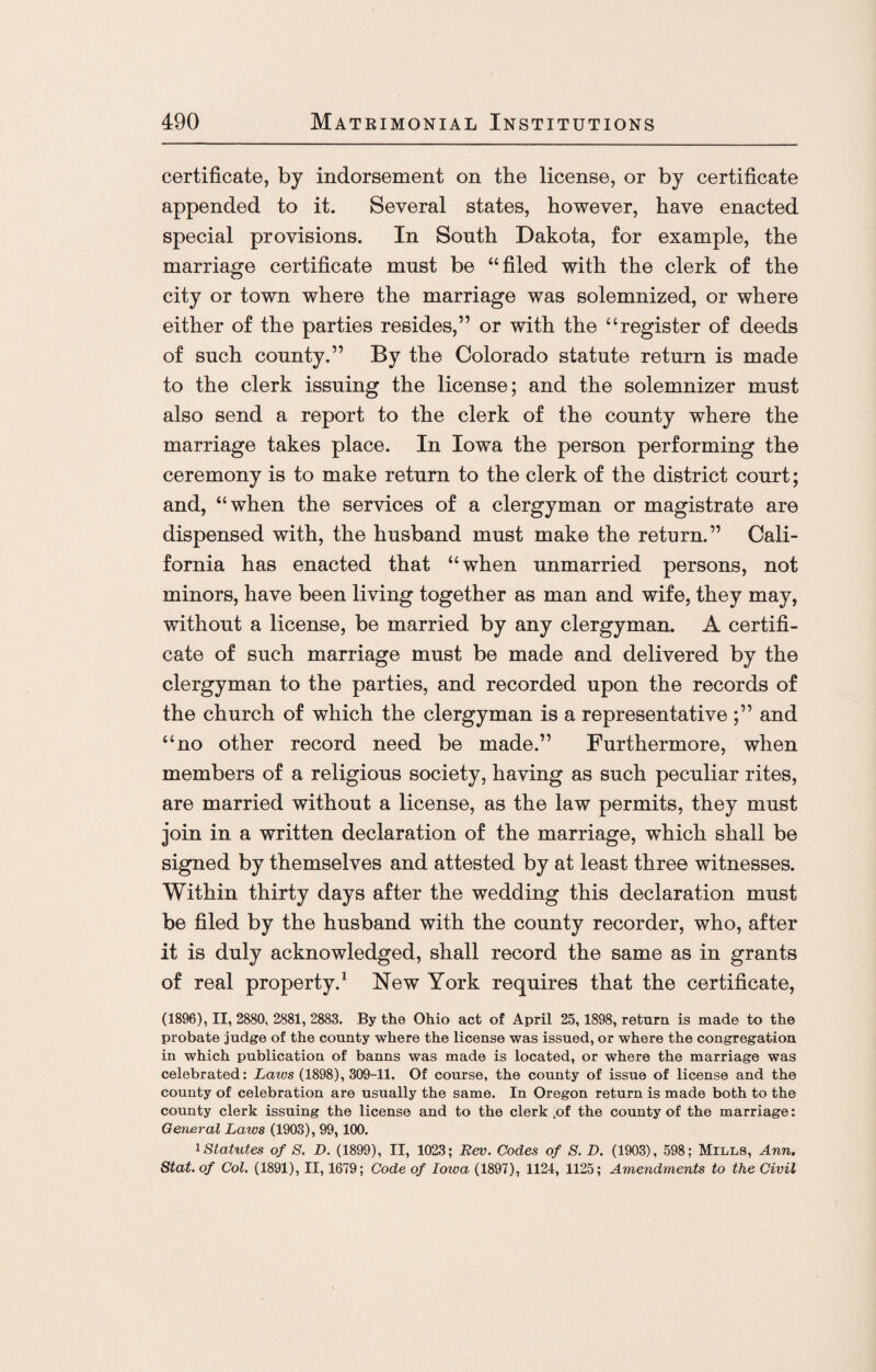 certificate, by indorsement on the license, or by certificate appended to it. Several states, however, have enacted special provisions. In South Dakota, for example, the marriage certificate must be “filed with the clerk of the city or town where the marriage was solemnized, or where either of the parties resides,” or with the “register of deeds of such county.” By the Colorado statute return is made to the clerk issuing the license; and the solemnizer must also send a report to the clerk of the county where the marriage takes place. In Iowa the person performing the ceremony is to make return to the clerk of the district court; and, “when the services of a clergyman or magistrate are dispensed with, the husband must make the return.” Cali¬ fornia has enacted that “when unmarried persons, not minors, have been living together as man and wife, they may, without a license, be married by any clergyman. A certifi¬ cate of such marriage must be made and delivered by the clergyman to the parties, and recorded upon the records of the church of which the clergyman is a representative ;” and “no other record need be made.” Furthermore, when members of a religious society, having as such peculiar rites, are married without a license, as the law permits, they must join in a written declaration of the marriage, which shall be signed by themselves and attested by at least three witnesses. Within thirty days after the wedding this declaration must be filed by the husband with the county recorder, who, after it is duly acknowledged, shall record the same as in grants of real property.1 New York requires that the certificate, (1896), II, 2880, 2881, 2883. By the Ohio act of April 25,1898, return is made to the probate judge of the county where the license was issued, or where the congregation in which publication of banns was made is located, or where the marriage was celebrated: Lairs (1898), 309-11. Of course, the county of issue of license and the county of celebration are usually the same. In Oregon return is made both to the county clerk issuing the license and to the clerk „of the county of the marriage: General Laws (1903), 99,100. 1 Statutes of S. D. (1899), II, 1023; Rev. Codes of S. D. (1903), 598; Mills, Ann. Stat. of Col. (1891), II, 1679; Code of Iowa (1897), 1124, 1125; Amendments to the Civil