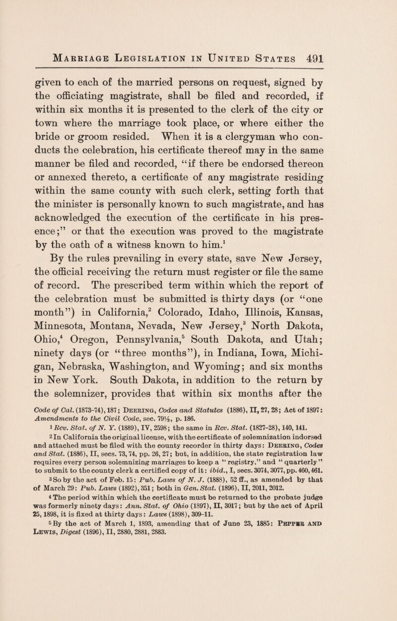 given to eacli of the married persons on request, signed by the officiating magistrate, shall be filed and recorded, if within six months it is presented to the clerk of the city or town where the marriage took place, or where either the bride or groom resided. When it is a clergyman who con¬ ducts the celebration, his certificate thereof may in the same manner be filed and recorded, “if there be endorsed thereon or annexed thereto, a certificate of any magistrate residing within the same county with such clerk, setting forth that the minister is personally known to such magistrate, and has acknowledged the execution of the certificate in his pres¬ ence;” or that the execution was proved to the magistrate by the oath of a witness known to him.1 By the rules prevailing in every state, save New Jersey, the official receiving the return must register or file the same of record. The prescribed term within which the report of the celebration must be submitted is thirty days (or “one month”) in California,2 Colorado, Idaho, Illinois, Kansas, Minnesota, Montana, Nevada, New Jersey,3 North Dakota, Ohio,4 Oregon, Pennsylvania,5 South Dakota, and Utah; ninety days (or “three months”), in Indiana, Iowa, Michi¬ gan, Nebraska, Washington, and Wyoming; and six months in New York. South Dakota, in addition to the return by the solemnizer, provides that within six months after the Code of Cal. (1873-74), 187; Deering, Codes and Statutes (1886), II, 27, 28; Act of 1897: Amendments to the Civil Code, sec. 79%, p. 186. 1 Rev. Stat. of N. Y. (1889), IV, 2598; the same in Rev. Stat. (1827-28), 140,141. 2 In California the original license, with the certificate of solemnization indorsed and attached must be filed with the county recorder in thirty days: Deering, Codes and Stat. (1886), II, secs. 73,74, pp. 26, 27; but, in addition, the state registration law requires every person solemnizing marriages to keep a “ registry,” and “ quarterly” to submit to the county clerk a certified copy of it: ibid., I, secs. 3074,3077, pp. 460,461. 3 So by the act of Feb. 15: Pub. Laws of N. J. (1888), 52 ff., as amended by that of March 29: Pub. Laws (1892), 351; both in Gen. Stat. (1896), II, 2011, 2012. 4 The period within which the certificate must be returned to the probate judge was formerly ninety days: Ann. Stat. of Ohio (1897), II, 3017; but by the act of April 25,1898, it is fixed at thirty days: Laws (1898), 309-11. 5 By the act of March 1, 1893, amending that of June 23, 1885: Peppbr AND Lewis, Digest (1896), II, 2880, 2881, 2883.