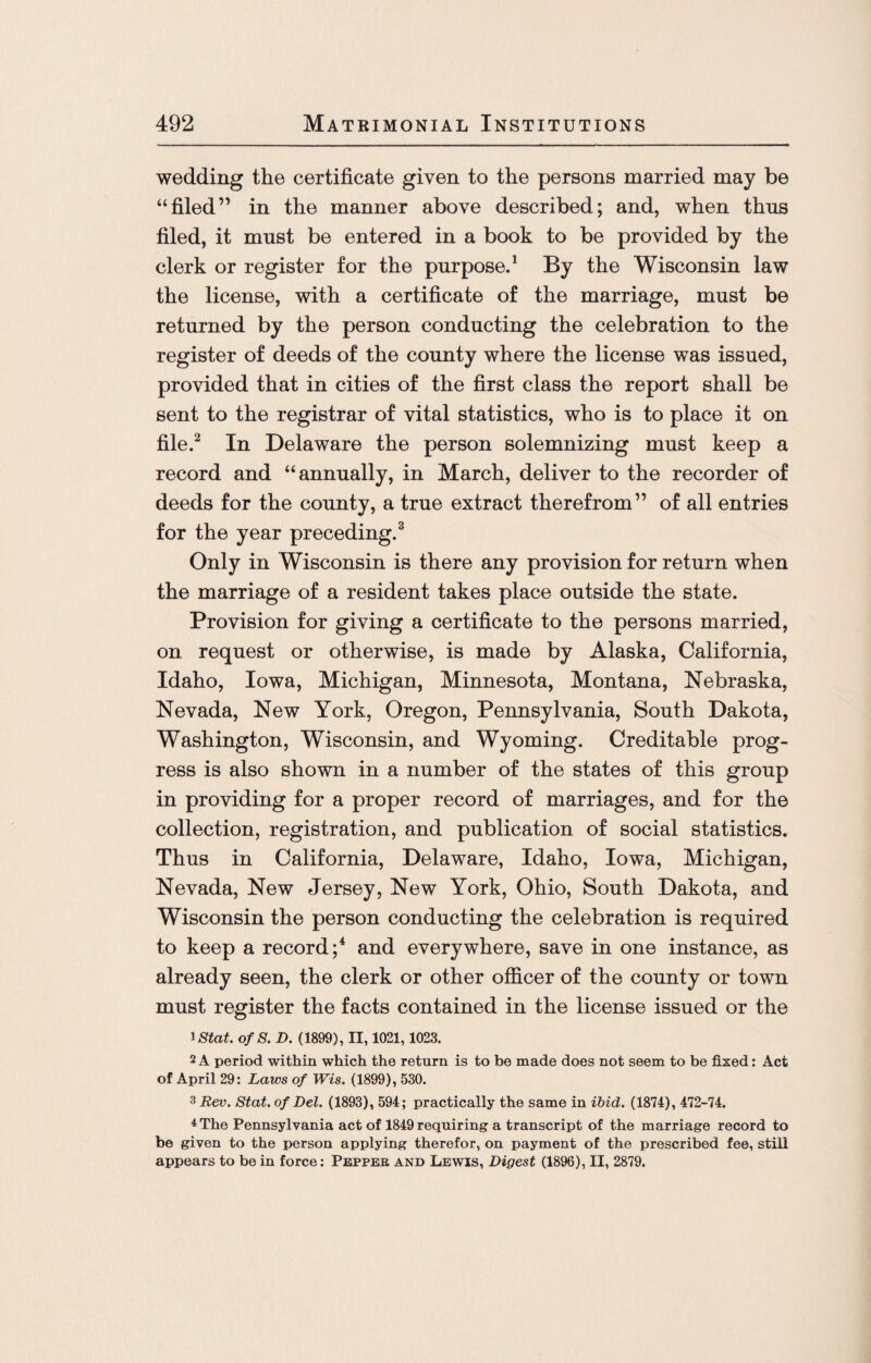 wedding the certificate given to the persons married may be “filed” in the manner above described; and, when thus filed, it must be entered in a book to be provided by the clerk or register for the purpose.1 By the Wisconsin law the license, with a certificate of the marriage, must be returned by the person conducting the celebration to the register of deeds of the county where the license was issued, provided that in cities of the first class the report shall be sent to the registrar of vital statistics, who is to place it on file.2 In Delaware the person solemnizing must keep a record and “annually, in March, deliver to the recorder of deeds for the county, a true extract therefrom” of all entries for the year preceding.3 Only in Wisconsin is there any provision for return when the marriage of a resident takes place outside the state. Provision for giving a certificate to the persons married, on request or otherwise, is made by Alaska, California, Idaho, Iowa, Michigan, Minnesota, Montana, Nebraska, Nevada, New York, Oregon, Pennsylvania, South Dakota, Washington, Wisconsin, and Wyoming. Creditable prog¬ ress is also shown in a number of the states of this group in providing for a proper record of marriages, and for the collection, registration, and publication of social statistics. Thus in California, Delaware, Idaho, Iowa, Michigan, Nevada, New Jersey, New York, Ohio, South Dakota, and Wisconsin the person conducting the celebration is required to keep a record;4 and everywhere, save in one instance, as already seen, the clerk or other officer of the county or town must register the facts contained in the license issued or the 1 Stat. of 8. D. (1899), II, 1021,1023. 2 A period within which the return is to be made does not seem to be fixed: Act of April 29: Laws of Wis. (1899), 530. 3 Rev. Stat. of Del. (1893), 594; practically the same in ibid. (1874), 472-74. 4 The Pennsylvania act of 1849 requiring a transcript of the marriage record to be given to the person applying therefor, on payment of the prescribed fee, still appears to be in force: Pepper and Lewis, Digest (1896), II, 2879.