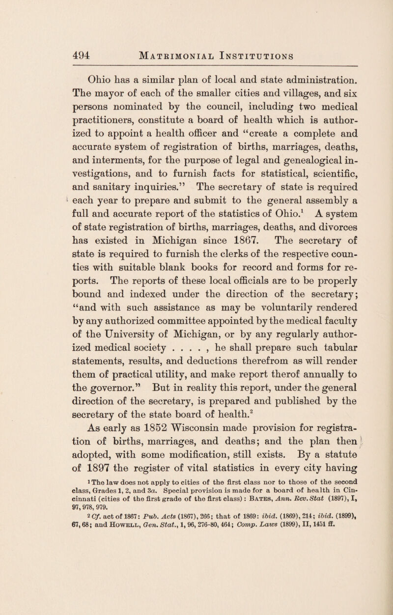 Ohio has a similar plan of local and state administration. The mayor of each of the smaller cities and villages, and six persons nominated by the council, including two medical practitioners, constitute a board of health which is author¬ ized to appoint a health officer and “create a complete and accurate system of registration of births, marriages, deaths, and interments, for the purpose of legal and genealogical in¬ vestigations, and to furnish facts for statistical, scientific, and sanitary inquiries.” The secretary of state is required each year to prepare and submit to the general assembly a full and accurate report of the statistics of Ohio.1 A system of state registration of births, marriages, deaths, and divorces has existed in Michigan since 1867. The secretary of state is required to furnish the clerks of the respective coun¬ ties with suitable blank books for record and forms for re¬ ports. The reports of these local officials are to be properly bound and indexed under the direction of the secretary; “and with such assistance as may be voluntarily rendered by any authorized committee appointed by the medical faculty of the University of Michigan, or by any regularly author¬ ized medical society . . . . , he shall prepare such tabular statements, results, and deductions therefrom as will render them of practical utility, and make report therof annually to the governor.” But in reality this report, under the general direction of the secretary, is prepared and published by the secretary of the state board of health.2 As early as 1852 Wisconsin made provision for registra¬ tion of births, marriages, and deaths; and the plan then adopted, with some modification, still exists. By a statute of 1897 the register of vital statistics in every city having 1 The law does not apply to cities of the first class nor to those of the second class, Grades 1, 2, and 3a. Special provision is made for a board of health in Cin¬ cinnati (cities of the first grade of the first class): Bates, Ann. Rev.Stat (1897), I, 97, 978, 979. 2 Cf. act of 1867: Pub. Acts (1867), 266; that of 1869: ibid. (1869), 214; ibid. (1899), 67,68; and Howell, Gen. Stat., 1, 96, 276-80, 464; Comp. Laws (1899), II, 1451 ff.