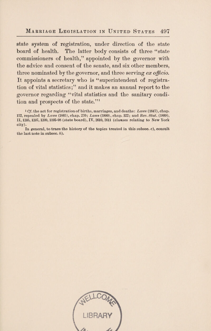 state system of registration, under direction of the state board of health. The latter body consists of three “state commissioners of health,” appointed by the governor with the advice and consent of the senate, and six other members, three nominated by the governor, and three serving ex officio. It appoints a secretary who is “superintendent of registra¬ tion of vital statistics;” and it makes an annual report to the governor regarding “vital statistics and the sanitary condi¬ tion and prospects of the state.”1 1 Cf. the act for registration of births, marriages, and deaths: Laws (1847), chap. 152, repealed by Laws (1885), chap. 270; Laws (1880), chap. 322; and Rev. Stat. (1889), II, 1205,1207,1209,1195-98 (state board), IV, 2610, 2611 (clauses relating to New York city). In general, to trace the history of the topics treated in this subsec. c), consult the last note in subsec. b).