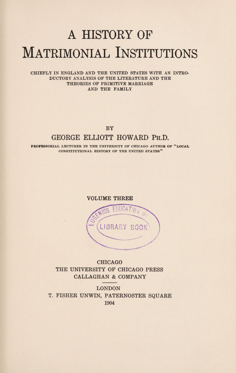 Matrimonial Institutions CHIEFLY IN ENGLAND AND THE UNITED STATES WITH AN INTRO¬ DUCTORY ANALYSIS OF THE LITERATURE AND THE THEORIES OF PRIMITIVE MARRIAGE AND THE FAMILY BY GEORGE ELLIOTT HOWARD Ph.D. PROFESSORIAL LECTURER IN THE UNIVERSITY OP CHICAGO AUTHOR OP “LOCAL CONSTITUTIONAL HISTORY OP THE UNITED STATES” VOLUME THREE CHICAGO THE UNIVERSITY OF CHICAGO PRESS CALLAGHAN & COMPANY LONDON T. FISHER UNWIN, PATERNOSTER SQUARE 1904