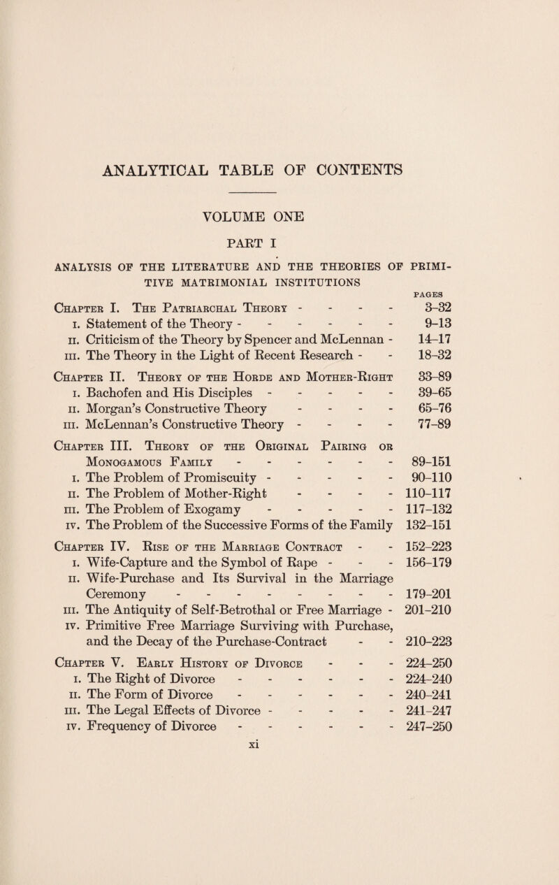 ANALYTICAL TABLE OF CONTENTS VOLUME ONE PART I ANALYSIS OF THE LITERATURE AND THE THEORIES OF PRIMI¬ TIVE MATRIMONIAL INSTITUTIONS PAGES Chapter I. The Patriarchal Theory - 3-32 i. Statement of the Theory.9-13 ii. Criticism of the Theory by Spencer and McLennan - 14-17 in. The Theory in the Light of Recent Research - - 18-32 Chapter II. Theory of the Horde and Mother-Right 33-89 i. Bachofen and His Disciples.39-65 ii. Morgan’s Constructive Theory - 65-76 hi. McLennan’s Constructive Theory - 77-89 Chapter III. Theory of the Original Pairing or Monogamous Family.89-151 i. The Problem of Promiscuity.90-110 ii. The Problem of Mother-Right - - - 110-117 m. The Problem of Exogamy.117-132 iv. The Problem of the Successive Forms of the Family 132-151 Chapter IV. Rise of the Marriage Contract - - 152-223 i. Wife-Capture and the Symbol of Rape - - - 156-179 ii. Wife-Purchase and Its Survival in the Marriage Ceremony -------- 179-201 hi. The Antiquity of Self-Betrothal or Free Marriage - 201-210 iv. Primitive Free Marriage Surviving with Purchase, and the Decay of the Purchase-Contract - - 210-223 Chapter V. Early History of Divorce - 224-250 i. The Right of Divorce. 224-240 ii. The Form of Divorce ------ 240-241 hi. The Legal Effects of Divorce. 241-247 iv. Frequency of Divorce ------ 247-250