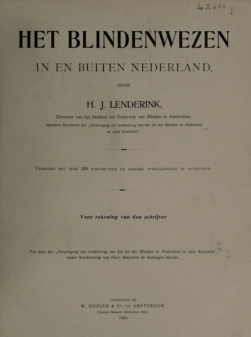 Ar HET BLINDENWEZEN IN EN BUITEN NEDERLAND, DOOR H. J. LENDERINK, Directeur van het Instituut tot Onderwijs van Blinden te Amsterdam, Algemeen Secretaris der „ Vereeniging tot verbetering van het lot der Blinden in Nederland en zijne Koloniën.” Versierd met ruim 300 portretten en andere afbeeldingen in autotypie. Voor rekening van den schrijver y Ten bate der „Vereeniging tot verbetering van het lot der Blinden in Nederland en zijne Koloniën”, onder bescherming van Hare Majesteit de Koningin-Moeder, uitgegeven bij W. GOSLER & Co. te AMSTERDAM. (Gouden Medaille Amsterdam 1895). 1904.