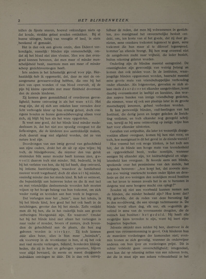 trillen de fijnste snaren, hoewel onkundigen niets op dat koude, strakke gelaat zouden ontdekken. Bij al hunne uitingen, 'hetzij van vreugde of leed, is niets berekend of gemaakt. Het is dan ook een groote onzin, dien Diderot ver¬ kondigde, namelijk: blinden zijn onmenschelijk, om¬ dat zij het bloed niet zien vloeien. Men zou dan even¬ goed kunnen beweren, dat men meer of minder men- schelijkheid bezit, naarmate men een meer of minder scherp gezichtsvermogen heeft. Iets anders is het lichamelijk gevoel voor pijn. Her¬ haaldelijk -heb ik opgemerkt, dat, daar ze niet de on¬ aangename gewaarwording hebben, die ons bij het zien van open wonden of van bloed overvalt, zij de pijn bij kleine operatiën met meer flinkheid doorstaan dan de ziende kinderen. Zij kennen geen gemaaktheid of overdreven gevoe¬ ligheid; hunne ontroering is als het ware stil. Het mag zijn, dat zij zich een enkelen keer verraden door licht verhoogde kleur op hun ernstig gelaat, doch ove¬ rigens houden ze hunne gemoedsbeweging alleen voor zich, zij blijft bij hen als het ware opgesloten. Ik weet zeer goed, dat het blinde kind minder mede¬ deelzaam is, dat het niet zoo spoedig overgaat tot die liefkozingen, die de kinderen zoo aantrekkelijk maken, doch daaruit mag niet afgeleid worden, dat ze van nature koel zijn. Doordrongen van een inhig gevoel van gehechtheid aan zijne ouders, drukt het dit uit op zijne wijze; hij toch, de blindgeborene, die nimmer den van geluk stralenden blik eener moeder heeft kunnen zien, g e- voelt daarom toch niet minder. Stil, bedroefd, is hij bij het verlaten van hen, die hij lief heeft, diep ontroerd, bij intieme feestvieringen, waardoor de familieband nauwer wordt toegehaald; doch dit alles u i t hij minder, oneindig minder dan het ziende kind. Ik heb er ontmoet, die bepaaldelijk aan heimwee leden en die ik met tact en met vriendelijke deelnemende woorden heb moeten wijzen op het hooge belang van hun toekomst, om zich weder rustig en tevreden aan hun werk te begeven. Dat verlangen naar het ,,heim”, naar het tehuis, is bij het blinde kind, hoe goed het het ook heeft in de inrichtingen, grooter dan bij het ziende. Zelfs ontdekt men dit bij hen, die in het ouderlijk huis aan groote ontberingen blootgesteld zijn. En waarom? Omdat het bij het blinde kind niet alleen het verlangen is naar vader of moeder, broers of zusters, doch boven¬ dien de gehechtheid aan de plaats, die hen zag geboren worden is sterker. Zij toch kennen daar alles beter, alles is hun meer ,,heimisch”, elk voorwerp in de woonkamer is hun, al zij het ook met veel moeite verkregen, bekend; honderden kleinig¬ heden, die zij in hart en geheugen opnamen, blijven voor altijd bewaard, de eerste en meest diepgaande indrukken ontvingen ze daar. Dit is dan ook ontwij¬ felbaar de reden, dat men bij volwassenen in gestich¬ ten, zoo menigmaal het onverzettelijke besluit ont¬ dekt, om, ten koste van al het goede, dat zij daar ge¬ nieten, eene onzekere toekomst tegemoet te gaan, eene toekomst die hun maar al te dikwerf tegenspoed, kommer ‘en ellende brengt. Bij hen mag evenwel niet de aangeboren zucht naar vrijheid, die ieder bezielt, buiten rekening gelaten worden. Onderling zijn de blinden meestal eensgezind. De oneenigheden zijn gewoonlijk van weinig belang en komen dan ook zelden voor. In de instituten, waar- jeugdige blinden opgenomen worden, heerscht meestal eene groote mate van vriendschappelijke verhouding onder elkander. Als lotgenooten, gevoelen ze zich al¬ leen reeds daardoor tot elkander aangetrokken; komt daarbij overeenkomst in leeftijd en karakter, dan wor¬ den nauwe banden van innige vriendschap gesloten, die nimmer, waar zij ook een plaatsje later in de groote maatschappij innemen, geheel verbroken worden. Ik ken persoonlijk blinden, oud-leerlingen van het Instituut, die dertig jaren en langer geleden de Inrich¬ ting verlieten, en toch elkander nog geregeld schrij¬ ven, terwijl ze bij eene ontmoeting op innige wijze hun hart voor elkander uitstorten. Gevallen van antipathie, die later tot wezenlijk diepgc- voelden afkeer overgaan, komen bij hen niet voor, en toch, hoe menigmaal is dit het geval in de ziende wereld ! Hoe vreemd het -ook moge klinken, is het toch een feit, dat de blinde een hooge mate van tevredenheid en opgewektheid bezit, welke somtijds, wanneer eenigen bij elkander zijn, tot luidruchtigheid en uitge¬ latenheid kan overgaan. Ik hoorde eens een blinde, sprekende over het pessimisme van den ziende, het volgende beweren: ,,hoe koryt het, dat zoovele zien- den zoo weinig veerkracht toonen onder lijden en droe¬ fenis en dat zoo weinigen den zedelijken moed bezitten om het leven te nemen zooals het is en te berusten in datgene wat eene hoogere macht ons oplegt!'” Zouden zij niet een voorbeeld kunnen nemen aan de blinden, die minder bedeeld zijn? Hoe komt dat? Hij geloofde, dat de reden van deze • berusting ligt in den nooddwang, die een strenge tuchtmeester is. De blinde wordt eiken dag, elk uur, elk oogenblik ge¬ oefend in eene van de voornaamste deugden, die de mensch kan bezitten: het geduld. Hij heeft alle mogelijke kans tevreden te zijn, want hij leert zijne begeerten beperken. Jaloezie ontdekt men zelden bij hen, daarvoor is de geest van overeenstemming te groot. Ook hinderen hun de meerdere vorderingen der kameraden niet; even¬ min toonen ze zich gevoelig, wanneer de onderwijzer anderen om hun ijver en vorderingen prijst. Dit is echter volstrekt geen onverschilligheid; integendeel, men kan dat op rekening zetten van een zekeren trots, dat die in staat zijn een zekere volmaaktheid in het