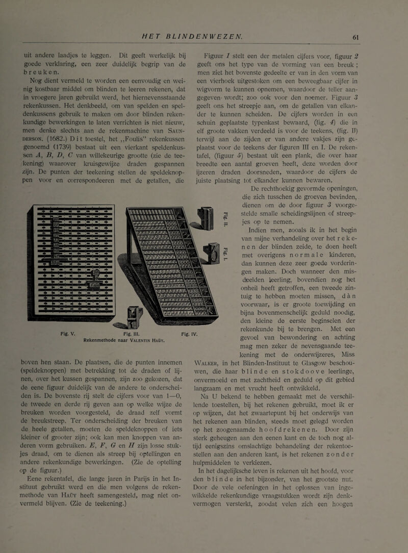 uit andere laadjes te leggen. Dit geeft werkelijk bij goede verklaring, een zeer duidelijk begrip van de breuken. Nog dient vermeld te worden een eenvoudig en wei¬ nig kostbaar middel om blinden te leeren rekenen, dat in vroegere jaren gebruikt werd, het hiernevensstaande rekenkussen. Het denkbeeld, om van spelden en spel¬ denkussens gebruik te maken om door blinden reken¬ kundige bewerkingen te laten verrichten is niet nieuw, men denke slechts aan de rekenmachine van Saun- derson. (1682.) Dit toestel, het „Foulis” rekenkussen genoemd (1739) bestaat uit een vierkant speldenkus¬ sen A, B, D, C van willekeurige grootte (zie de tee- kening) waarover kruisgewijze draden gespannen zijn. De punten der teekening stellen de speldeknop- pen voor en correspondeeren met de getallen, die Fig. V. Fig. III. Rekenmethode naar Valentin Haüy. Fig. IV. Figuur 1 stelt een der metalen cijfers voor, figuur 2 geeft ons het type van de vorming van een breuk ; men ziet het bovenste gedeelte er van in den vorm van een vierhoek uitgestoken om een beweegbaar cijfer in wigvorm te kunnen opnemen, waardoor de teller aan- gegeven wordt; zoo ook voor den noemer. Figuur 3 geeft ons het streepje aan, om de getallen van elkan¬ der te kunnen scheiden. De cijfers worden in een sohuin geplaatste typenkast bewaard, (fig. 4) die in elf groote vakken verdeeld is voor de teekens, (fig. II) terwijl aan de zijden er van andere vakjes zijn ge¬ plaatst voor de teekens der figuren III en I. De reken¬ tafel, (figuur 5) bestaat uit een plank, die over haar breedte een aantal groeven heeft, deze worden door ijzeren draden doorsneden, waardoor de cijfers de juiste plaatsing tot elkander kunnen bewaren. De rechthoekig gevormde openingen, die zich tusschen de groeven bevinden, dienen om de door figuur 3 voorge¬ stelde smalle scheidingslijnen of streep¬ jes op te nemen. Indien men, zooals ik in het begin van mijne verhandeling over het reke¬ nen der blinden zeide, te doen heeft met overigens normale kinderen, dan kunnen deze zeer goede vorderin¬ gen maken. Doch wanneer den mis¬ deelden leerling, bovendien nog het onheil heeft getroffen, een tweede zin¬ tuig te hebben moeten missen, dan voorwaar, is er groote toewijding en bijna bovenmenschelijk geduld noodig, den kleine de eerste beginselen der rekenkunde bij te brengen. Met een achting 21 I?. 0Q boven hen staan. De plaatsen, die de punten innemen (speldeknoppen) met betrekking tot de draden of lij¬ nen, over het kussen gespannen, zijn zoo gekozen, dat de eene figuur duidelijk van de andere te onderschei¬ den is. De bovenste rij stelt de cijfers voor van 1—0, de tweede en derde rij geven aan op welke wijze de breuken worden voorgesteld, de draad zelf vormt de breukstreep. Ter onderscheiding der breuken van de heele getallen, moeten de speldeknoppen of iets kleiner of grooter zijn; ook kan men knoppen van an¬ deren vorm gebruiken. E, F, G en H zijn losse stuk¬ jes draad, om te dienen als streep bij optellingen en andere rekenkundige bewerkingen. (Zie de optelling op de figuur.) Eene rekentafel, die lange jaren in Parijs in het In¬ stituut gebruikt werd en die men volgens de reken¬ methode van Haüy heeft samengesteld, mag niet on¬ vermeld blijven. (Zie de teekening.) gevoel van bewondering en mag men zeker de nevensgaande tee¬ kening met de onderwijzeres, Miss Walker, in het Blinden-Instituut te Glasgow beschou¬ wen, die haar blinde en stokdoove leerlinge, onvermoeid en met zachtheid en geduld op dit gebied langzaam en met vrucht heeft ontwikkeld. Na U bekend te hebben gemaakt met de verschil¬ lende toestellen, bij het rekenen gebruikt, moet ik er op wijzen, dat het zwaartepunt bij het onderwijs van het rekenen aan blinden, steeds moet gelegd worden op het zoogenaamde hoofdrekenen. Door zijn sterk geheugen aan den eenen kant en de toch nog al¬ tijd eenigszins omslachtige behandeling der rekentoe¬ stellen aan den anderen kant, is het rekenen zonder hulpmiddelen te verkiezen. In het dagelijksche leven is rekenen uit het hoofd, voor den blinde in het bijzonder, van het grootste nut. Door de vele oefeningen in het oplossen van inge¬ wikkelde rekenkundige vraagstukken wordt zijn denk¬ vermogen versterkt, zoodat velen zich een hoogen