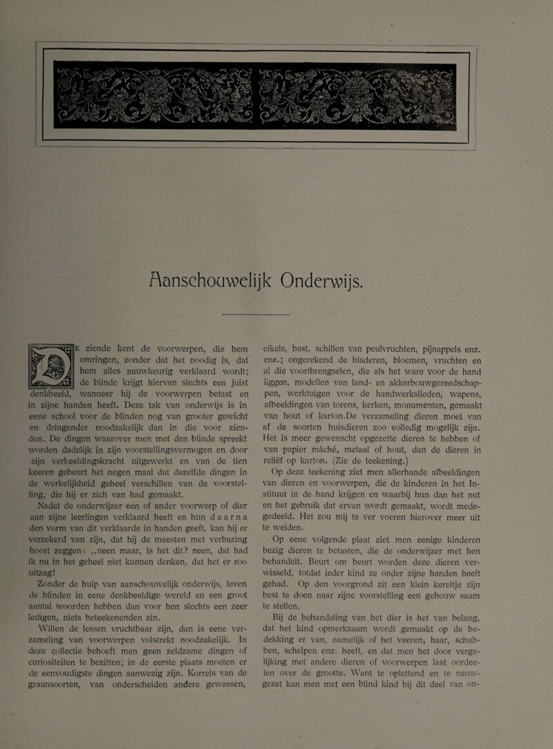 Aanschouwelijk Onderwijs. ziende kent de voorwerpen, die hem omringen, zonder dat het noodig is, dat hem alles nauwkeurig verklaard wordt; de blinde krijgt hiervan slechts een juist denkbeeld, wanneer hij de voorwerpen betast en in zijne handen heeft. Deze tak van onderwijs is in eene school voor de blinden nog van grooter gewicht en dringender noodzakelijk dan in die voor zien- den. De dingen waarover men met den blinde spreekt worden dadelijk in zijn voorstellingsvermogen en door zijn verbeeldingskracht uitgewerkt en van de tien keeren gebeurt het negen maal dat dezelfde dingen in de werkelijkheid geheel verschillen van de voorstel¬ ling, die hij er zich van had gemaakt. Nadat de onderwijzer een of ander voorwerp of dier aan zijne leerlingen verklaard heeft en hun daarna den vorm van dit verklaarde in handen geeft, kan hij er verzekerd van zijn, dat hij de meesten met verbazing hoort zeggen: ,,neen maar, is het dit? neen, dat had ik nu in het geheel niet kunnen denken, dat het er zoo uitzag! Zonder de hulp van aanschouwelijk onderwijs, leven de blinden in eene denkbeeldige wereld en een groot aantal woorden hebben dan voor hen slechts een zeer ledigen, niets beteekenenden zin. Willen de lessen vruchtbaar zijn, dan is eene ver¬ zameling van voorwerpen volstrekt noodzakelijk. In deze collectie behoeft men geen zeldzame dingen of curiositeiten te bezitten; in de eerste plaats moeten er de eenvoudigste dingen aanwezig zijn. Korrels van de graansoorten, van onderscheiden andere gewassen, eikels, bast, schillen van peulvruchten, pijnappels enz. enz.; ongerekend de bladeren, bloemen, vruchten en ai die voortbrengselen, die als het ware voor de hand liggen, modellen van land- en akkerbouwgereedschap- pen, werktuigen voor de handwerkslieden, wapens, afbeeldingen van torens, kerken, monumenten, gemaakt van hout of karton.De verzameling dieren moet van af de soorten huisdieren zoo volledig mogelijk zijn. Het is meer gewenscht opgezette dieren te hebben of van papier maché, metaal of hout, dan de dieren in reliëf op karton. (Zie de teekening.) Op deze teekening ziet men allerhande afbeeldingen van dieren en voorwerpen, die de kinderen in het In¬ stituut in de hand krijgen en waarbij hun dan het nut en het gebruik dat ervan wordt gemaakt, wordt mede¬ gedeeld. Het zou mij te ver voeren hierover meer uit te weiden. Op eene volgende plaat ziet men eenige kinderen bezig dieren te betasten, die de onderwijzer met hen behandelt. Beurt om beurt worden deze dieren ver¬ wisseld, totdat ieder kind ze onder zijne handen heeft gehad. Op den voorgrond zit een klein kereltje zijn best te doen naar zijne voorstelling een gebouw saam te stellen. Bij de behandeling van het dier is het van belang, dat het kind opmerkzaam wordt gemaakt op de be¬ dekking er van, namelijk of het veeren, haar, schub¬ ben, schelpen enz. heeft, en dat men het door verge¬ lijking met andere dieren of voorwerpen laat oordee- len over de grootte. Want te oplettend en te nauw¬ gezet kan men met een blind kind bij dit deel van on-