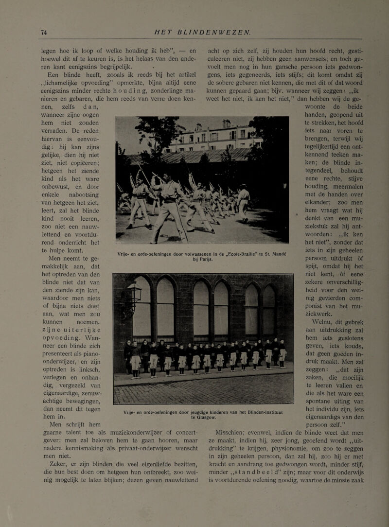 legen hoe ik loop of welke houding ik heb”, — en hoewel dit af te keuren is, is het helaas van den ande¬ ren kant eenigszins begrijpelijk. Een blinde heeft, zooals ik reeds bij het artikel „lichamelijke opvoeding” opmerkte, bijna altijd eene eenigszins minder rechte houding, zonderlinge ma¬ nieren en gebaren, die hem reeds van verre doen ken¬ nen, zelfs dan, wanneer zijne oogen hem niet zouden verraden. De reden hiervan is eenvou¬ dig : hij kan zijns gelijke, dien hij niet ziet, niet copiëeren; hetgeen het ziende kind als het ware onbewust, en door enkele nabootsing van hetgeen het ziet, leert, zal het blinde kind nooit leeren, zoo niet een nauw¬ lettend en voortdu¬ rend onderricht het te hulpe komt. Men neemt te ge¬ makkelijk aan, dat het optreden van den blinde niet dat van den ziende zijn kan, waardoor men niets of bijna niets do/et aan, wat men zou kunnen noemen, z ij n e u i t e r 1 ij k e opvoeding. Wan¬ neer een blinde zich presenteert als piano- onderwijzer, en zijn optreden is linksch, verlegen en onhan¬ dig, vergezeld van eigenaardige, zenuw¬ achtige bewegingen, dan neemt dit tegen hem in. Men schrijft hem gaarne talent toe als muziekonderwijzer of concert- gever; men zal beloven hem te gaan hooren, maar nadere kennismaking als privaat-onderwijzer wenscht men niet. Zeker, er zijn blinden die veel eigenliefde bezitten, die hun best doen om hetgeen hun ontbreekt, zoo . wei¬ nig mogelijk te laten blijken; dezen geven nauwlettend acht op zich zelf, zij houden hun hoofd recht, gesti- culeeren niet, zij hebben geen aanwensels; en toch ge¬ voelt men nog in hun gansche persoon iets gedwon¬ gens, iets gegeneerds, iets stijfs; dit komt omdat zij de sobere gebaren niet kennen, die met dit of dat woord kunnen gepaard gaan; bijv. wanneer wij zeggen: ,,ik weet het niet, ik ken het niet,” dan hebben wij de ge¬ woonte de beide handen, geopend uit te strekken, het hoofd iets naar voren te brengen, terwijl wij tegelijkertijd een ont¬ kennend teeken ma¬ ken; de blinde in¬ tegendeel, behoudt eene rechte, stijve houding, meermalen met de handen over elkander; zoo men hem vraagt wat hij denkt van een mu¬ ziekstuk zal hij ant¬ woorden: ,,ik ken het niet”, zonder dat iets in zijn geheelen persoon uitdrukt of spijt, omdat hij het niet kent, öf eene zekere onverschillig¬ heid voor den wei¬ nig gevierden com¬ ponist van het mu¬ ziekwerk. Welnu, dit gebrek aan uitdrukking zal hem iets geslotens geven, iets kouds, dat geen goeden in¬ druk maakt. Men zal zeggen: „dat zijn zaken, die moeilijk te leeren vallen en die als het ware een spontane uiting van het individu zijn, iets eigenaardigs van den persoon zelf.” Misschien; evenwel, indien de blinde weet dat men ze maakt, indien hij, zeer jong, geoefend wordt „uit¬ drukking” te krijgen, physionomie, om zoo te zeggen in zijn geheelen persoon, dan zal hij, zoo hij er met kracht en aandrang toe gedwongen wordt, minder stijf, minder „standbeeld” zijn; maar voor dit onderwijs is voortdurende oefening noodig, waartoe de minste zaak Vrije- en orde-oefeningen door volwassenen in de „Ecole-Braille” te St. Mandé bij Parijs. Vrije- en orde-oefeningen door jeugdige kinderen van het Blinden-lnstituut te Olasgow.