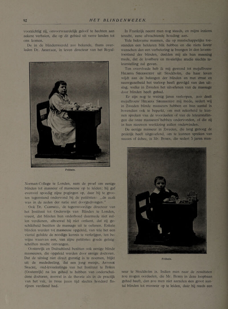 voorzichtig zij, onvoorwaardelijk geloof te hechten aan zekere verhalen, die op dit gebied uit verre landen tot ons komen. De in de blindenwereld zoo bekende, thans over¬ leden Dr. Armitage, in leven directeur van het Royal1 Fröbeln. Norman-College te Londen, nam de proef om eenige blinden tot masseur of masseuse op te leiden; hij gaf evenwel spoedig zijne pogingen op, daar hij te groo- ten tegenstand ondervond bij de patiënten: ,,de zaak was in de zeden der natie niet doorgedrongen.” Ook Dr. Campbell, de tegenwoordige directeur van het Instituut tot Onderwijs van Blinden te Londen, vreest, dat blinden hun onderhoud daarmede niet zul¬ len verdienen, alhoewel hij niet ontkent, dat' zij ge¬ schiktheid bezitten de massage uit te oefenen. Enkele blinden werden tot masseuse opgeleid, van wie het een viertal gelukte de noodige kennis te verkrijgen, ten be¬ wijze waarvan een, van zijne patiënten goede getuig¬ schriften mocht ontvangen. Oostenrijk en Duitschland bezitten ook eenige blinde masseuses, die opgeleid werden door eenige doctoren. Dat de uitslag niet direct gunstig is te noemen, blijkt uit de mededeeling, dat een jong meisje, Antonie Spacec, oud-kweekelinge van het Instituut te Brünn (Oostenrijk) na les gehad te hebben van onderschei¬ dene doctoren, zoowel in de theorie als in de practijk van het vak, in twee jaren tijd slechts honderd flo¬ rijnen verdiend had. In Frankrijk neemt men nog steeds, en mijns inziens terecht, eenc afwachtende houding aan. Vele bekwame mannen, die op maatschappelijke toe¬ standen een helderen blik hebben en die niets liever wenschen dan een verbetering te brengen in den levens¬ toestand der blinden, deelden mij als hun meening mede, dat de kostbare en moeielijke studie slechts te¬ leurstelling zal geven. Ten overvloede heb ik mij gewend tot mejuffrouw Helmina Segerstedt uit Stockholm, die haar leven wijdt aan de belangen der blinden en met e'mst en nauwgezetheid het verloop heeft gevolgd van den uit¬ slag, welke in Zweden het uitoefenen van de massage door blinden heeft gehad. Er zijn nog te weinig jaren verloopen, zoo deelt mejuffrouw Helmina Segerstedt mij mede, sedert wij in Zweden blinde masseurs hebben en hun aantal is bovendien ook te beperkt, om met zekerheid te kun¬ nen spreken van de voordeelen of van de teleurstellin¬ gen die onze masseurs hebben ondervonden, of die zij in hun nieuwen werkkring zullen ondervinden. De eenige masseur in Zweden, die lang genoeg de praktijk heeft uitgeoefend, om te kunnen spreken van succes of échec, is Mr. Buren, die sedert 5 jaren mas- Fröbeln. seur te Stockholm is. Indien men naar de resultaten zou mogen oordeelen, die Mr. Buren in deze loopbaan gehad heeft, dan zou men niet aarzelen een groot aan¬ tal blinden tot masseur op te leiden, daar hij reeds een
