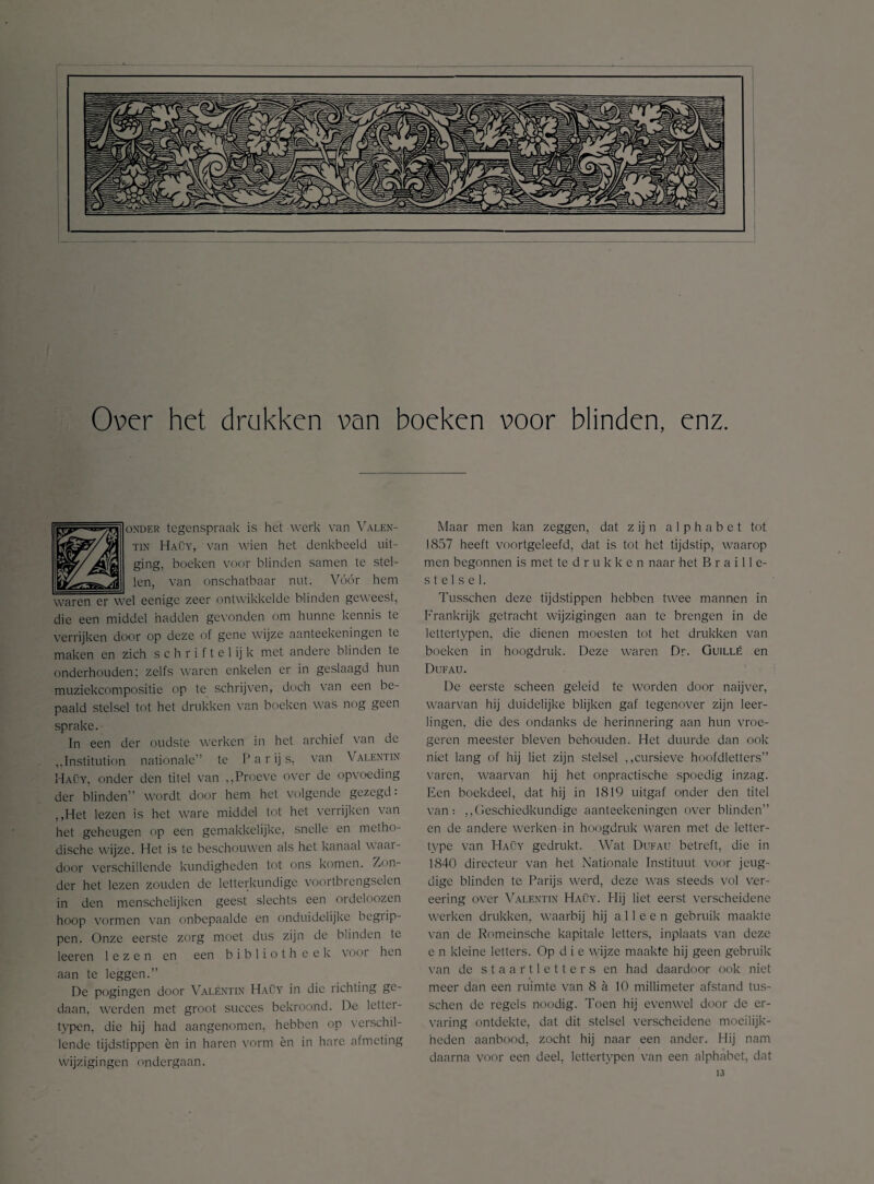 Over het drukken van boeken voor blinden, enz. 1 onder tegenspraak is het werk van Valen- van wien het denkbeeld uit¬ ging, boeken voor blinden samen te stel- Vóór hem waren er wel eenige zeer ontwikkelde blinden geweest, die een middel hadden gevonden om hunne kennis te verrijken door op deze of gene wijze aanteekeningen te maken en zich schriftelijk met andere blinden te onderhouden; zelfs waren enkelen er in geslaagd hun muziekcompositie op te schrijven, doch van een be¬ paald stelsel tot het drukken van boeken was nog geen sprake. In een der oudste werken in het archief van de ,,Institution nationale” te Parijs, van V alentin Haüy, onder den titel van „Proeve over de opvoeding der blinden” wordt, door hem het volgende gezegd: ,,Het lezen is het ware middel tot het verrijken van het geheugen op een gemakkelijke, snelle en metho¬ dische wijze. Het is te beschouwen als het. kanaal waar¬ door verschillende kundigheden tot ons komen. Zon¬ der het lezen zouden de letterkundige voortbrengselen in den menschelijken geest slechts een ordeloozen hoop vormen van onbepaalde en onduidelijke begiip- pen. Onze eerste zorg moet dus zijn de blinden te leeren lezen en een biblioth eek voor hen aan te leggen.” De pogingen door Valentin Haüy in die richting ge¬ daan, werden met groot succes bekroond. De letter¬ typen, die hij had aangenomen, hebben on verschil¬ lende tijdstippen èn in haren vorm èn in hare afmeting wijzigingen ondergaan. Maar men kan zeggen, dat z ij n a 1 p h a b e t tot 1857 heeft voortgeleefd, dat is tot het tijdstip, waarop men begonnen is met te d r u k k e n naar het B r a i 11 c- stelsel. Tusschen deze tijdstippen hebben twee mannen in Frankrijk getracht wijzigingen aan te brengen in de lettertypen, die dienen moesten tot het drukken van boeken in hoogdruk. Deze waren Dr. Guillé en Dufau. De eerste scheen geleid te worden door naijver, waarvan hij duidelijke blijken gaf tegenover zijn leer¬ lingen, die des ondanks de herinnering aan hun vroe- geren meester bleven behouden. Het duurde dan ook niet lang of hij liet zijn stelsel „cursieve hoofdletters” varen, waarvan hij het onpractische spoedig inzag. Een boekdeel, dat hij in 1819 uitgaf onder den titel van: „Geschiedkundige aanteekeningen over blinden” en de andere werken in hoogdruk waren met de letter¬ type van Haüy gedrukt. Wat Dufau betreft, die in 1840 directeur van het Nationale Instituut voor jeug¬ dige blinden te Parijs werd, deze was steeds vol ver- eering over Valentin Haüy. Hij liet eerst verscheidene werken drukken, waarbij hij alleen gebruik maakte van de Romeinsche kapitale letters, inplaats van deze c n kleine letters. Op d i e wijze maakte hij geen gebruik van de staartletters en had daardoor ook niet meer dan een ruimte van 8 a 10 millimeter afstand tus¬ schen de regels noodig. Toen hij evenwel door de er¬ varing ontdekte, dat dit stelsel verscheidene moeilijk¬ heden aanbood, zocht hij naar een ander. Hij nam daarna voor een deel, lettertypen van een alphabet, dat 13