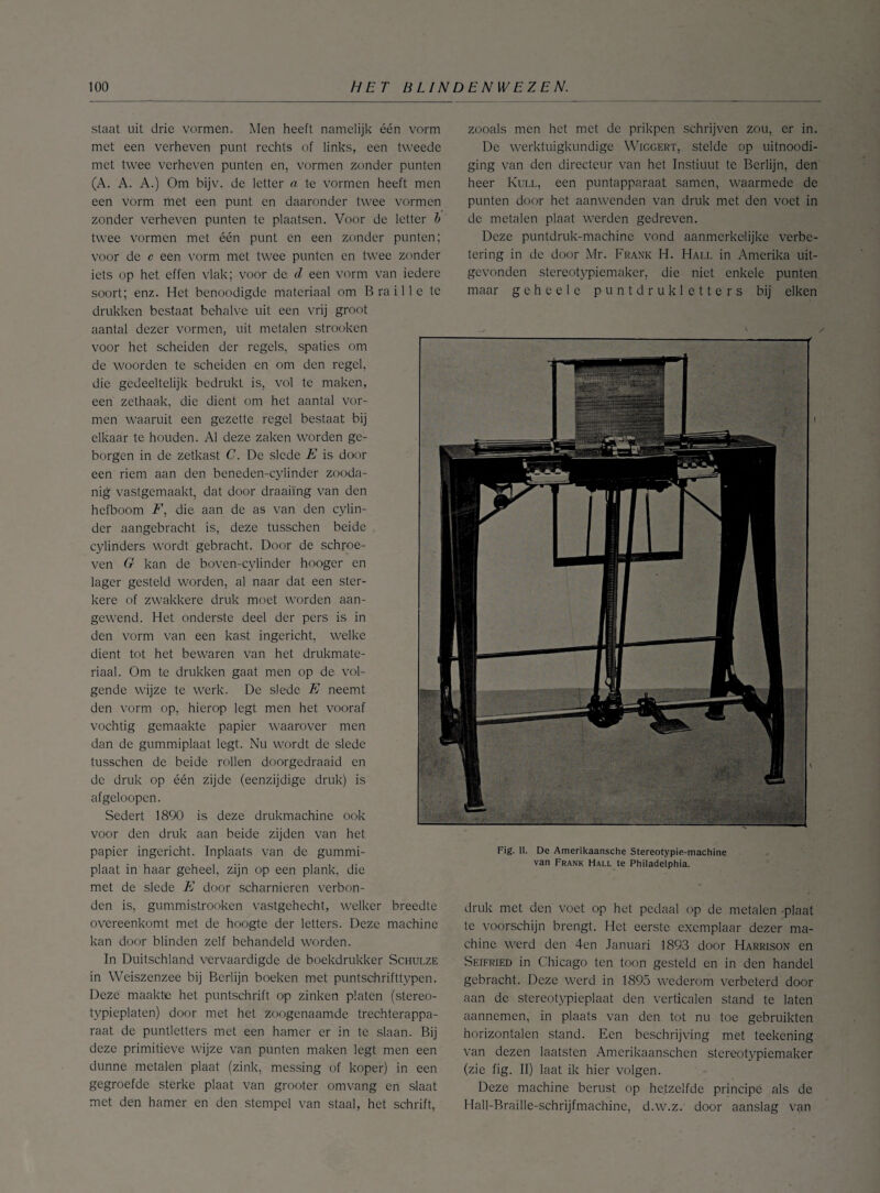 staat uit drie vormen. Men heeft namelijk één vorm met een verheven punt rechts of links, een tweede met twee verheven punten en, vormen zonder punten (A. A. A.) Om bijv. de letter a te vormen heeft men een vorm met een punt en daaronder twee vormen zonder verheven punten te plaatsen. Voor de letter b twee vormen met één punt en een zonder punten; voor de c een vorm met twee punten en twee zonder iets op het effen vlak; voor de d een vorm van iedere soort; enz. Het benoodigde materiaal om Braille te drukken bestaat behalve uit een vrij groot aantal dezer vormen, uit metalen strooken voor het scheiden der regels, spaties om de woorden te scheiden en om den regel, die gedeeltelijk bedrukt is, vol te maken, een zethaak, die dient om het aantal vor¬ men waaruit een gezette regel bestaat bij elkaar te houden. Al deze zaken worden ge¬ borgen in de zetkast C. De slede E is door een riem aan den beneden-eylinder zooda¬ nig vastgemaakt, dat door draaiing van den hefboom F, die aan de as van den cylin- der aangebracht is, deze tusschen beide cylinders wordt gebracht. Door de schroe¬ ven G kan de boven-eylinder hooger en lager gesteld worden, al naar dat een ster¬ kere of zwakkere druk moet worden aan¬ gewend. Het onderste deel der pers is in den vorm van een kast ingericht, welke dient tot het bewaren van het drukmate- riaal. Om te drukken gaat men op de vol¬ gende wijze te werk. De slede E neemt den vorm op, hierop legt men het vooraf vochtig gemaakte papier waarover men dan de gummiplaat legt. Nu wordt de slede tusschen de beide rollen doorgedraaid en de druk op één zijde (eenzijdige druk) is afgeloopen. Sedert 1890 is deze drukmachine ook voor den druk aan beide zijden van het papier ingericht. Inplaats van de gummi¬ plaat in haar geheel, zijn op een plank, die met de slede EI door scharnieren verbon¬ den is, gummistrooken vastgehecht, welker breedte overeenkomt met de hoogte der letters. Deze machine kan door blinden zelf behandeld worden. In Duitschland vervaardigde de boekdrukker Schulze in Weiszenzee bij Berlijn boeken met puntschrifttypen. Deze maakte het puntschrift op zinken platen (stereo- typieplaten) door met het zoogenaamde trechterappa- raat de puntletters met een hamer er in te slaan. Bij deze primitieve wijze van punten maken legt men een dunne metalen plaat (zink, messing of koper) in een gegroefde sterke plaat van grooter omvang en slaat met den hamer en den stempel van staal, het schrift, zooals men het met de prikpen schrijven zou, er in. De werktuigkundige Wicgert, stelde op uitnoodi- ging van den directeur van het Instiuut te Berlijn, den heer Kull, een puntapparaat samen, waarmede de punten door het aanwenden van druk met den voet in de metalen plaat werden gedreven. Deze puntdruk-machinc vond aanmerkelijke verbe¬ tering in de door Mr. Frank H. Hall in Amerika uit¬ gevonden stereotypiemakcr, die niet enkele punten maar geheele puntdrukletters bij eiken druk met den voet op het pedaal op de metalen plaat te voorschijn brengt. Het eerste exemplaar dezer ma¬ chine werd den 4en Januari 1893 door Harrison en Seifried in Chicago ten toon gesteld en in den handel gebracht. Deze werd in 1895 wederom verbeterd door aan de stereotypieplaat den verticalen stand te laten aannemen, in plaats van den tot nu toe gebruikten horizontalen stand. Een beschrijving met teekening van dezen laatsten Amerikaanschen stereotypiemaker (zie fig. II) laat ik hier volgen. Deze machine berust op hetzelfde principe als de Hall-Braille-schrijfmachinc, d.w.z. door aanslag van