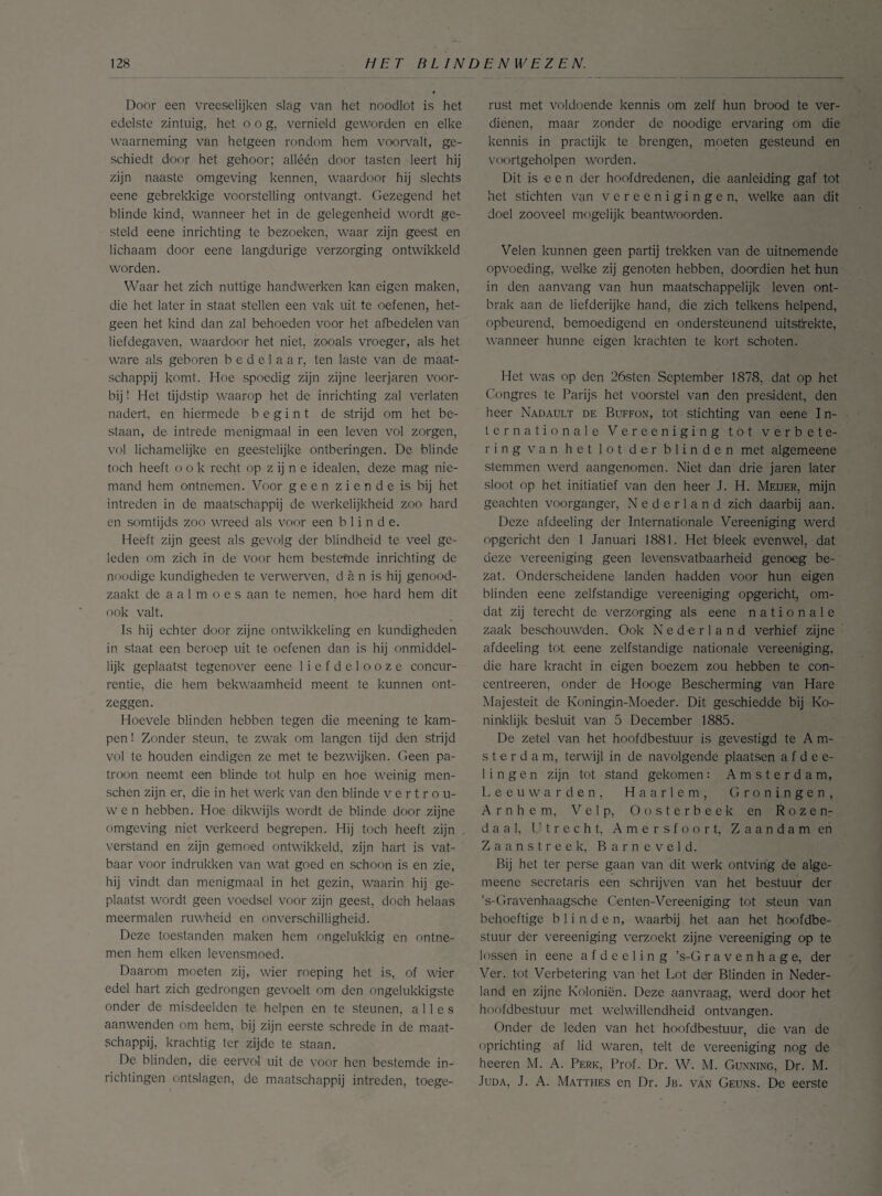 Door een vreeselijken slag van het noodlot is het edelste zintuig, het oog, vernield geworden en elke waarneming van hetgeen rondom hem voorvalt, ge¬ schiedt door het gehoor; alléén door tasten leert hij zijn naaste omgeving kennen, waardoor hij slechts eene gebrekkige voorstelling ontvangt. Gezegend het blinde kind, wanneer het in de gelegenheid wordt ge¬ steld eene inrichting te bezoeken, waar zijn geest en lichaam door eene langdurige verzorging ontwikkeld worden. Waar het zich nuttige handwerken kan eigen maken, die het later in staat stellen een vak uit te oefenen, het¬ geen het kind dan zal behoeden voor het afbedelen van liefdegaven, waardoor het niet, zooals vroeger, als het ware als geboren bedelaar, ten laste van de maat¬ schappij komt. Hoe spoedig zijn zijne leerjaren voor¬ bij ! Het tijdstip waarop het de inrichting zal verlaten nadert, en hiermede begint de strijd om het be¬ staan, de intrede menigmaal in een leven vol zorgen, vol lichamelijke en geestelijke ontberingen. De blinde toch heeft ook recht op z ij n e idealen, deze mag nie¬ mand hem ontnemen. Voor geen z i e n d e is bij het intreden in de maatschappij de werkelijkheid zoo hard en somtijds zoo wreed als voor een blinde. Heeft zijn geest als gevolg der blindheid te veel ge¬ leden om zich in de voor hem bestemde inrichting de noodige kundigheden te verwerven, d a n is hij genood¬ zaakt de a a 1 m o e s aan te nemen, hoe hard hem dit ook valt. Is hij echter door zijne ontwikkeling en kundigheden in staat een beroep uit te oefenen dan is hij onmiddel¬ lijk geplaatst tegenover eene liefdelooze concur¬ rentie, die hem bekwaamheid meent te kunnen ont¬ zeggen. Hoevele blinden hebben tegen die meening te kam¬ pen ! Zonder steun, te zwak om langen tijd den strijd vol te houden eindigen ze met te bezwijken. Geen pa¬ troon neemt een blinde tot hulp en hoe weinig men- schen zijn er, die in het werk van den blinde vertrou¬ wen hebben. Hoe dikwijls wordt de blinde door zijne omgeving niet verkeerd begrepen. Hij toch heeft zijn verstand en zijn gemoed ontwikkeld, zijn hart is vat¬ baar voor indrukken van wat goed en schoon is en zie, hij vindt dan menigmaal in het gezin, waarin hij ge¬ plaatst wordt geen voedsel voor zijn geest, doch helaas meermalen ruwheid en onverschilligheid. Deze toestanden maken hem ongelukkig en ontne¬ men hem eiken levensmoed. Daarom moeten zij, wier roeping het is, of wier edel hart zich gedrongen gevoelt om den ongelukkigste onder de misdeelden te helpen en te steunen, alles aanwenden om hem, bij zijn eerste schrede in de maat¬ schappij, krachtig ter zijde te staan. De blinden, die eervol uit de voor hen bestemde in¬ richtingen ontslagen, de maatschappij intreden, toege¬ rust met voldoende kennis om zelf hun brood te ver¬ dienen, maar zonder de noodige ervaring om die kennis in practijk te brengen, moeten gesteund en voortgeholpen worden. Dit is e e n der hoofdredenen, die aanleiding gaf tot het stichten van vereenigingen, welke aan dit doel zooveel mogelijk beantwoorden. Velen kunnen geen partij trekken van de uitnemende opvoeding, welke zij genoten hebben, doordien het hun in den aanvang van hun maatschappelijk leven ont¬ brak aan de liefderijke hand, die zich telkens helpend, opbeurend, bemoedigend en ondersteunend uitstrekte, wanneer hunne eigen krachten te kort schoten. Het was op den 26sten September 1878, dat op het Congres te Parijs het voorstel van den president, den heer Nadault de Buffon, tot stichting van eene In¬ ternationale Vereeniging tot verbete¬ ring van het lot der blinden met algemeene stemmen werd aangenomen. Niet dan drie jaren later sloot op het initiatief van den heer J. H. Meijer, mijn geaohten voorganger, Nederland zich daarbij aan. Deze afdeeling der Internationale Vereeniging werd opgericht den 1 Januari 1881. Het bleek evenwel, dat deze vereeniging geen levensvatbaarheid genoeg be¬ zat. Onderscheidene landen hadden voor hun eigen blinden eene zelfstandige vereeniging opgericht, om¬ dat zij terecht de verzorging als eene nationale zaak beschouwden. Ook Nederland verhief zijne afdeeling tot eene zelfstandige nationale vereeniging, die hare kracht in eigen boezem zou hebben te con- centreeren, onder de Hooge Bescherming van Hare Majesteit de Koningin-Moeder. Dit geschiedde bij Ko¬ ninklijk besluit van 5 December 1885. De zetel van het hoofdbestuur is gevestigd te A m- sterdam, terwijl in de navolgende plaatsen afdee- 1 i n g e n zijn tot stand gekomen : Amsterdam, Leeuwarden, Haarlem, Groningen, Arnhem, V e 1 p, Oosterbeek en Rozen¬ da a 1, Utrecht, Amersfoort, Zaandam en Zaanstreek, Barneveld. Bij het ter perse gaan van dit werk ontving de alge- meene secretaris een schrijven van het. bestuur der ’s-Gravenhaagsche Centen-Vereeniging tot steun van behoeftige blinden, waarbij het aan het hoofdbe¬ stuur der vereeniging verzoekt zijne vereeniging op te lossen in eene afdeeling ’s-G ravenha ge, der Ver. tot Verbetering van het Lot der Blinden in Neder¬ land en zijne Koloniën. Deze aanvraag, werd door het hoofdbestuur met welwillendheid ontvangen. Onder de leden van het hoofdbestuur, die van de oprichting af lid waren, telt de vereeniging nog de heeren M. A. Perk, Prof. Dr. W. M. Gunning, Dr. M. Juda, J. A. Matthes en Dr. Jb. van Geuns. De eerste