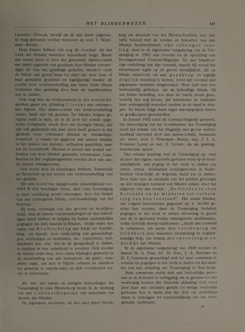 Leeuwen—Wallek, terwijl als de ziel dezer organisa¬ tie mag genoemd worden mevrouw de wed. J. Wert- HE1M—BiCKER. Deze bazars hebben ook nog dit voordeel, dat het werk der blinden meerdere bekendheid krijgt. Reeds een aantal jaren is door het genoemde dames-comité een depót opgericht van goederen door blinden vervaar¬ digd; dit was een gelukkige gedachte, hierdoor vindt de blinde een goede kans tot afzet der door hem of haar gemaakte goederen en tegelijkertijd maakte dit comité voor werkverschaffing een harer beste blinde werksters zeer gelukkig door haar als depóthoudster aan te stellen. Ook mag hier de werkzaamheid in den zooeven be¬ sproken geest der afdeeling Utrecht niet onbespro¬ ken blijven. Het dames-comité van werkverschaffing aldaar, heeft niet stil gezeten. De blinden krijgen ge¬ regeld werk in huis, en in de door het comité opge¬ richte werkplaats, wordt door een ijverigen blinde, die zijn vak gedurende een paar jaren heeft geleerd in het gesticht voor volwassen blinden te Amsterdam, tweemaal ’s weeks les gegeven aan andere blinden in het maken van manden, zelfkanten pantoffels, mat¬ ten en borstelwerk. Hieraan is tevens een winkel ver¬ bonden van door blinden gemaakte voorwerpen. Lees¬ beurten in het ooglijdersgasthuis Worden door een aan¬ tal dames waargenomen. Ook wordt door de afdeelingen Arnhem, Zaanstreek en Barneveld op het terrein van werkverschaffing veel nut gesticht. Met een woord van diepgevoelde erkentelijkheid ver¬ meld ik den krachtigen steun, dien onze Vereeniging in haar werkkring mocht ontvangen, door het besluit van een vermogende blinde, oud-kweekelinge van het Instituut. Zij toch, overtuigd van den grooten en moeilijken strijd, dien de meeste oud-kweekelingen uit den behoef- tigen stand hebben te strijden bij hunne aanvankelijke pogingen om zich staande te houden, stelde onder den naam van E v a-S t i c h t i n g een fonds ter beschik¬ king, om hieruit, door aankooping van gereedschap¬ pen, werktuigen en materialen, als.- typewriters, naai¬ machines enz. enz. hen in de gelegenheid te stellen, te trachten in hun onderhoud te voorzien. Ook worden de musici onder hen, door ruime bijdragen gesteund in de aanschaffing van een instrument, als piano, sera- phine orgel, om zich te blijven oefenen en daardoor het geleerde te onderhouden en zich voortdurend ver¬ der te bekwamen. Als een der laatste en nuttigste bemoeiingen der Vereeniging in zake Blindenzorg noem ik de stichting van een C e n t r a a 1-M a g a z ij n van materialen ten dienste der blinden. De algemeene secretaris, uit den aard zijner betrek¬ king als directeur van het Blinden-Instituut, zoo van nabij bekend met de nooden en behoeften van den blinden handwerksman, zijn ontslagen leer¬ ling, deed in de algemeene vergadering van de Ver¬ eeniging in 1902 een voorstel tot de oprichting van bovengenoemd Centraal-Magazijn. Na een breedvoe¬ rige toelichting van zijn voorstel, waarin hij vooral het zwaartepunt legde op de groote moeilijkheid, die de blinde ondervond om aan goedkoop en tegelijk d e g e 1 ij k materiaal te komen, werd zijn voorstel met algemeene stemmen aangenomen. Hem toch was zoo herhaaldelijk gebleken, dat de behoeftige blinde, bij een kleine bestelling, zoo duur ter markt moest gaan, waarbij dan nog kwam, dat meermalen de winkelier hem ondeugdelijk materiaal trachtte in de hand te stop¬ pen. De blinde krijgt thans tegen inkoopsprijzen betere en goedkoopere grondstoffen. In Januari 1903 werd dit Centraal-Magazijn geopend. Op uitnoodiging van het hoofdbestuur der Vereeniging werd het beheer van het Magazijn met groote welwil¬ lendheid aanvaard door een dames-comité, bestaande uit: mevr. wed. J. Wertheim—Bicker, mej. J. J. A. Everwijn Lange en mej. S. Levert, die als penning- meesteresse optrad. Niet minder krachtig trad de Vereeniging op, toen zij door den algem. secretaris gewezen werd op de nood¬ zakelijkheid, een poging in het werk te stellen om onzen armen misdeelden natuurgenooten in Neder- landsch Oost-Indië de helpende hand toe te steken. Door hem was de aandacht van het publiek gevestigd op den treurigen toestand van blinden aldaar, door het uitgeven van een werkje: „De blinden in onze Koloniën en de middelen tot verbete¬ ring van hun toestand”. Het aantal blinden, dat volgens betrouwbare gegevens op ± 50,000 ge¬ schat kan worden, deed de Vereeniging besluiten pogingen in het werk te stellen uitvoering te geven aan de in genoemd werkje uiteengezette denkbeelden, welke kortelijk hierop neêrkomen : ,, tracht den toestand te verbeteren, ten eerste door voorkoming van blindheid door meerdere voorziening in oogheel¬ kundige hulp. ten tweede door opvoeding en on¬ derwijs aan blinden. In de algemeene vergadering van 1900 werden de heeren M. A. Perk, Dr. M. Juda, J. A. Matthes en H. J. Lenderink gemachtigd zich tot eene commissie te vormen en pogingen in het werk te steilen tot het stich¬ ten van een afdeeling der Vereeniging in Ned.-Indië. Deze commissie stelde zich met invloedrijke perso¬ nen in de Koloniën in verbieding om te geraken tot een voorloopig bestuur dier bedoelde afdeeling. Ook werd door haar een circulaire gericht tot eenigc weldadige personen hier te lande met het doel om stoffelijken steun te verkrijgen tot verwezenlijking van het voor- gcsteldc denkbeeld. 17*
