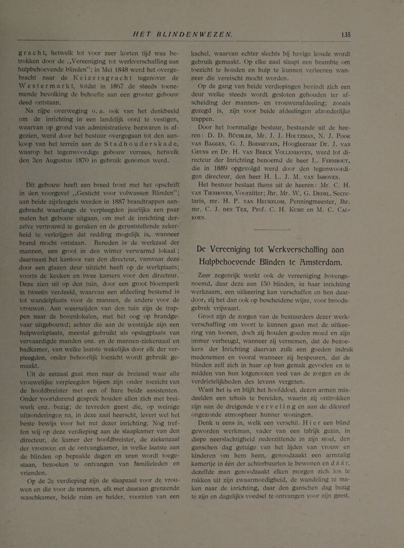 gracht, hetwelk tot voor zeer korten tijd was be¬ trokken door de ,,Vereeniging tot werkverschaffing aan hulpbehoevende blinden”; in Mei 1848 werd het overge¬ bracht naar de Keizersgracht tegenover de Westermark t, totdat in 1867 de steeds toene¬ mende bevolking de behoefte aan een grooter gebouw deed ontstaan. Na rijpe overweging o. a. ook van het denkbeeld om de inrichting in een landelijk oord te vestigen, waarvan op grond van administratieve bezwaren is af¬ gezien, werd door het bestuur overgegaan tot den aan¬ koop van het terrein aan de Stadhouderskade, waarop het tegenwoordige gebouw verrees, hetwelk den 3cn Augustus 1870 in gebruik genomen werd. Dit gebouw heeft een breed front met het opschrift in den voorgevel ,,Gesticht voor volwassen Blinden”; aan beide zijvleugels werden in 1887 brandtrappen aan¬ gebracht waarlangs de verpleegden jaarlijks een paar malen het gebouw uitgaan, om met de inrichting der- zelve vertrouwd te geraken en de geruststellende zeker¬ heid te verkrijgen dat redding mogelijk is, wanneer brand mocht ontstaan. Beneden is de werkzaal der mannen, een groot in den winter verwarmd lokaal ; daarnaast het kantoor van den directeur, vanwaar deze door een glazen deur uitzicht heeft op de werkplaats; voorts de keuken en twee kamers voor den directeur. Deze zien uit op den tuin, door een groot bloemperk in tweeën verdeeld, waarvan een afdeeling bestemd is tot wandelplaats voor de mannen, de andere voor de vrouwen. Aan weerszijden van den tuin zijn de trap¬ pen naar de bovenlokalen, met het oog op brandge¬ vaar uitgebouwd; achter die aan de westzijde zijn een hulpwerkplaats, meestal gebruikt als opslagplaats van vervaardigde manden enz. en de mannen-ziekenzaal en badkamer, van welke laatste wekelijks door elk der ver¬ pleegden. onder behoorlijk toezicht wordt gebruik ge¬ maakt. Uit de eetzaal gaat men naar de breizaal waar alle vrouwelijke verpleegden bijeen zijn onder toezicht van de hoofdbreister met een of hare beide assistenten. Onder voortdurend gesprek houden allen zich met brei¬ werk enz. bezig; de tevreden geest die, op weinige uitzonderingen na, in deze zaal heerscht, levert wel het beste bewijs voor het nut dezer inrichting. Nog tref¬ fen wij op deze verdieping aan de slaapkamer van den directeur, de kamer der hoofdbreister, de ziekenzaal der vrouwen en de ontvangkamer, in welke laatste aan de blinden op bepaalde dagen en uren wordt toege¬ staan, bezoeken te ontvangen van familieleden en vrienden. Op de 2e verdieping zijn de slaapzaal voor de vrou¬ wen en die voor de mannen, elk met daaraan grenzende waschkamer, beide ruim en helder, voorzien van een kachel, waarvan echter slechts bij hevige koude wordt gebruik gemaakt. Op elke zaal slaapt een beambte om toezicht te houden en hulp te kunnen verleenen wan¬ neer die vereischt mocht worden. Op de gang van beide verdiepingen bevindt zich een deur welke steeds wordt gesloten gehouden ter af¬ scheiding der mannen- en vrouwenafdeeling; zooals gezegd is, zijn voor beide afdeelingen afzonderlijke trappen. Door het toenmalige bestuur, bestaande uit de hee- ren: D. D. Büchler, Mr. J. J. Holtzman, N. J. Pook van Baggen, G. J. Boissevain, Hoogleeraar Dr. J. van Geuns en Dr. H. van Beeck Vollenhoven, werd tot di¬ recteur der Inrichting benoemd de heer L. Fernhout, die in 1889 opgevolgd werd door den tegenwoordi- gen directeur, den heer H. L. J. M. van Ishoven. Het bestuur bestaat thans uit de heeren: Mr'. C. H. van Tienhoven, Voorzitter; Jhr. Mr. W. G. Dedel, Secre¬ taris, mr. H. P. van Heukelom, Penningmeester, Jhr. mr. C. J. den Tex, Prof. C. H. Kuhn en M. C. Cal- koen. De Vereeniging tot Werkverschaffing aan Hulpbehoevende Blinden te Amsterdam. Zee-r zegenrijk werkt ook de vereeniging bovenge¬ noemd, daar deze aan 150 blinden, in haar inrichting werkzaam, een uitkeering kan verschaffen en hen daar¬ door, zij het dan ook op bescheidene wijze, voor broods- gebrek vrijwaart. Groot zijn de zorgen van de bestuurders dezer werk¬ verschaffing om voort te kunnen gaan met de uitkee¬ ring van loonen, doch zij houden goeden moed en zijn immer verheugd, wanneer zij vernemen, dat de bezoe¬ kers der Inrichting daarvan zulk een goeden indruk medenemen en vooral wanneer zij bespeuren, dat de blinden zelf zich in haar op hun gemak gevoelen en te midden van hun lotgenooten veel van de zorgen en de verdrietelijkheden des levens vergeten. Want het is en blijft het hoofddoel, dezen armen mis¬ deelden een tehuis te bereiden, waarin zij onttrokken zijn aan de dreigende verveling en aan de dikwerf ongezonde atmospheer hunner woningen. Denk u eens in, welk een verschil. Hier een blind geworden werkman, vader van een talrijk gezin, in diepe neerslachtigheid nederzittende in zijn stoel, den ganschen dag getuige van het lijden van vrouw en kinderen om hem heen, genoodzaakt een armzalig kamertje in één der achterbuurten te bewonen en d a a r, dezelfde man genoodzaakt eiken morgen zich los te rukken uit zijn zwaarmoedigheid, de wandeling te ma¬ ken naar de inrichting, daar den ganschen dag bezig te zijn en dagelijks voedsel te ontvangen Voor zijn geest.