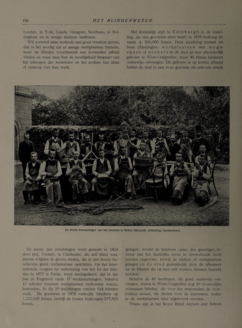 Londen, te York, Leeds, Glasgow, Southsea, te Not- tingham en in eenige kleinere instituten. Wil evenwel deze methode een goed resultaat geven, dan is het noodig dat er eenige werkplaatsen bestaan, waar de blinden voortdurend een toonenden arbeid vinden en waar men hun de moeilijkheid bespaart van het inkoopen der materialen en het zoeken van afzet of verkoop van hun werk. Het koninklijk asyl te E d i n b u r g h is de instel¬ ling, die den grootsten afzet heeft; in 1878 bedroeg dit reeds ± 500,000 francs. Deze inrichting bestaat uit twee afdeelingen: werkplaatsen met maga¬ zijnen of winkels in de stad en een afzonderlijk gebouw te West-Craigmillar, waar 46 blinde kinderen onderwijs ontvangen. Dit gebouw is op korten afstand buiten de stad in een even gezonde als schoone streek De blinde kweekelingen van het Instituut te Brünn (Moravië). (Afdeeling: handwerken). De eerste dier inrichtingen werd gesticht in 1854 door mej. Gilbert, te Chichester, die zelf blind was, daarna volgden de groote steden, die in den boven be¬ schreven geest werkplaatsen oprichtten. Op het inter¬ nationale congres ter verbetering van het lot der blin¬ den in 1879 te Parijs, werd medegedeeld, dat in dat jaar in Engeland reeds 17 werkinrichtingen, behalve 12 scholen waaraan werkplaatsen verbonden waren, bestonden. In die 29 inrichtingen vonden 914 blinden werk. De goederen in 1878 verkocht, brachten op 1,222,625 francs, terwijl de loonen bedroegen 577,025 francs. gelegen, zoodat de kinderen onder den gunstigen in¬ vloed van het landelijke leven in versterkende lucht worden opgevoed, terwijl de ateliers of werkplaatsen gelegen in de stad gemakkelijk door de afnemers en de blinden die op zien zelf werken, kunnen bezocht worden. Behalve de 46 leerlingen, die goed onderwijs ont¬ vangen, waren in West-Craigmillar nog 29 vrouwelijke volwassen blinden, die voor het meerendeel de over¬ trekken naaien, die dienen voor de matrassen, welke in de werkplaatsen later afgeleverd worden. Thans zijn in het Royal Blind Asylum and School