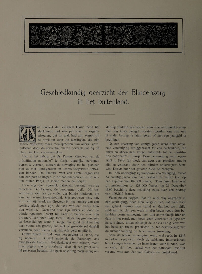 Geschiedkundig overzicht der Blindenzorg in het buitenland. en beweert dat Valentin Haüy reeds het denkbeeld had een patronaat te organi- niseeren, dat tot taak had zijn zorgen uit te strekken over de leerlingen, die zijn school verlieten; maar moeilijkheden van allerlei aard, ontstaan door de revolutie, waren oorzaak dat hij dit plan niet kon verwezenlijken. Van af het tijdstip dat Dr. Pignier, directeur van de jjnstitution nationale” te Parijs, degelijke leerlingen begon te vormen, dateert de beweging tot het plaatsen van de met kundigheden en kennis toegcruste ontsla¬ gen blinden. Dr. Pignier wist een aantal organisten aan een post te helpen in de hoofdkerken en in de ker¬ ken buiten Parijs, in kleine steden en dorpen. Daar nog geen eigenlijk patronaat bestond, was de directeur, DrJ Pignier, de beschermer zelf. Hij be¬ schouwde zich als de vader der blinde kinderen, die aan hem waren .toevertrouwd. Zijn gevoelen was, dat, al mocht zijn werk als directeur bij het ontslag van een leerling afgeloopen zijn, de taak van den vader hem nog wachtte. Gesteund door zijn zuster en door de blinde repetitors, zocht hij werk te vinden voor zijn vroegere leerlingen. Zijn fortuin stelde hij grootendeels ter beschikking; want al moge om goed te doen het hart vooral een groote, zoo niet de grootste rol daarbij vervullen, toch weten wij, dat ook geld noodig is. Dufau bracht in 1841 een vereeniging tot stand, die hij noemde: ,,Société nationale de Patronage des aveugles de France.” Het denkbeeld was schoon, maar deze poging was te voorbarig, daar zij een groot aan¬ tal personen bevatte, die geen opleiding noch eenig on¬ derwijs hadden genoten en voor wie aanzienlijke som¬ men ten koste gelegd moesten worden om hun een of ander beroep te laten leeren of met een jaargeld te begiftigen. Na een ervaring van eenige jaren werd deze natio¬ nale vereeniging teruggebracht tot een particuliere, die enkel en alleen haar zorgen uitstrekte tot de „Institu- tion nationale” te Parijs. Deze vereeniging werd opge¬ richt in 1849. Zij bleek van zeer veel practisch nut te zijn en gesteund door den blinden onderwijzer Sion, wist Dufau haar tot grooten bloei te brengen. In 1855 onderging zij wederom een wijziging, totdat na twintig jaren van haar bestaan zij wijzen kon op een kapitaal van 84,000 francs. Tien jaren later was dit geklommen tot 128,000 francs; op 31 December 1889 beschikte deze instelling zelfs over een bedrag van 166,565 francs. Velen zullen zeggen, dat dit alles vrij langzaam in zijn werk ging, doch men vergete niet, dat men voor een geheel nieuwe zaak stond en dat het toch altijd zeldzaam is, dat een werk in zijn begin reeds den be¬ paalden vorm aanneemt; men tast aanvankelijk hier en daar in het rond, men heeft geen voorbeeld of type om na te volgen, totdat eindelijk de ervaring leert wat het beste en meest practische is, ter bevordering van de instandhouding en bloei eener instelling. Eene dergelijke vereeniging werd wel reeds in 1843 in Saksen opgericht, doch de zeldzame internationale betrekkingen tusschen de instellingen voor blinden, was oorzaak, dat het stelsel van het nationale Instituut vreemd was aan dat van Saksen en omgekeerd.