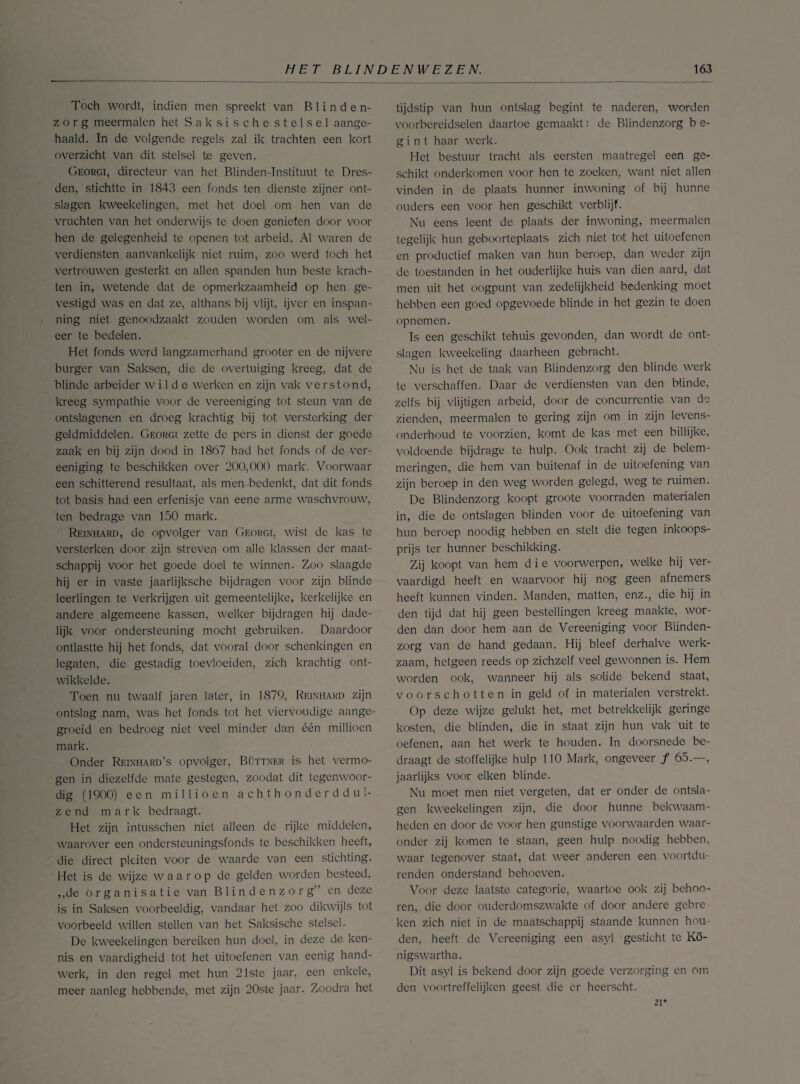 Toch wordt, indien men spreekt van Blinden¬ zorg meermalen het Saksischestelsel aange¬ haald. In de volgende regels zal ik trachten een kort overzicht van dit stelsel te geven. Georgi, directeur van het Blinden-Instituut te Dres- den, stichtte in 1843 een fonds ten dienste zijner ont¬ slagen kweekelingen, met het doel om hen van de vruchten van het onderwijs te doen genieten door voor hen de gelegenheid te openen tot arbeid. Al waren de verdiensten aanvankelijk niet ruim, zoo werd toch het vertrouwen gesterkt en allen spanden hun beste krach¬ ten in, wetende dat de opmerkzaamheid op hen ge¬ vestigd was en dat ze, althans bij vlijt, ijver en inspan¬ ning niet genoodzaakt zouden worden om als wel¬ eer te bedelen. Het fonds werd langzamerhand grooter en de nijvere burger van Saksen, die de overtuiging kreeg, dat de blinde arbeider wilde werken en zijn vak verstond, kreeg sympathie voor de vereeniging tot steun van de ontslagenen en droeg krachtig bij tot versterking der geldmiddelen. Georgi zette de pers in dienst der goede zaak en bij zijn dood in 1867 had het fonds of de ver¬ eeniging te beschikken over 200,000 mark. Voorwaar een schitterend resultaat, als men bedenkt, dat dit fonds tot basis had een erfenisje van eene arme waschvrouw, ten bedrage van 150 mark. Reinhard, de opvolger van Georgi, wist de kas te versterken door zijn streven om alle klassen der maat¬ schappij voor het. goede doel te winnen. Zoo slaagde hij er in vaste jaarlijksche bijdragen voor zijn blinde leerlingen te verkrijgen uit gemeentelijke, kerkelijke en andere algemeene kassen, welker bijdragen hij dade¬ lijk voor ondersteuning mocht gebruiken. Daardoor ontlastte hij het fonds, dat vooral door schenkingen en legaten, die gestadig toevloeiden, zich krachtig ont¬ wikkelde. Toen nu twaalf jaren later, in 1879, Reinhard zijn ontslag nam, was het fonds tot het viervoudige aange¬ groeid en bedroeg niet veel minder dan één millioen mark. Onder Reinhard’s opvolger, Büttner is het vermo¬ gen in diezelfde mate gestegen, zoodat dit tegenwoor¬ dig (1900) een millioen achthonderddui¬ zend mark bedraagt. Het zijn intusschen niet alleen de rijke middelen, waarover een ondersteuningsfonds te beschikken heeft, die direct pleiten voor de waarde van een stichting. Het is de wijze waarop de gelden worden besteed, ,,de organisatie van Blindenzorg” en deze is in Saksen voorbeeldig, vandaar het zoo dikwijls tot voorbeeld willen stellen van het Saksische stelsel. De kweekelingen bereiken hun doel, in deze de ken¬ nis en vaardigheid tot het uitoefenen van eenig hand¬ werk, in den regel met hun 21ste jaar, een enkele, meer aanleg hebbende, met zijn 20ste jaar. Zoodra het tijdstip van hun ontslag begint te naderen, worden voorbereidselen daartoe gemaakt: de Blindenzorg b e- g i n t haar werk. Het bestuur tracht als eersten maatregel een ge¬ schikt onderkomen voor hen te zoeken, want niet allen vinden in de plaats hunner inwoning of bij hunne ouders een voor hen geschikt verblijf. Nu eens leent de plaats der inwoning, meermalen tegelijk hun geboorteplaats zich niet tot het uitoefenen en productief maken van hun beroep, dan weder zijn de toestanden in het ouderlijke huis van dien aard, dat men uit het oogpunt van zedelijkheid bedenking moet hebben een goed opgevoede blinde in het gezin te doen opnemen. Is een geschikt tehuis gevonden, dan wordt de ont¬ slagen kweekeling daarheen gebracht. Nu is het de taak van Blindenzorg den blinde werk te verschaffen. Daar de verdiensten van den blinde, zelfs bij vlijtigen arbeid, door de concurrentie van de zienden, meermalen te gering zijn om in zijn levens¬ onderhoud te voorzien, komt de kas met een billijke, voldoende bijdrage te hulp. Ook tracht zij de belem¬ meringen, die hem van buitenaf in de uitoefening van zijn beroep in den weg worden gelegd, weg te ruimen. De Blindenzorg koopt groote voorraden materialen in, die de ontslagen blinden voor de uitoefening van hun beroep noodig hebben en stelt die tegen inkoops¬ prijs ter hunner beschikking. Zij koopt van hem d i e voorwerpen, welke hij ver¬ vaardigd heeft en waarvoor hij nog geen afnemers heeft kunnen vinden. Manden, matten, enz., die hij in den tijd dat hij geen bestellingen kreeg maakte, wor¬ den dan door hem aan de Vereeniging voor Blinden¬ zorg van de hand gedaan. Hij bleef derhalve werk¬ zaam, hetgeen reeds op zichzelf veel gewonnen is. Hem worden ook, wanneer hij als solide bekend staat, voorschotten in geld of in materialen verstrekt. Op deze wijze gelukt het, met betrekkelijk geringe kosten, die blinden, die in staat zijn hun vak uit te oefenen, aan het werk te houden. In doorsnede be¬ draagt de stoffelijke hulp 110 Mark, ongeveer ƒ 65.—, jaarlijks voor eiken blinde. Nu moet men niet vergeten, dat er onder de ontsla¬ gen kweekelingen zijn, die door hunne bekwaam¬ heden en door de voor hen gunstige voorwaarden waar¬ onder zij komen te staan, geen hulp noodig hebben, waar tegenover staat, dat weer anderen een voortdu- renden onderstand behoeven. Voor deze laatste categorie, waartoe ook zij behoo- ren, die door ouderdomszwakte of door andere gebre¬ ken zich niet in de maatschappij staande kunnen hou¬ den, heeft de Vereeniging een asyl gesticht te Kö- nigswartha. Dit asyl is bekend door zijn goede verzorging en om den voortreffelijken geest die er heerscht. 21