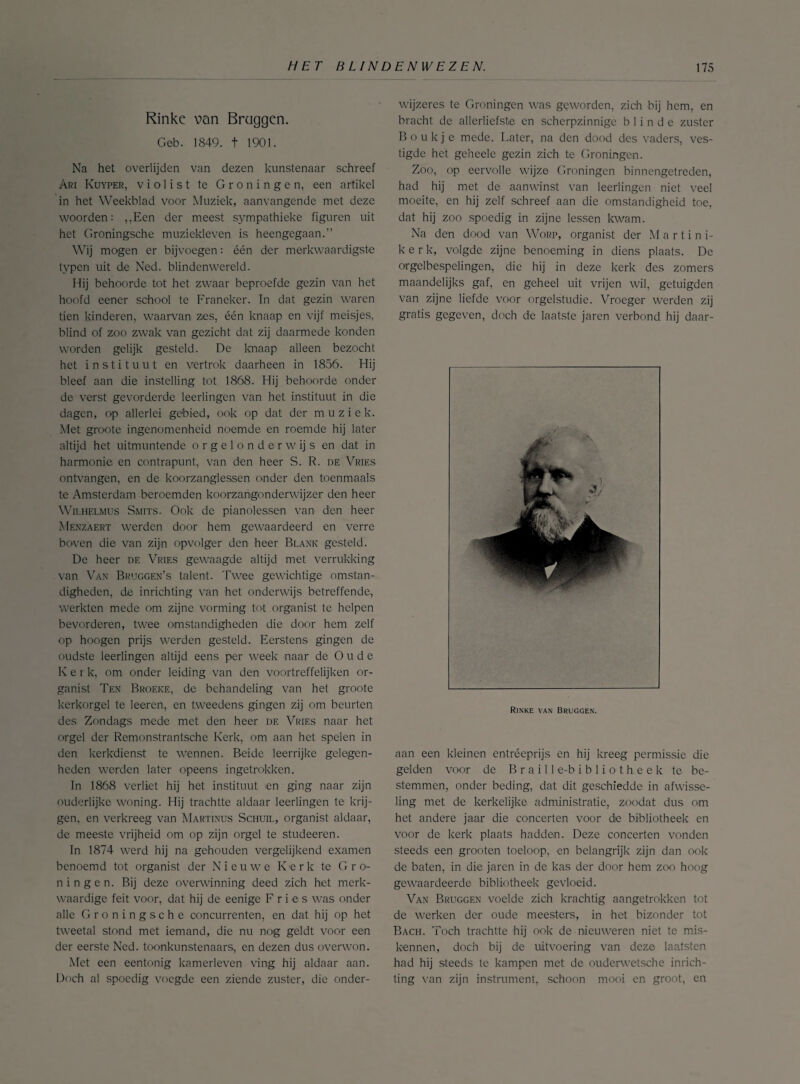 Rinke v>an Braggen. Geb. 1849. t 1901. Na het overlijden van dezen kunstenaar schreef Ari Kuyper, violist te Groningen, een artikel in het Weekblad voor Muziek, aanvangende met deze woorden: ,,Een der meest sympathieke figuren uit het Groningsche muziekleven is heengegaan.” Wij mogen er bijvoegen: één der merkwaardigste typen uit de Ned. blindenwereld. Hij behoorde tot het zwaar beproefde gezin van het hoofd eener school te Franeker. In dat gezin waren tien kinderen, waarvan zes. één knaap en vijf meisjes, blind of zoo zwak van gezicht dat zij daarmede konden worden gelijk gesteld. De knaap alleen bezocht het instituut en vertrok daarheen in 1856. Hij bleef aan die instelling tot 1868. Hij behoorde onder de verst gevorderde leerlingen van het instituut in die dagen, op allerlei gebied, ook op dat der muziek. Met groote ingenomenheid noemde en roemde hij later altijd het uitmuntende orgelonderwijs en dat in harmonie en contrapunt, van den heer S. R. de Vries ontvangen, en de koorzanglessen onder den toenmaals te Amsterdam beroemden koorzangonderwijzer den heer Wilhelmus Smits. Ook de pianolessen van den heer Menzaert werden door hem gewaardeerd en verre boven die van zijn opvolger den heer Blank gesteld. De heer de Vries gewaagde altijd met verrukking van Van Bruggen’s talent. Twee gewichtige omstan¬ digheden, de inrichting van het onderwijs betreffende, werkten mede om zijne vorming tot organist te helpen bevorderen, twee omstandigheden die door hem zelf op hoogen prijs werden gesteld. Eerstens gingen de oudste leerlingen altijd eens per week naar de Oude K e i k, om onder leiding van den voortreffelijken or¬ ganist Ten Broeke, de behandeling van het groote kerkorgel te leeren, en tweedens gingen zij om beurten des Zondags mede met den heer de Vries naar het orgel der Remonstrantsche Kerk, om aan het spelen in den kerkdienst te wennen. Beide leerrijke gelegen¬ heden werden later opeens ingetrokken. In 1868 verliet hij het instituut en ging naar zijn ouderlijke woning. Hij trachtte aldaar leerlingen te krij¬ gen. en verkreeg van Martinus Schuil, organist aldaar, de meeste vrijheid om op zijn orgel te studeeren. In 1874 werd hij na gehouden vergelijkend examen benoemd tot organist der Nieuwe Kerk te Gro¬ ningen. Bij deze overwinning deed zich het merk¬ waardige feit voor, dat hij de eenige F r i e s was onder alle Groningsche concurrenten, en dat hij op het tweetal stond met iemand, die nu nog geldt voor een der eerste Ned. toonkunstenaars, en dezen dus overwon. Met een eentonig kamerleven ving hij aldaar aan. Doch al spoedig voegde een ziende zuster, die onder¬ wijzeres te Groningen was geworden, zich bij hem, en bracht de allerliefste en scherpzinnige blinde zuster Boukj e mede. Later, na den dood des vaders, ves¬ tigde het geheele gezin zich te Groningen. Zoo, op eervolle wijze Groningen binnengetreden, had hij met de aanwinst van leerlingen niet veel moeite, en hij zelf schreef aan die omstandigheid toe, dat hij zoo spoedig in zijne lessen kwam. Na den dood van Worp, organist der Martini- kerk, volgde zijne benoeming in diens plaats. De orgelbespelingen, die hij in deze kerk des zomers maandelijks gaf, en geheel uit vrijen wil, getuigden van zijne liefde voor orgelstudie. Vroeger werden zij gratis gegeven, doch de laatste jaren verbond hij daar- Rinke van Bruggen. aan een kleinen entreeprijs en hij kreeg permissie die gelden voor de B r a i 11 e-b i b 1 i o t h e e k te be¬ stemmen, onder beding, dat dit geschiedde in afwisse¬ ling met de kerkelijke administratie, zoadat dus om het andere jaar die concerten voor de bibliotheek en voor de kerk plaats hadden. Deze concerten vonden steeds een grooten toeloop, en belangrijk zijn dan ook de baten, in die jaren in de kas der door hem zoo hoog gewaardeerde bibliotheek gevloeid. Van Bruggen voelde zich krachtig aangetrokken tot de werken der oude meesters, in het bizonder tot Bach. Toch trachtte hij ook de nieuweren niet te mis¬ kennen, doch bij de uitvoering van deze laatsten had hij steeds te kampen met de ouderwetsche inrich¬ ting van zijn instrument, schoon mooi en groot, en