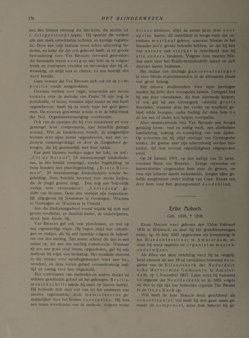 met den kleinen omvang der klavieren, die slechts tot C driegestreept liepen. Hij speelde die werken alle met sterk ontwikkelde techniek en keurige registra¬ tie. Door een vrije fantasie werd iedere uitvoering be¬ sloten, en ieder die dat ooit gehoord heeft, is tot groote bewondering voor Van Bruggen vervoerd geworden'; die fantasieën waren e e n i g en niet licht na te volgen : lyriek en contrapunt vloeiden en stroomden dan bij af¬ wisseling, en altijd was er climax, tot een heerlijk slot werd bereikt. Geen wonder dat Van Bruggen zich ook tot de c o m- positie voelde aangetrokken. Grootera werken voor orgel, waaronder een mooie sonate over de melodie van Psalm 24 zijn nog in portefeuille, of liever, wanneer zijne zuster ze niet heeft opgeschreven, heeft hij ze mede naar het graf geno¬ men. De zooeven genoemde sonate is in de bibliotheek der Ned. Organistenvereeniging voorhanden. Ook van de cantates die hij voor kinderkoor en voor gemengd koor componeerde, kan hetzelfde gezegd worden. Wat de kinderkoren betreft, de zangpartijen werden door zijne zuster opgeschreven, met den cy¬ clostyle vermenigvuldigd en door de Zangschool ge¬ zongen, die hij gezamenlijk met haar leidde. Een paar kleinere werkjes zagen het licht, en wel: ,,U i t de Natuu r”, 24 meerstemmigê kinderliede¬ ren, in één bundel vereenigd, zonder begeleiding, in twee bundels met pianobegeleiding. „Bonte B 1 o e- m e n”, 20 meerstemmige kinderliederen zonder be¬ geleiding. Deze bundels bevatten vele mooie liedjes, die de jeugd gaarne zingt. Dan nog een bekoorlijk werkje voor vrouwenkoor: „Lentezang”, ge¬ dicht van Staring. Deze drie werkjes zijn respectieve¬ lijk uitgegeven bij Noordhoff te Groningen, Wolters te Groningen en Wagenaar te Utrecht. Aan die kinderzangschool vooral wijdde hij zich met groote voorliefde, en dezelfde zuster, de onderwijzeres, stond hem hierin bij. Van Bruggen gaf ook vele pianolessen, en wel op een eigenaardige wijze. Hij begon altijd met oefenin¬ gen en stukjes, die hij zelf opstelde volgens de behoef¬ ten van den leerling. Zijn zuster schreef die dan in een cahier op, dat aan den leerling toebehoorde. Wanneer zij zoo een goed eind waren opgeschoten, gaf hij een methode bij wijze van herhaling. Het muzikale element in die stukjes voor eerstbeginnenden werd zeer be-, wonderd, en deze waren geheel overeenkomstig leef¬ tijd en aanleg voor hen uitgedacht. Het controieeren van methodes en andere études en stukken geschiedde geheel uit het geheugen. Braille- muziekschrift leerde hij eerst op lateren leeftijd. Hij bediende zich daar wel van tot het aanleeren van nieuwe orgelmuziek, doch memoriseerde ge¬ makkelijker door het hooren voorspelen. Hij was een warm voorstander van de methode, volgens welke blinde kinderen, altijd de eerste jaren door voor¬ spelen leeren; dit ontwikkelt in hooge mate dat on¬ misbare muzikaal gehoor, waaraan blinden in het bizonder zoo’n groote behoefte hebben, en dat bij hen van nature niet sterker is ontwikkeld dan bij alle andere kinderen. Volgens hem moeten blin¬ den eerst later het Braille-muziekschrift leeren en zich daarvan leeren bedienen. Het maken van duchtige gehoor oefeningen is voor blinde muziekleerenden in de allereerste plaats van groot belang. Met nieuwe studiewerken voor zijne, leerlingen maakte hij liefst door voorspelen kennis. Geregeld had hij een paar vriendinnen, die hem daarmede hielpen; of ook gaf hij een Groningsch orkestlid gratis theorieles, wanneer deze het verder op muzikaal ge¬ bied wilde brengen, onder beding dat deze hem n a de les een of ander zou helpen voorspelen. • Alles samenvattende had Van Bruggen een hoogst gelukkig leven; veel en nuttig werk, een allerliefsten familiekring, achting en toewijding van vete zijden. Op concerten zat hij altijd omringd van Groningsche musici, die gaarne naar zijn scherpzinnig oordeel luis¬ terden, dat met zooveel onpartijdigheid uitgesproken werd. Op 24 Januari 1901, op den leeftijd van 52 jaren, overleed Rinke van Bruggen. Eenige verwanten en kunstvrienden vergezelden hem naar de groeve, en toen zijn lichaam daarin nederdaalde, zongen zijne ge¬ liefde zangklassen onder leiding van Corn. Kuiler een door hem voor hen gecomponeerd d o o d e n 1 i ed. Eelke flobach. Geb. 1836. t 1898. Eelke Mobach werd geboren den 13den Februari 1836 te Bolsward, en daar hij het gezichtsvermogen miste, op 16 Juni 1842 opgenomen als kweekeling in het Blinden-Instituut te Amsterdam, al¬ waar hij werd opgeleid tot organist en muziek¬ onderwijzer. Als élève van deze inrichting werd hij na vergelij¬ kend examen uit een 18-tal candidaten benoemd tot or¬ ganist van de Eilandskerk der Nederduit¬ se h e Hervormde Gemeente te Amster¬ dam, op 1 November 1857. Later werd hij benoemd tot organist der N o o r d e r k e r k en in 1885 volgde hij den in zijn tijd zoo bekenden organist Ten Broeke in de Oude Kerk op. Wel heeft de heer Mobach nooit geschitterd als concertspeler; wel heeft hij zich geen naam ge¬ maakt als componist, maar toch behoort hij ge-