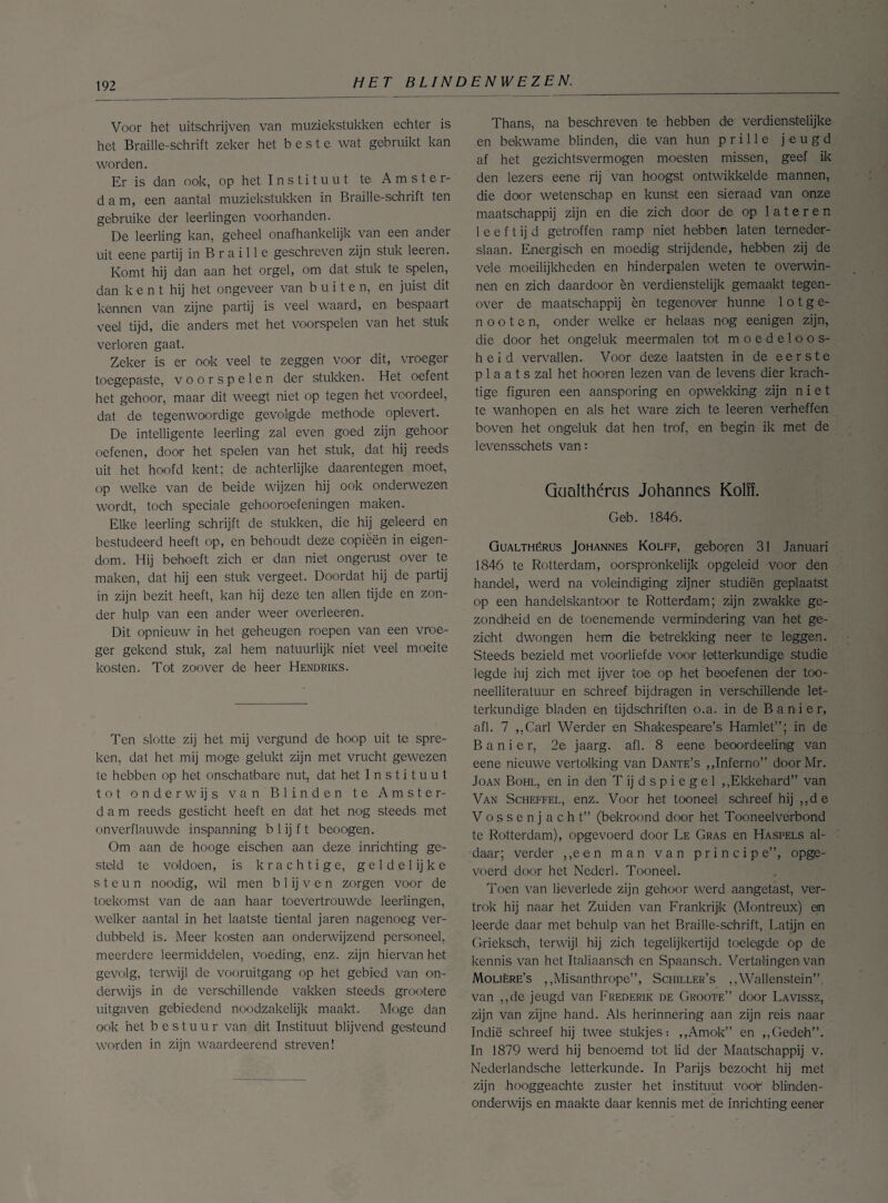 Voor het uitschrijven van muziekstukken echter is het Braille-schrift zeker het beste wat gebruikt kan worden. Er is dan ook, op het I n s t i t u u t te Amster- d a m, een aantal muziekstukken in Braille-schrift ten gebruike der leerlingen voorhanden. De leerling kan, geheel onafhankelijk van een ander uit eene partij in B r a i 11 e geschreven zijn stuk leeren. Komt hij dan aan het orgel, om dat stuk te spelen, dan kent hij het ongeveer van buiten, en juist dit kennen van zijne partij is veel waard, en bespaart veel tijd, die anders met het voorspelen van het stuk verloren gaat. Zeker is er ook veel te zeggen voor dit, vroeger toegepaste, voorspelen der stukken. Het oefent het gehoor, maar dit weegt niet op tegen het voordeel, dat de tegenwoordige gevolgde methode oplevert. De intelligente leerling zal even goed zijn gehoor oefenen, door het spelen van het stuk, dat hij reeds uit het hoofd kent; de achterlijke daarentegen moet, op welke van de beide wijzen hij ook onderwezen wordt, toch speciale gehooroefeningen maken. Elke leerling schrijft de stukken, die hij geleerd en bestudeerd heeft op, en behoudt deze copièën in eigen¬ dom. Hij behoeft zich er dan niet ongerust over te maken, dat hij een stuk vergeet. Doordat hij de partij in zijn bezit heeft, kan hij deze ten allen tijde en zon¬ der hulp van een ander weer overleeren. Dit opnieuw in het geheugen roepen van een vroe¬ ger gekend stuk, zal hem natuurlijk niet veel moeite kosten. Tot zoover de heer Hendriks. Ten slotte zij het mij vergund de hoop uit te spre¬ ken, dat het mij moge gelukt zijn met vrucht gewezen te hebben op het onschatbare nut, dat het Instituut tot onderwijs van Blinden te Amster¬ dam reeds gesticht heeft en dat het nog steeds met onverflauwde inspanning b 1 ij f t beoogen. Om aan de hooge eischen aan deze inrichting ge¬ steld te voldoen, is krachtige, g e 1 d e 1 ij k e steun noodig, wil men b 1 ij v e n zorgen voor de toekomst van de aan haar toevertrouwde leerlingen, welker aantal in het laatste tiental jaren nagenoeg ver¬ dubbeld is. Meer kosten aan onderwijzend personeel, meerdere leermiddelen, voeding, enz. zijn hiervan het gevolg, terwijl de vooruitgang op het gebied van on¬ derwijs in de verschillende vakken steeds grootere uitgaven gebiedend noodzakelijk maakt. Moge dan ook het bestuur van dit Instituut blijvend gesteund worden in zijn waardeerend streven! Thans, na beschreven te hebben de verdienstelijke en bekwame blinden, die van hun prille jeugd af het gezichtsvermogen moesten missen, geef ik den lezers eene rij van hoogst ontwikkelde mannen, die door wetenschap en kunst een sieraad van onze maatschappij zijn en die zich door de op 1 a t e r e n 1 e e f t ij d getroffen ramp niet hebben laten temeder- slaan. Energisch en moedig strijdende, hebben zij de vele moeilijkheden en hinderpalen weten te overwin- nen en zich daardoor èn verdienstelijk gemaakt tegen¬ over de maatschappij èn tegenover hunne 1 o tge¬ il o o t e n, onder welke er helaas nog eenigen zijn, die door het ongeluk meermalen tot moedeloos¬ heid vervallen. Voor deze laatsten in de eerste p 1 a a t s zal het hooren lezen van de levens dier krach¬ tige figuren een aansporing en opwekking zijn niet te wanhopen en als het ware zich te leeren verheffen boven het ongeluk dat hen trof, en 'begin ik met de levensschets van: Qüalthéros Johannes KoM. Geb. 1846. Gualthérus Johannes Kolff, geboren 31 Januari 1846 te Rotterdam, oorspronkelijk opgeleid voor den handel, werd na voleindiging zijner studiën geplaatst op een handelskantoor te Rotterdam; zijn zwakke ge¬ zondheid en de toenemende vermindering van het ge¬ zicht dwongen hem die betrekking neer te leggen. Steeds bezield met voorliefde voor letterkundige studie legde hij zich met ijver toe op het beoefenen der too- neelliteratuur en schreef bijdragen in verschillende let¬ terkundige bladen en tijdschriften o.a. in de Banier, afl. 7 „Carl Werder en Shakespeare’s Hamlet”; in de Banier, 2e jaarg. afl. 8 eene beoordeeling van eene nieuwe vertolking van Dante’s „Inferno” doorMr. Joan Bohl, en in den T ij d s p i e g e 1 „Ekkehard” van Van Scheffel, enz. Voor het tooneel schreef hij „de V o s s e n j acht” (bekroond door het Tooneelverbood te Rotterdam), opgevoerd door Le Gras en Haspels al¬ daar; verder „een man van principe”, opge- voerd door het Nederl. Tooneel. Toen van lieverlede zijn gehoor werd aangetast, ver¬ trok hij naar het Zuiden van Frankrijk (Montreux) en leerde daar met behulp van het Braille-schrift, Latijn en Grieksöh, terwijl hij zich tegelijkertijd toelegde op de kennis van het Italiaansdh en Spaansch. Vertalingen van Molière’s „Misanthrope”, Schiller’s ,,Wallenstein”. van „de jeugd van Frederik de Groote” door Lavisse, zijn van zijne hand. Als herinnering aan zijn reis naar Indië schreef hij twee stukjes: „Amok” en „Gedeh”. In 1879 werd hij benoemd tot lid der Maatschappij v. Nederlandsche letterkunde. In Parijs bezocht hij met zijn hooggeachte zuster het instituut voob blinden¬ onderwijs en maakte daar kennis met de inrichting eener