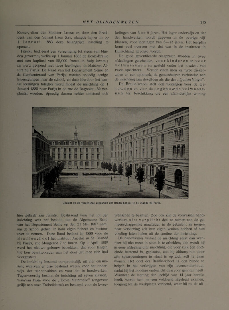 Kamer, door dén Minister Lepine en door den Presi¬ dent van den Senaat Leon Say, slaagde hij er in op 1 Januari 1883 deze belangrijke instelling te openen. Péphau had eerst een vereeniging tot steun van blin¬ den gevormd, welke op 1 Januari 1883 de Eoole-Braille met een kapitaal van 58,000 francs te hulp kwam ; zij werd geopend met twee leerlingen, in Maisons Al- fort bij Parijs. De Raad van het Departement Seine en de Gemeenteraad van Parijs, zonden spoedig eenige kweekelingen naar de school, en daar hierdoor het aan¬ tal leerlingen talrijker werd moest de inrichting op 1 Januari 1885 naar Parijs in de rue de Bagnolet 152 ver¬ plaatst worden. Spoedig daarna echter ontstond ook kelingen van 3 tot 6 jaren. Het lager onderwijs en dat der handwerken wordt gegeven in de overige vijf klassen, voor leerlingen van 5—13 jaren. Het leerplan komt veel overeen met dat wat in de instituten in Duitschland gevolgd wordt. De goed geventileerde slaapzalen worden in twee afdeelingen gescheiden, voor kinderen en voor volwassenen en gesteld onder het toezicht van twee opzichters. Verder vindt men er twee zieken¬ zalen en een apotheek; de geneesheercn verbonden aan de inrichting zijn dezelfden als die der ,,Quinze Vingts”. De BraiJle-school stelt ook woningen voor de ge¬ huwden en voor de ongehuwde volwasse¬ nen ter beschikking die een afzonderlijke woning Gezicht op de vereen igde gebouwen der Braille-School te St. Mandé bij Parijs. hier gebrek aan ruimte. Beslissend voor het lot der inrichting was het besluit, dat de Algemeene Raad van het Departement Seine op den 21 Mei 1887 nam, om de school geheel in haar eigen beheer en bestuur over te nemen. Deze Raad besloot in 1888 voor de B r a i 11 e-s c h o o 1 het instituut Ancelin in St. Mandé bij Parijs, rue Mongenot 7 te huren. Op 1 April 1889 werd het nieuwe gebouw betrokken, dat voor langen tijd kon beantwoorden aan het doel dat men zich had voorgesteld. De inrichting bestond oorspronkelijk uit vier cursus¬ sen, waarvan er drie bestemd waren voor het onder¬ wijs der schoolvakken en voor dat in handwerken. Tegenwoordig bestaat de inrichting uit zeven klassen, waarvan twee voor de ,,Ecole Maternelle” (ongeveer gelijk aan onze Fröbelklasse) en bestemd voor de kwee- wenschen te bezitten. Zoo ook zijn de volwassen hand¬ werkers niet verplicht deel te nemen aan de ge¬ meenschappelijke maaltijden in de eetzalen; zij mogen naar verkiezing zelf hun eigen keuken hebben of hun voeding laten halen uit de cantine der inrichting. De handwerker verlaat de inrichting eerst dan wan¬ neer hij niet meer in staat is te arbeiden; dan wordt hij in eene afdeeling dier inrichting, die voor zulk een doel¬ einde bestemd is, geplaatst, zoo hij althans niet door zijn spaarpenningen in staat is op zich zelf te gaan wonen. Het doel der Braille-school is den blinde te helpen in het verkrijgen van zijn levensonderhoud, nadat hij het noodige onderricht daarvoor genoten heeft. Wanneer de leerling den leeftijd van 14 jaar bereikt heeft, wordt hem na een voldoend afgelegd examen, toegang tot de werkplaats verleend, waar hij nu de uit-