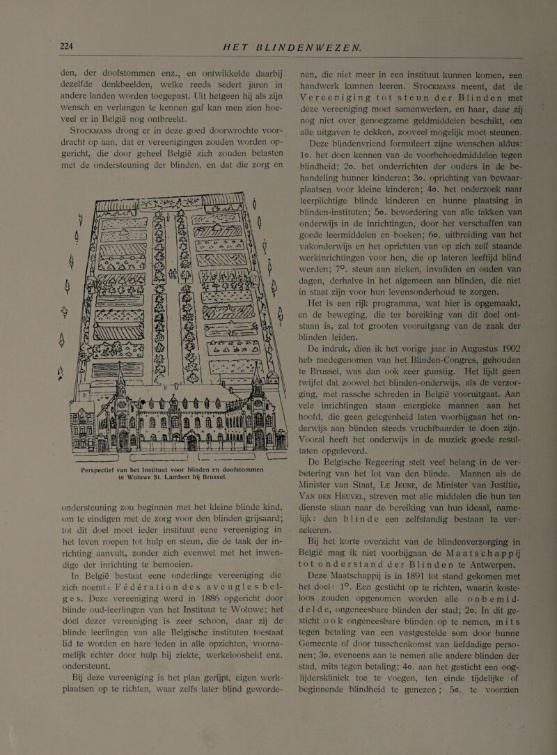 den, der doofstommen enz., en ontwikkelde daarbij dezelfde denkbeelden, welke reeds sedert jaren in andere landen worden toegepast. Uit hetgeen hij als zijn wensch en verlangen te kennen gaf kan men zien hoe¬ veel er in België nog ontbreekt. Stockmans drong er in deze goed doorwrochte, voor¬ dracht op aan, dat er vereenigingen zouden worden op- gericht, die door geheel België zich zouden belasten met de ondersteuning der blinden, en dat die zorg en Perspectief van het Instituut voor blinden en doofstommen te Woluwe St. Lambert bij Brussel. ondersteuning zou beginnen met het kleine blinde kind, om te eindigen met de zorg voor den blinden grijsaard; tot dit doel moet ieder instituut eene vereeniging in het leven roepen tot hulp en steun, die de taak der in¬ richting aanvult, zonder zich evenwel met het inwen¬ dige der inrichting te bemoeien. In België bestaat eene onderlinge vereeniging die zich noemt: Fédérationdes aveugles bei¬ ges. Deze vereeniging werd in 1886 opgericht door blinde oud-leerlingen van het Instituut te Woluwe; het doel dezer vereeniging is zeer schoon, daar zij de blinde leerlingen van alle Belgische instituten toestaat lid te worden en hare leden in alle opzichten, voorna¬ melijk echter door hulp bij ziekte, werkeloosheid enz. ondersteunt. Bij deze vereeniging is het plan gerijpt, eigen werk¬ plaatsen op te richten, waar zelfs later blind geworde- nen, die niet meer in een instituut kunnen komen, een handwerk kunnen leeren. Stockmans meent, dat de Vereeniging tot steun der Blinden met deze vereeniging moet samenwerken, en haar, daarbij nog niet over genoegzame geldmiddelen beschikt, om alle uitgaven te dekken, zooveel mogelijk moet steunen. Deze blindenvriend formuleert zijne wemschen aldus: lo. het doen kennen van de voorbehoedmiddelen tegen blindheid; 2o. het onderrichten der ouders in de be¬ handeling hunner kinderen; 3o. oprichting van bewaar¬ plaatsen voor kleine kinderen; 4o. het onderzoek naar leerplichtige blinde kinderen en hunne plaatsing in blinden-instituten; 5o. bevordering van alle takken van onderwijs in de inrichtingen, door het verschaffen van goede leermiddelen en boeken; 60. uitbreiding van het vakonderwijs en het oprichten van op zich zelf staande werkinrichtingen voor hen, die op lateren leeftijd blind werden; 7°. steun aan zieken, invaliden en ouden van dagen, derhalve in het algemeen aan blinden, die niet in staat zijn voor hun levensonderhoud te zorgen. Het is een rijk programma, wat hier is opgemaakt, en de beweging, die ter bereiking van dit doel ont¬ staan is, zal tot grooten vooruitgang van de zaak der blinden leiden. De indruk, dien ik het vorige jaar in Augustus 1902 heb medegenomen van het Blinden-Congres, gehouden te Brussel, was dan ook zeer gunstig. Het lijdt geen twijfel dat zoowel het blinden-onderwijs, als de verzor¬ ging, met rassche schreden in België vooruitgaat. Aan vele inrichtingen staan energieke mannen aan het hoofd, die geen gelegenheid laten voorbijgaan het on¬ derwijs aan blinden steeds vruchtbaarder te doen zijn. Vooral heeft het onderwijs in de muziek goede resul¬ taten opgeleverd. De Belgische Regeering stelt veel belang in de ver¬ betering van het lot van den blinde. Mannen als de Minister van Staat, Le Jeune, de Minister van Justitie, Van den Heuvel, streven met alle middelen die hun ten dienste staan naar de bereiking van hun ideaal, name¬ lijk : den blinde een zelfstandig bestaan te ver¬ zekeren. Bij het korte overzicht van de blindenverzorging in België mag ik niet voorbijgaan de Maatschappij tot onderstand der Blinden te Antwerpen. Deze Maatschappij is in 1891 tot stand gekomen met het doel: 1°. Een gesticht op te richten, waarin koste¬ loos zouden opgenomen worden alle onbemid¬ delde, ongeneesbare blinden der stad; 2o. In dit ge¬ sticht ook ongeneesbare blinden op te nemen, mits tegen betaling van een vastgestelde som door hunne Gemeente of door tusschenkomst van liefdadige perso¬ nen; 3o. eveneens aan te nemen alle andere blinden der stad, mits tegen betaling; 4o. aan het gesticht een oag- lijderskliniek toe te voegen, ten einde tijdelijke of beginnende blindheid te genezen; 5o. te voorzien