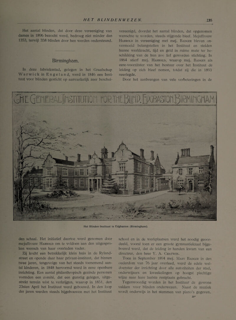 Het aantal blinden, dat door deze vereeniging van dames in 1896 bezocht werd, bedroeg niet minder dan 1353, terwijl 358 blinden door hen werden ondersteund. Birmingham. In deze fabrieksstad, gelegen in het Graafschap Warwick in Engeland, werd in 1846 een Insti¬ tuut voor blinden gesticht op aanvankelijk zeer beschei- vereenigd, doordat het aantal blinden, dat opgenomen wenschte te worden, steeds stijgende bleef. Mejuffrouw Harrold in vereeniging met mej. Badger bleven on¬ vermoeid belangstellen in het Instituut en stelden hunne werkkracht, tijd en geld in ruime mate ter be¬ schikking van de hun zoo lief geworden stichting. In 1864 stierf mej. Harrold, waarop mej. Badger als eere-voorzitster van het bestuur over het Instituut de leiding op zich bleef nemen, totdat zij die in 1893 neerlegde. Door het aanbrengen van vele verbeteringen in de den schaal. Het initiatief daartoe werd genomen door mejuffrouw Harrold om te voldoen aan den uitgespro¬ ken wensch van haar overleden vader. Zij kocht een betrekkelijk klein huis in de Ryland- street en opende daar haar privaat-instituut, dat binnen twee jaren, tengevolge van het steeds toenemend aan¬ tal kinderen, in 1848 hervormd werd in eene openbare inrichting. Een aantal philanthropisch gezinde personen vormden een comité, dat een gunstig gelegen, uitge¬ strekt terrein wist te verkrijgen, waarop in 1851, den 23sten April het Instituut werd gebouwd. In den loop der jaren werden steeds bijgebouwen met het Instituut school en in die werkplaatsen werd het noodig geoor¬ deeld, vooral toen er een groote gymnastiekzaal bijge¬ bouwd werd, dat de leiding in handen kwam van een directeur, den heer Y. A. Chatwin. Toen in September 1894 mej. Mary Badger in den ouderdom van 76 jaar overleed, werd de edele wel¬ doenster der inrichting door alle autoriteiten der stad, onderwijzers en kweekelingen op hoogst plechtige wijze naar hare laatste rustplaats gebracht. Tegenwoordig worden in het Instituut de gewone vakken voor blinden onderwezen. Naast de muziek wordt onderwijs in het stemmen van piano’s gegeven. 30*