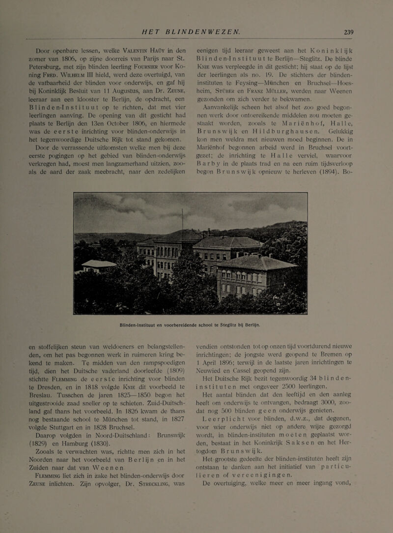 Door openbare lessen, welke Valentin Haüy in den zomer van 1806, op zijne doorreis van Parijs naar St. Petersburg, met zijn blinden leerling Fournier voor Ko- ning Fred. Wilhelm III hield, werd deze overtuigd, van de vatbaarheid der blinden voor onderwijs, en gaf hij bij Koninklijk Besluit van 11 Augustus, aan Dr. Zeune, leeraar aan een klooster te Berlijn, de opdracht, een Blinden-Instituut op te richten, dat met vier leerlingen aanving. De opening van dit gesticht had plaats te Berlijn den 13en October 1806, en hiermede was de eerste inrichting voor blinden-onderwijs in het tegenwoordige Duitsche Rijk tot stand gekomen. Door de verrassende uitkomsten welke men bij deze eerste pogingen op het gebied van blinden-onderwijs verkregen had, moest men langzamerhand uitzien, zoo- als de aard der zaak meebracht, naar den zedelijken eenigen tijd leeraar geweest aan het K o n i n k 1 ij k Blinde n-Instituut te Berlijn—Steglitz. De blinde Knie was verpleegde in dit gesticht; hij staat op de lijst der leerlingen als no. 19. De stichters der blinden¬ instituten te Feysing—München en Bruchsel—Hoes- heim, Stüber en Franz Müller, werden naar Weenen gezonden om zich verder te bekwamen. Aanvankelijk scheen het. alsof het zoo goed begon¬ nen werk door ontoereikende middelen zou moeten ge¬ staakt worden, zooals te Mariënhof, Hal Ie, B r u n s w ij k en Hildburghausen. Gelukkig kon men weldra met nieuwen moed beginnen. De in Mariënhof begonnen arbeid werd in Bruchsel voort- gezet; de inrichting te Halle verviel, waarvoor B a r b y in de plaats trad en na een ruim tijdsverloop begon B runs wijk opnieuw te herleven (1894). Bo- Blinden-lnstituut en voorbereidende school te Steglitz bij Berlijn. en stoffelijken steun van weldoeners en belangstellen¬ den, om het pas begonnen werk in ruimeren kring be¬ kend te maken. Te midden van den rampspoedigen tijd, dien het Duitsche vaderland doorleefde (1809) stichtte Flemming de eerste inrichting voor blinden te Dresden, en in 1818 volgde Knie dit voorbeeld te Breslau. Tusschen de jaren 1825—1850 begon het uitgestrooide zaad sneller op te schieten. Zuid-Duitsch- land gaf thans het voorbeeld. In 1826 kwam de thans nog bestaande school te München tot stand, in 1827 volgde Stuttgart en in 1828 Bruchsel. Daarop volgden in Noord-Duitschland: Brunswijk (1829) en Hamburg (1830). Zooals te verwachten was, richtte men zich in het Noorden naar het voorbeeld van B e r 1 ij n en in het Zuiden naar dat van W e e n e n Flemming liet zich in zake het blinden-onderwijs door Zeune inlichten. Zijn opvolger, Dr. Streckling, was vendien ontstonden tot op onzen tijd voortdurend nieuwe inrichtingen; de jongste werd geopend te Bremen op 1 April 1896; terwijl in de laatste jaren inrichtingen te Neuwied en Cassel geopend zijn. Het Duitsche Rijk bezit tegenwoordig 34 blinden¬ instituten met ongeveer 2500 leerlingen. Het aantal blinden dat den leeftijd en den aanleg heeft om onderwijs te ontvangen, bedraagt 3000, zoo- dat nog 500 blinden geen onderwijs genieten. Leerplicht voor blinden, d.w.z., dat degenen, voor wier onderwijs niet op andere, wijze gezorgd wordt, in blinden-instituten moeten geplaatst wor¬ den, bestaat in het Koninkrijk Saksen en het Her¬ togdom Brunsw ij k. Het grootste gedeelte der blinden-instituten heeft zijn ontstaan te danken aan het initiatief van particu¬ lieren of vereen igingen. De overtuiging, welke meer en meer ingang vond,
