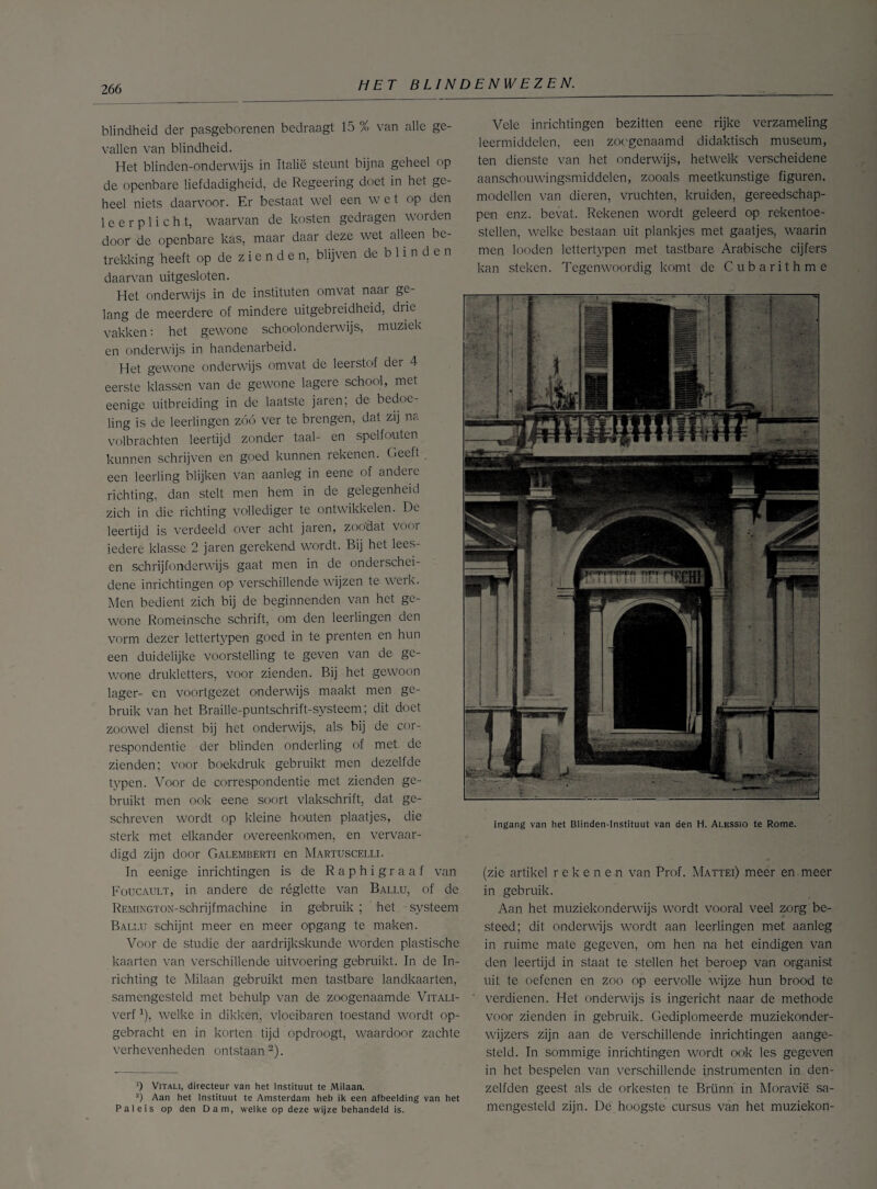 blindheid der pasgeborenen bedraagt 15 % van alle ge¬ vallen van blindheid. Het blinden-onderwijs in Italië steunt bijna geheel op de openbare liefdadigheid, de Regeering doet in het ge¬ heel niets daarvoor. Er bestaat wel een wet op den leerplicht, waarvan de kosten gedragen worden door de openbare kas, maar daar deze wet alleen be¬ trekking heeft op de z i e n d e n, blijven de blinden daarvan uitgesloten. Het onderwijs in de instituten omvat naar ge¬ lang de meerdere of mindere uitgebreidheid, drie vakken: het gewone schoolonderwijs, muziek en onderwijs in handenarbeid. Het gewone onderwijs omvat de leerstof der 4 eerste klassen van de gewone lagere school, met eenige uitbreiding in de laatste jaren; de bedoe¬ ling is de leerlingen zóó ver te brengen, dat zij na volbrachten leertijd zonder taal- en spelfouten kunnen schrijven en goed kunnen rekenen. Heeft een leerling blijken van aanleg in eene of andere richting, dan stelt men hem in de gelegenheid zich in die richting vollediger te ontwikkelen. De leertijd is verdeeld over acht jaren, zoodat voor iedere klasse 2 jaren gerekend wordt. Bij het lees- en schrijfonderwijs gaat men in de onderschei¬ dene inrichtingen op verschillende wijzen te werk. Men bedient zich bij de beginnenden van het ge¬ wone Romeinsche schrift, om den leerlingen den vorm dezer lettertypen goed in te prenten en hun een duidelijke voorstelling te geven van de ge¬ wone drukletters, voor zienden. Bij het gewoon lager- en voortgezet onderwijs maakt men ge¬ bruik van het Braille-puntschrift-systeem; dit doet zoowel dienst bij het onderwijs, als bij de cor¬ respondentie der blinden onderling of met de zienden; voor boekdruk gebruikt men dezelfde typen. Voor de correspondentie met zienden ge¬ bruikt men ook eene soort vlakschrift, dat ge¬ schreven wordt op kleine houten plaatjes, die sterk met elkander overeenkomen:, en vervaar¬ digd zijn door Galemberti en Martuscelli. In eenige inrichtingen is de Rap bigraaf van Foucault, in andere de réglette van Ballu, of de REMiNGTON-schrijfmachine in gebruik ; het systeem Ballu schijnt meer en meer opgang te maken. Voor de studie der aardrijkskunde worden plastische kaarten van verschillende uitvoering gebruikt. In de In¬ richting te Milaan gebruikt men tastbare landkaarten, samengesteld met behulp van de zoogenaamde Vitali- verf1), welke in dikken, vloeibaren toestand wordt op¬ gebracht en in korten tijd opdroogt, waardoor zachte verhevenheden ontstaan2). ’) ViTALi, directeur van het Instituut te Milaan. 2) Aan het Instituut te Amsterdam heb ik een afbeelding van het Paleis op den Dam, welke op deze wijze behandeld is. Vele inrichtingen bezitten eene rijke verzameling leermiddelen, een zoogenaamd didaktisch museum, ten dienste van het onderwijs, hetwelk verscheidene aanschouwingsmiddelen, zooals meetkunstige figuren, modellen van dieren, vruchten, kruiden, gereedschap¬ pen enz. bevat. Rekenen wordt geleerd op rekentoe¬ stellen, welke bestaan uit plankjes met gaatjes, waarin men looden lettertypen met tastbare Arabische cijfers kan steken. Tegenwoordig komt de Cubarithme Ingang van het Blinden-Instituut van den H. Alessio te Rome. (zie artikel rekenen van Prof. Mattei) meer en meer in gebruik. Aan het muziekonderwijs wordt vooral veel zorg be¬ steed; dit onderwijs wordt aan leerlingen met aanleg in ruime mate gegeven, om hen na het eindigen van den leertijd in staat te stellen het beroep van organist uit te oefenen en zoo op eervolle wijze hun brood te verdienen. Het onderwijs is ingericht naar de methode voor zienden in gebruik. Gediplomeerde muziekonder¬ wijzers zijn aan de verschillende inrichtingen aange¬ steld. In sommige inrichtingen wordt ook les gegeven in het bespelen van verschillende instrumenten in den- zelfden geest als de orkesten te Brünn in Moravië sa¬ mengesteld zijn. De hoogste cursus van het muziekon-