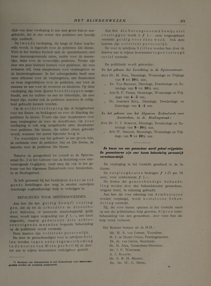 zijde van deze verdieping is een zeer groot balcon aan¬ gebracht, dat in den zomer den patiënten een heerlijk zitje aanbiedt. De t w e e d e verdieping, die langs de linker trap be¬ reikt wordt, is ingericht voor de patiënten 3de klasse. Vóór in het midden bevindt zich de operatiekamer, met twee daaraangrenzende zalen, rechts voor de manne¬ lijke, links voor de vrouwelijke patiënten. Verder zijn daar een paar kleinere kamers voor patiënten, die men isoleeren wil, twee slaapkamers voor verpleegsters en de kinderslaapkamer. In het achtergedeelte heeft men eene zitkamer voor de verpleegsters, een theekeuken en twee dagverblijven voor de patiënten, een voor de mannen en een voor de vrouwen en kinderen. Op deze verdieping zijn twee ijzeren brandtrappen aange¬ bracht, een ter rechter- en een ter linkerzijde, die zeer breed zijn, zoodat ook de patiënten daardoor in veilig¬ heid gebracht kunnen worden. Op de zolderverdieping zijn de bergplaatsen voor het linnen- en beddegoed en voor de kleeding der patiënten 3e klasse. Voorts zijn daar slaapkamers voor eene verpleegster en voor de dienstboden. Op deze verdieping is ook nog aangebracht eene slaapkamer voor patiënten 3de klasse, die echter alleen gebruikt wordt, wanneer het aantal bijzonder hoog is. Ter weerszijden van het gebouw is een groote tuin, de rechtsche voor de patiënten 1ste en 2de klasse, de linksche voor de patiënten 3de klasse. Behalve de gelegenheid tot consult in de Spinoza- straat No. 2 in het Gebouw van de Inrichting voor min¬ vermogende Ooglijders, vindt men die ook in het ge¬ bouw van het Algemeen Ziekenfonds voor Amsterdam, in de Beulingstraat. Ik heb gemeend bij het beschrijven dezer en vol¬ gende Instellingen den weg te moeten aanwijzen waarlangs oogheelkundige hulp te verkrijgen is. BEPALINGEN VOOR MINVERMOGENDEN. Aan hen die een geldig bewijs*) overleg¬ gen, dat zij tot de a r b e i d e r s en dienstbo¬ den behooren, of daarmede maatschappelijk gelijk staan, wordt tegen vergoeding van ƒ 1.—, een kaart uitgereikt, waarop gedurende drie achter¬ eenvolgende maanden loopende behandeling op de polikliniek wordt verstrekt. Deze kaarten zijn volstrekt persoonlijk. De door de geneeskundigen voor te schrijven b r i 1- 1 en worden tegen eene tegemoetkoming in de kosten van 30 ets. p e r b r i 1 bij de daar¬ toe aan te wijzen leveranciers verkrijgbaar gesteld *) Bewijzen van lidmaatschap in een Ziekenfonds voor minvermo¬ genden worden als zoodanig aangemerkt. Aan hen die bovengenoemd bewijs niet overleggen wordt a ƒ 1.-— eene toegangskaart verstrekt geldig voor ééne week. Ook deze kaarten zijn volstrekt p e r s o o n 1 ij k. De voor te schrijven brillen worden hun door de daartoe aan te wijzen leveranciers tegen verlaagd tarief verstrekt. De polikliniek wordt gehouden: In Tiet gebouw der Inrichting in de Spinozastraat : door Dr. M. Juda, Maandags, Woensdags en Vrijdags van 9 tot 1014 uur, ,, Dr. Van Rijnberk, Dinsdags, Donderdags en Za¬ terdags van 9 tot 1014 uur, ,, Arts B. P. Visser, Maandags, Woensdags en Vrij¬ dags van 4—5 uur, ,, Dr. Josephus Jitta, Dinsdags, Donderdags en Zaterdags van 4—5 uur. In het gebouw van het Algemeen. Ziekenfonds voor Amsterdam, in de Beulingstraat: door Dr. G. J. Schoute, Dinsdags, Donderdags en Za¬ terdags van 9—10)4 uur, ,, Arts W. Snellen, Maandags, Woensdags en Vrij¬ dags van 9 tot 10f4 uur. De keuze van een geneesheer wordt geheet vrijgelaten. De geneesheeren zijn voor hunne behandeling persoonlijk verantwoordelijk. De verpleging in het Gesticht geschiedt in de 3e klasse. De verpleeg kosten bedragen ƒ 1.25 per 24 uren, voor armbesturen ƒ 1.— De kosten der geneeskundige behande¬ ling worden door den behandelenden geneesheer, volgens tarief, in rekening gebracht. Aan hen die voor rekening van Armbesturen worden verpleegd, wordt kostelooze behan¬ deling verstrekt. Zij, die vóór hunne opname in het Gesticht reeds op een der poliklinieken hulp genoten, b 1 ij v e n onder behandeling van den geneesheer, door wien hun die hulp werd verleend. Het Bestuur bestaat uit de H.H.: Mr. H. S. van Lennep, Voorzitter. H. J. de Marez Ovens, Penningmeester. Dr. Jb. van Geuns, Secretaris. Dr. M. Juda, Geneesheer-Directeur. Mr. J. F- Wertheim. A. J. Blaauw. Mr. E. R. H. Regout. Jhr. Mr. W. G. Dedei.. 47