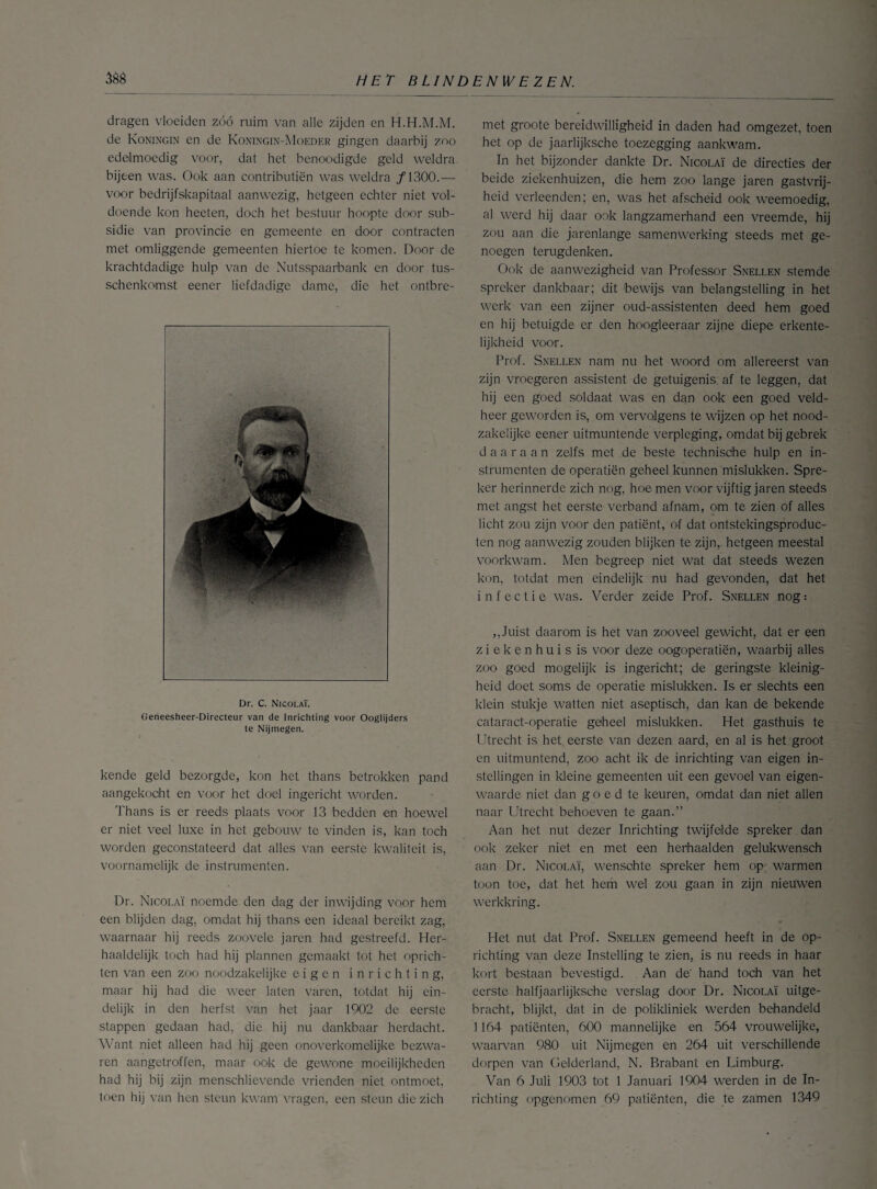 dragen vloeiden zóó ruim van alle zijden en H.H.M.M. de Koningin en de Koningin-Moeder gingen daarbij zoo edelmoedig voor, dat het benoodigde geld weldra bijten was. Ook aan contributiën was weldra ƒ1300.— voor bedrijfskapitaal aanwezig, hetgeen echter niet vol¬ doende kon heeten, doch het bestuur hoopte door sub¬ sidie van provincie en gemeente en door contracten met omliggende gemeenten hiertoe te komen. Door de krachtdadige hulp van de Nutsspaarbank en door tus- schenkomst eener liefdadige dame, die het ontbre- Dr. C. Nicolaï. Geneesheer-Directeur van de Inrichting voor Ooglijders te Nijmegen. kende geld bezorgde, kon het thans betrokken pand aangekocht en voor het doel ingericht worden. Thans is er reeds plaats voor 13 bedden en hoewel er niet veel luxe in het gebouw te vinden is, kan toch worden geconstateerd dat alles van eerste kwaliteit is, voornamelijk de instrumenten. Dr. Nicolaï noemde den dag der inwijding voor hem een blijden dag, omdat hij thans een ideaal bereikt zag, waarnaar hij reeds zoovele jaren had gestreefd. Her¬ haaldelijk toch had hij plannen gemaakt tot het oprich¬ ten van een zoo noodzakelijke eigen inrichting, maar hij had die weer laten varen, totdat hij ein¬ delijk in den herfst van het jaar 1902 de eerste stappen gedaan had, die hij nu dankbaar herdacht. Want niet alleen had hij geen onoverkomelijke bezwa¬ ren aangetroffen, maar ook de gewone moeilijkheden had hij bij zijn menschlievende vrienden niet ontmoet, toen hij van hen steun kwam vragen, een steun die zich met groote bereidwilligheid in daden had omgezet, toen het op de jaarlijksche toezegging aankwam. In het bijzonder dankte Dr. Nicolaï de directies der beide ziekenhuizen, die hem zoo lange jaren gastvrij¬ heid verleenden; en, was het afscheid ook weemoedig, al werd hij daar ook langzamerhand een vreemde, hij zou aan die jarenlange samenwerking steeds met ge¬ noegen terugdenken. Ook de aanwezigheid van Professor Snellen stemde spreker dankbaar; dit bewijs van belangstelling in het werk van een zijner oud-assistenten deed hem goed en hij betuigde er den hoogleeraar zijne diepe erkente¬ lijkheid voor. Prof. .Snellen nam nu het woord om allereerst van zijn vroegeren assistent de getuigenis af te leggen, dat hij een goed soldaat was en dan ook een goed veld¬ heer geworden is, om vervolgens te wijzen op het nood¬ zakelijke eener uitmuntende verpleging, omdat bij gebrek daaraan zelfs met de beste technische hulp en in¬ strumenten de operatiën geheel kunnen mislukken. Spre¬ ker herinnerde zich nog, hoe men voor vijftig jaren steeds met angst het eerste verband afnam, om te zien of alles licht zou zijn voor den patiënt, of dat ontstekingsproduc- ten nog aanwezig zouden blijken te zijn, hetgeen meestal voorkwam. Men begreep niet wat dat steeds wezen kon, totdat men eindelijk nu had gevonden, dat het infectie was. Verder zeide Prof. Snellen nog: ,,Juist daarom is het van zooveel gewicht, dat er een ziekenhuis is voor deze oogoperatiën, waarbij alles zoo goed mogelijk is ingericht; de geringste kleinig¬ heid doet soms de operatie mislukken. Is er slechts een klein stukje watten niet aseptisch, dan kan de bekende cataract-operatie geheel mislukken. Het gasthuis te Utrecht is het. eerste van dezen aard, en al is het groot en uitmuntend, zoo acht ik de inrichting van eigen in¬ stellingen in kleine gemeenten uit een gevoel van eigen¬ waarde niet dan goed te keuren, omdat dan niet allen naar Utrecht behoeven te gaan.” Aan het nut dezer Inrichting twijfelde spreker dan ook zeker niet en met een herhaalden gelukwensch aan Dr. Nicolaï, wensohte spreker hem op warmen toon toe, dat het hem wel zou gaan in zijn nieuwen werkkring. Het nut dat Prof. Snellen gemeend heeft in de op¬ richting van deze Instelling te zien, is nu reeds in haar kort bestaan bevestigd. Aan de' hand toch van het eerste halfjaarlijksche verslag door Dr. Nicolaï uitge¬ bracht, blijkt, dat in de polikliniek werden behandeld 1164 patiënten, 600 mannelijke en 564 vrouwelijke, waarvan 980 uit Nijmegen en 264 uit verschillende dorpen van Gelderland, N. Brabant en Limburg. Van 6 Juli 1903 tot 1 Januari 1904 werden in de In¬ richting opgenomen 69 patiënten, die te zamen 1349