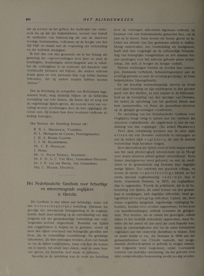 dat zij zoowel op het gebied der methoden van onder¬ zoek als op dat der hulpmiddelen, zoowel wat betreft de methoden van behandeling als van de daarvoor noodige instrumenten, volkomen op de hoogte van den tijd blijft en steeds met de toepassing der wetenschap en der techniek medegaat. Ik heb dan ook niet geaarzeld om in het belang der genezing der oogverwondingen door ijzer en staal de krachtigste, doelmatigste electromagneet aan te schaf¬ fen die verkrijgbaar is en vertrouw dat daardoor veel werkkracht bewaard zal blijven, die anders verloren zoude gaan en vele personen hun oog zullen kunnen behouden, dat zij anders zouden hebben moeten missen.” Dat de Inrichting de sympathie van Rotterdams inge¬ zetenen bezit, mag duidelijk blijken uit de liefderijke toewijding van vele dames, die haren tijd en zorg aan de ongelukkige lijders geven, die zoovele uren van ver¬ veling moeten doorbrengen door de hun opgelegde ab¬ solute rust. Zij komen hun door voorlezen welkome af¬ leiding bezorgen. Het Bestuur der Instelling bestaat uit: R. N. L. Mirandolle, Voorzitter. M. L. Henriques de Gastro, Penningmeester. J. M. A. Bicker Caarten. J. J. M. Blankenheijm. Mr. C. E. Havelaar. J. Hudig. Mr. G. Polak Daniels, Secretaris. Dr. F. D. A. C. Van Moll, Geneesheer-Directeur. Dr. J. P. van der Brugh, 1ste Geneesheer. Mej. C. Mulder, Directrice. Het Nederlandsche Gasthuis voor behoeftige en minvermogende ooglijders te ütrecht. Dit Gasthuis is niet alleen een liefdadige, maar ook een wetenschappelijke instelling. Ontstaan ten gevolge der ontwakende belangstelling in de oogheel¬ kunde, heeft deze stichting op de ontwikkeling van dien jongeren tak der geneeskundige wetenschap een over¬ wegenden invloed uitgeoefend. Bestemd om lijders aan ooggebreken te helpen en te genezen, vormt zij door den rijken overvloed van belangrijke gevallen een bron, die de wetenschap vooruitbrengt. De gelukkige uitkomsten, die hier verkregen worden, doen van heinde en ver de lijders toestroomen, maar ook hen die komen om te leeren, ten einde later elders, naar de mate hun¬ ner gaven, tot hetzelfde doel mede te arbeiden. Spoedig na de oprichting was de roem der Instelling door de verkregen uitkomsten algemeen verbreid, en kwamen ook vele buitenlandsche geleerden hier, om te zien en te leeren. maar tevens om hunne gaven en ta¬ lenten ten dienste van den gemeenen arbeid te stellen. Menig onderzoeker, zoo vreemdeling als landgenoot, heeft zich hier toegelegd op de zelfstandige behande¬ ling van belangrijke vraagstukken en zóó steenen hel¬ pen aandragen voor het schoone gebouw eener weten¬ schap, dat zich al hooger en hooger verheft. Nieuwe werktuigen werden en worden hier ontwor¬ pen, bestaande verbeterd, behandelingswijzen aan de ervaring getoetst en naar de ervaring gewijzigd, de beste hulpmiddelen bijeengebracht. En dat krachtig wetenschappelijk streven en leven vond zijne bezieling en zijn middenpunt in. den grooten geest van den stichter, en niet minder in de bekwaam¬ heid en de toewijding van den opvolger van Donders, die sedert de oprichting van het gasthuis steeds met hem samenwerkte, en thans als geneesheer-directeur op de gelegde grondslagen voortbouwt. De oprichting van het Nederlandsche Gasthuis voor Ooglijders hangt innig te zamen met het ontstaan der nieuwere oogheelkunde, die opgekomen is met de ont¬ dekking van den oogspiegel. (Zie artikel Helmholtz.) Door deze ontdekking kwamen aan de eene zijde artsen om van Donders onderricht te ontvangen en aan de andere zijde o o gl ij d e r s, die aan de nieuwe wetenschap hulp kwamen vragen. Door den toeloop der lijders werd de bekrompen ruimte aan het oude physiologisch laboratorium- op de Hoogt voor dezen nieuwen arbeid geheel ontoereikend. Eene kamer daartegenover werd gehuurd, en met de candi- daten in de geneeskunde zag Donders daar dagelijks eenige lijders. Zoo ontstond een practisch college, en tevens de eerste oogheelkundige kliniek en het eerste speciaal oogheelkundig onderwijs hier te lande, waarmede Donders, in 1853, als oogheelkun¬ dige is opgetreden. Terwijl de polikliniek, dat is de be¬ handeling van lijders, die enkel komen om den genees¬ heer te raadplegen, zich dagelijks uitbreidde, bleef ge¬ legenheid tot verpleging ontbreken. Lijders, die, door zware oogziekte aangetast, regelmatige verpleging be¬ hoefden, konden niet worden opgenomen; tot het doen van kunstbewerkingen ontbrak eveneens de gelegen¬ heid. Wel werden, als de ruimte het gedoogde, enkele lijders in het stedelijk ziekenhuis opgenomen, maar be¬ halve dat het aantal uit den aard der zaak beperkt was, lieten de omstandigheden niet toe de aldus behandelde oogzieken aan het onderwijs dienstbaar te maken. Een en ander leidde er toe, dat Donders in 1858 aan het gemeentebestuur van Utrecht verzocht, het zooge¬ naamde cholera-hospitaal in gebruik te mogen nemen, wat volgaarne werd toegestaan, onder voorwaarde evenwel van dadelijke ontruiming, als het gebouw voor zijne oorspronkelijke bestemming mocht noodig worden.